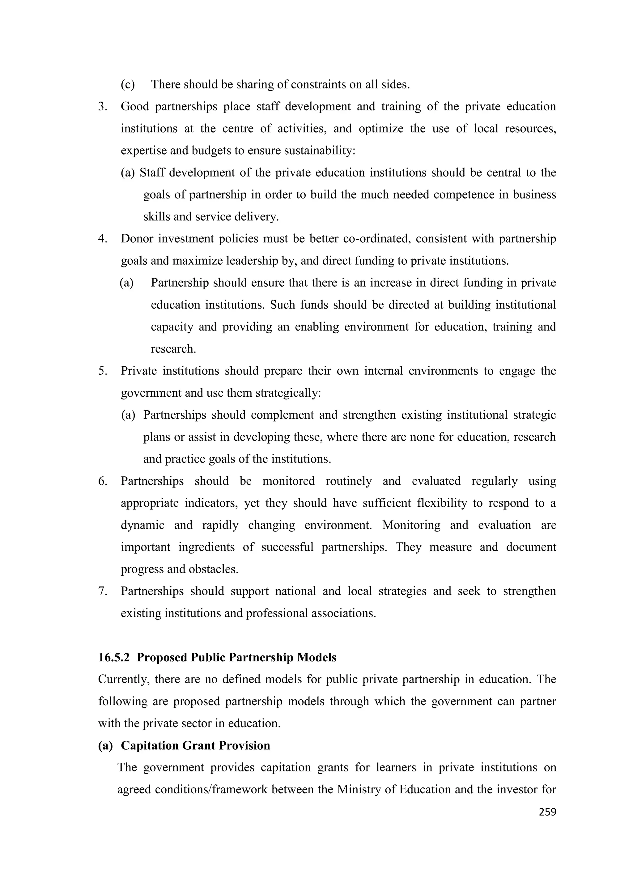 (c)
3.

There should be sharing of constraints on all sides.

Good partnerships place staff development and training of the private education
institutions at the centre of activities, and optimize the use of local resources,
expertise and budgets to ensure sustainability:
(a) Staff development of the private education institutions should be central to the
goals of partnership in order to build the much needed competence in business
skills and service delivery.

4.

Donor investment policies must be better co-ordinated, consistent with partnership
goals and maximize leadership by, and direct funding to private institutions.
(a)

Partnership should ensure that there is an increase in direct funding in private
education institutions. Such funds should be directed at building institutional
capacity and providing an enabling environment for education, training and
research.

5.

Private institutions should prepare their own internal environments to engage the
government and use them strategically:
(a) Partnerships should complement and strengthen existing institutional strategic
plans or assist in developing these, where there are none for education, research
and practice goals of the institutions.

6.

Partnerships should be monitored routinely and evaluated regularly using
appropriate indicators, yet they should have sufficient flexibility to respond to a
dynamic and rapidly changing environment. Monitoring and evaluation are
important ingredients of successful partnerships. They measure and document
progress and obstacles.

7.

Partnerships should support national and local strategies and seek to strengthen
existing institutions and professional associations.

16.5.2 Proposed Public Partnership Models
Currently, there are no defined models for public private partnership in education. The
following are proposed partnership models through which the government can partner
with the private sector in education.
(a) Capitation Grant Provision
The government provides capitation grants for learners in private institutions on
agreed conditions/framework between the Ministry of Education and the investor for
259

 