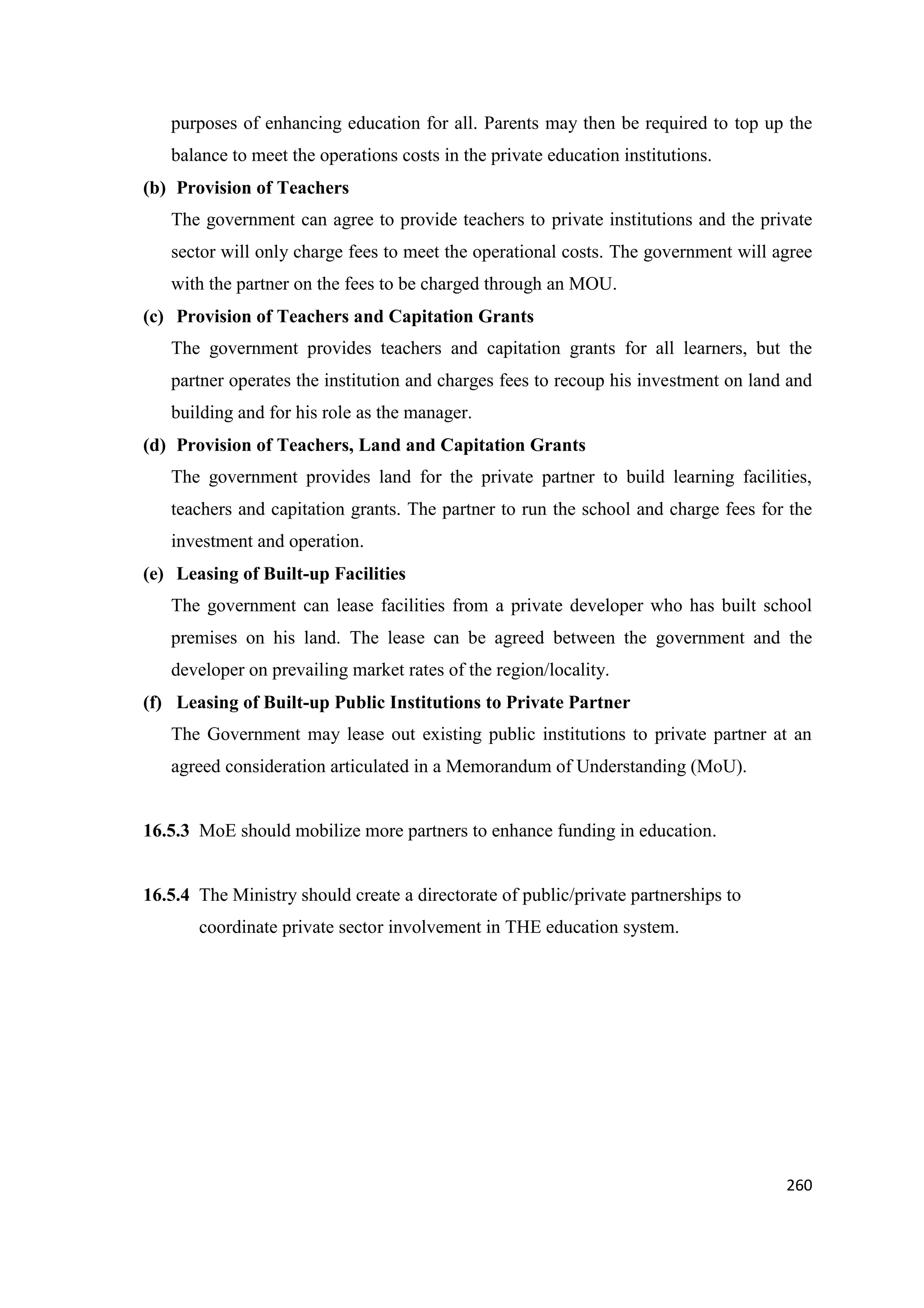 purposes of enhancing education for all. Parents may then be required to top up the
balance to meet the operations costs in the private education institutions.
(b) Provision of Teachers
The government can agree to provide teachers to private institutions and the private
sector will only charge fees to meet the operational costs. The government will agree
with the partner on the fees to be charged through an MOU.
(c) Provision of Teachers and Capitation Grants
The government provides teachers and capitation grants for all learners, but the
partner operates the institution and charges fees to recoup his investment on land and
building and for his role as the manager.
(d) Provision of Teachers, Land and Capitation Grants
The government provides land for the private partner to build learning facilities,
teachers and capitation grants. The partner to run the school and charge fees for the
investment and operation.
(e) Leasing of Built-up Facilities
The government can lease facilities from a private developer who has built school
premises on his land. The lease can be agreed between the government and the
developer on prevailing market rates of the region/locality.
(f) Leasing of Built-up Public Institutions to Private Partner
The Government may lease out existing public institutions to private partner at an
agreed consideration articulated in a Memorandum of Understanding (MoU).

16.5.3 MoE should mobilize more partners to enhance funding in education.

16.5.4 The Ministry should create a directorate of public/private partnerships to
coordinate private sector involvement in THE education system.

260

 