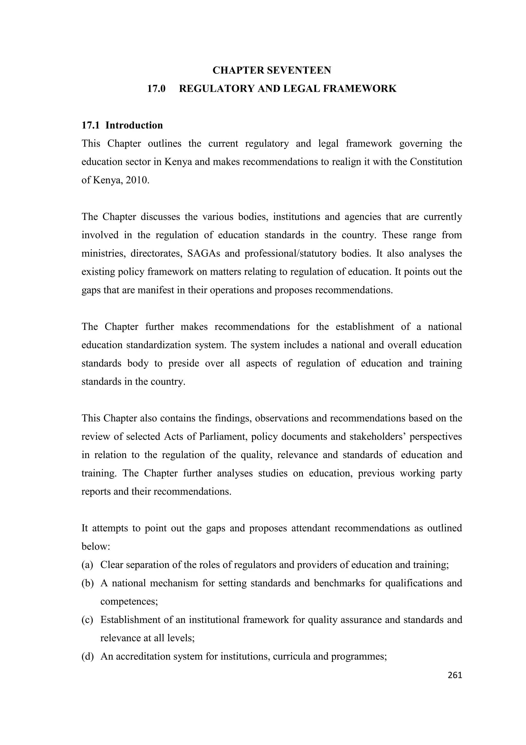 CHAPTER SEVENTEEN
17.0

REGULATORY AND LEGAL FRAMEWORK

17.1 Introduction
This Chapter outlines the current regulatory and legal framework governing the
education sector in Kenya and makes recommendations to realign it with the Constitution
of Kenya, 2010.

The Chapter discusses the various bodies, institutions and agencies that are currently
involved in the regulation of education standards in the country. These range from
ministries, directorates, SAGAs and professional/statutory bodies. It also analyses the
existing policy framework on matters relating to regulation of education. It points out the
gaps that are manifest in their operations and proposes recommendations.

The Chapter further makes recommendations for the establishment of a national
education standardization system. The system includes a national and overall education
standards body to preside over all aspects of regulation of education and training
standards in the country.

This Chapter also contains the findings, observations and recommendations based on the
review of selected Acts of Parliament, policy documents and stakeholders‘ perspectives
in relation to the regulation of the quality, relevance and standards of education and
training. The Chapter further analyses studies on education, previous working party
reports and their recommendations.

It attempts to point out the gaps and proposes attendant recommendations as outlined
below:
(a) Clear separation of the roles of regulators and providers of education and training;
(b) A national mechanism for setting standards and benchmarks for qualifications and
competences;
(c) Establishment of an institutional framework for quality assurance and standards and
relevance at all levels;
(d) An accreditation system for institutions, curricula and programmes;
261

 