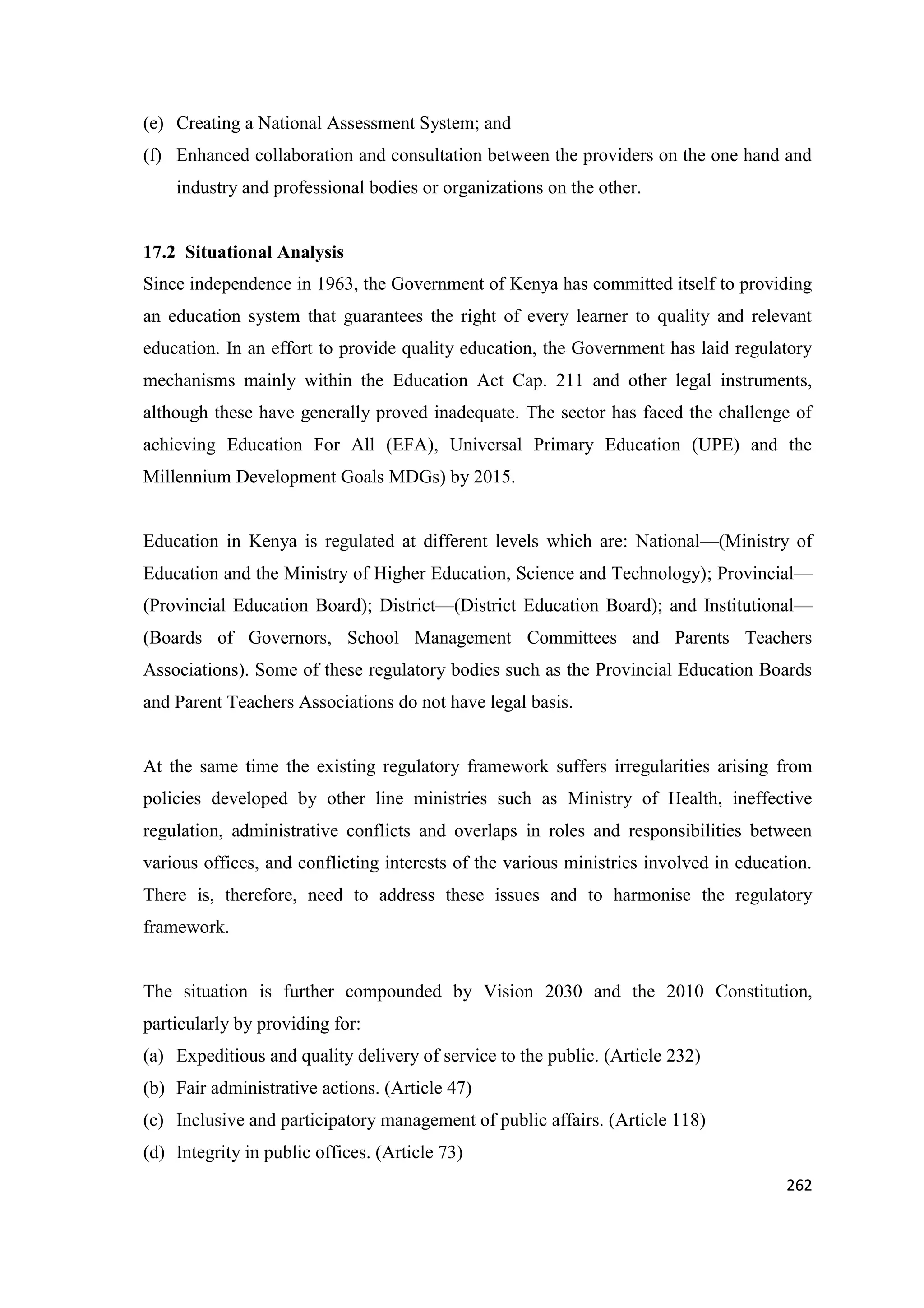 (e) Creating a National Assessment System; and
(f) Enhanced collaboration and consultation between the providers on the one hand and
industry and professional bodies or organizations on the other.

17.2 Situational Analysis
Since independence in 1963, the Government of Kenya has committed itself to providing
an education system that guarantees the right of every learner to quality and relevant
education. In an effort to provide quality education, the Government has laid regulatory
mechanisms mainly within the Education Act Cap. 211 and other legal instruments,
although these have generally proved inadequate. The sector has faced the challenge of
achieving Education For All (EFA), Universal Primary Education (UPE) and the
Millennium Development Goals MDGs) by 2015.

Education in Kenya is regulated at different levels which are: National—(Ministry of
Education and the Ministry of Higher Education, Science and Technology); Provincial—
(Provincial Education Board); District—(District Education Board); and Institutional—
(Boards of Governors, School Management Committees and Parents Teachers
Associations). Some of these regulatory bodies such as the Provincial Education Boards
and Parent Teachers Associations do not have legal basis.

At the same time the existing regulatory framework suffers irregularities arising from
policies developed by other line ministries such as Ministry of Health, ineffective
regulation, administrative conflicts and overlaps in roles and responsibilities between
various offices, and conflicting interests of the various ministries involved in education.
There is, therefore, need to address these issues and to harmonise the regulatory
framework.

The situation is further compounded by Vision 2030 and the 2010 Constitution,
particularly by providing for:
(a) Expeditious and quality delivery of service to the public. (Article 232)
(b) Fair administrative actions. (Article 47)
(c) Inclusive and participatory management of public affairs. (Article 118)
(d) Integrity in public offices. (Article 73)
262

 