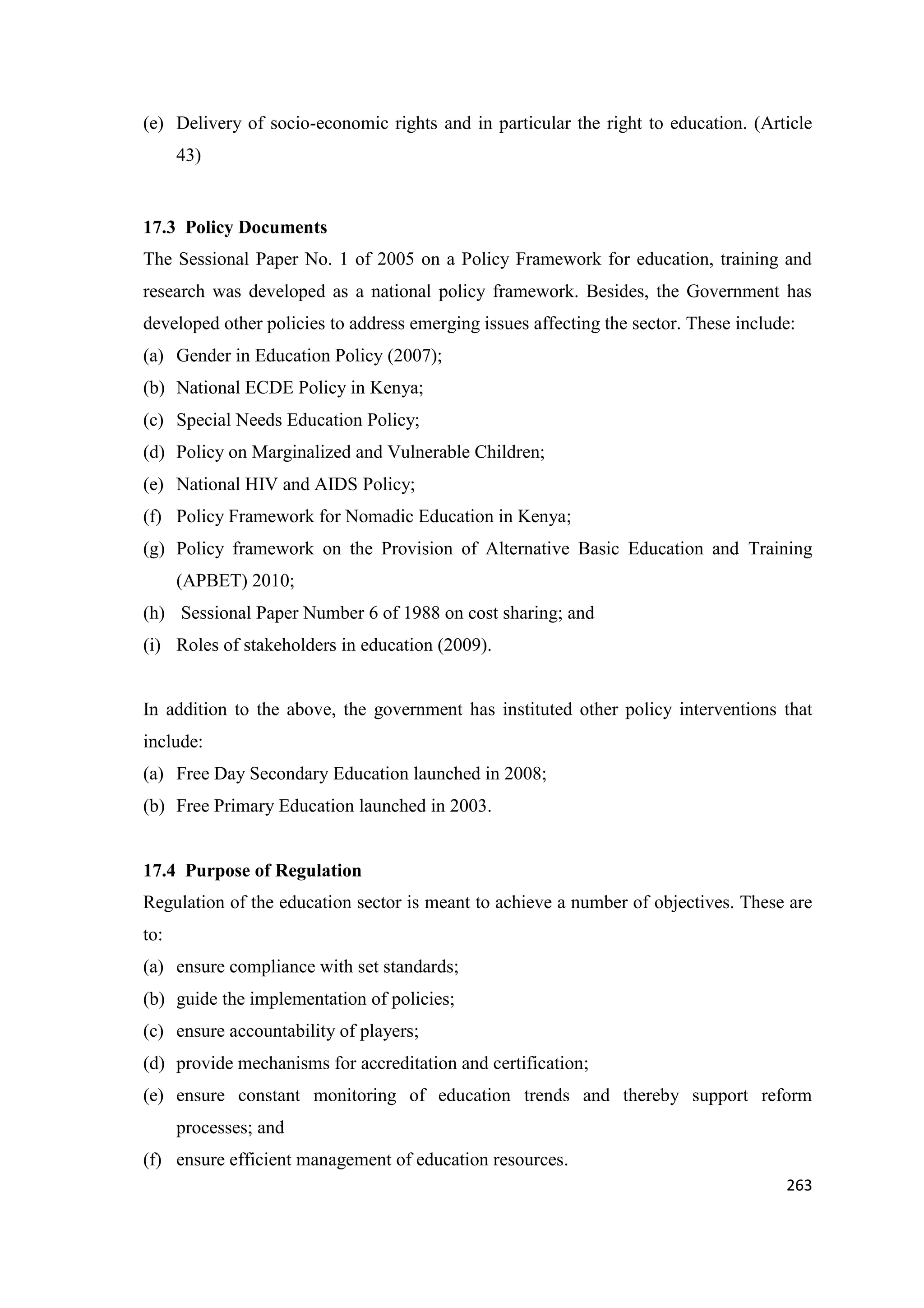 (e) Delivery of socio-economic rights and in particular the right to education. (Article
43)

17.3 Policy Documents
The Sessional Paper No. 1 of 2005 on a Policy Framework for education, training and
research was developed as a national policy framework. Besides, the Government has
developed other policies to address emerging issues affecting the sector. These include:
(a) Gender in Education Policy (2007);
(b) National ECDE Policy in Kenya;
(c) Special Needs Education Policy;
(d) Policy on Marginalized and Vulnerable Children;
(e) National HIV and AIDS Policy;
(f) Policy Framework for Nomadic Education in Kenya;
(g) Policy framework on the Provision of Alternative Basic Education and Training
(APBET) 2010;
(h) Sessional Paper Number 6 of 1988 on cost sharing; and
(i) Roles of stakeholders in education (2009).

In addition to the above, the government has instituted other policy interventions that
include:
(a) Free Day Secondary Education launched in 2008;
(b) Free Primary Education launched in 2003.

17.4 Purpose of Regulation
Regulation of the education sector is meant to achieve a number of objectives. These are
to:
(a) ensure compliance with set standards;
(b) guide the implementation of policies;
(c) ensure accountability of players;
(d) provide mechanisms for accreditation and certification;
(e) ensure constant monitoring of education trends and thereby support reform
processes; and
(f) ensure efficient management of education resources.
263

 