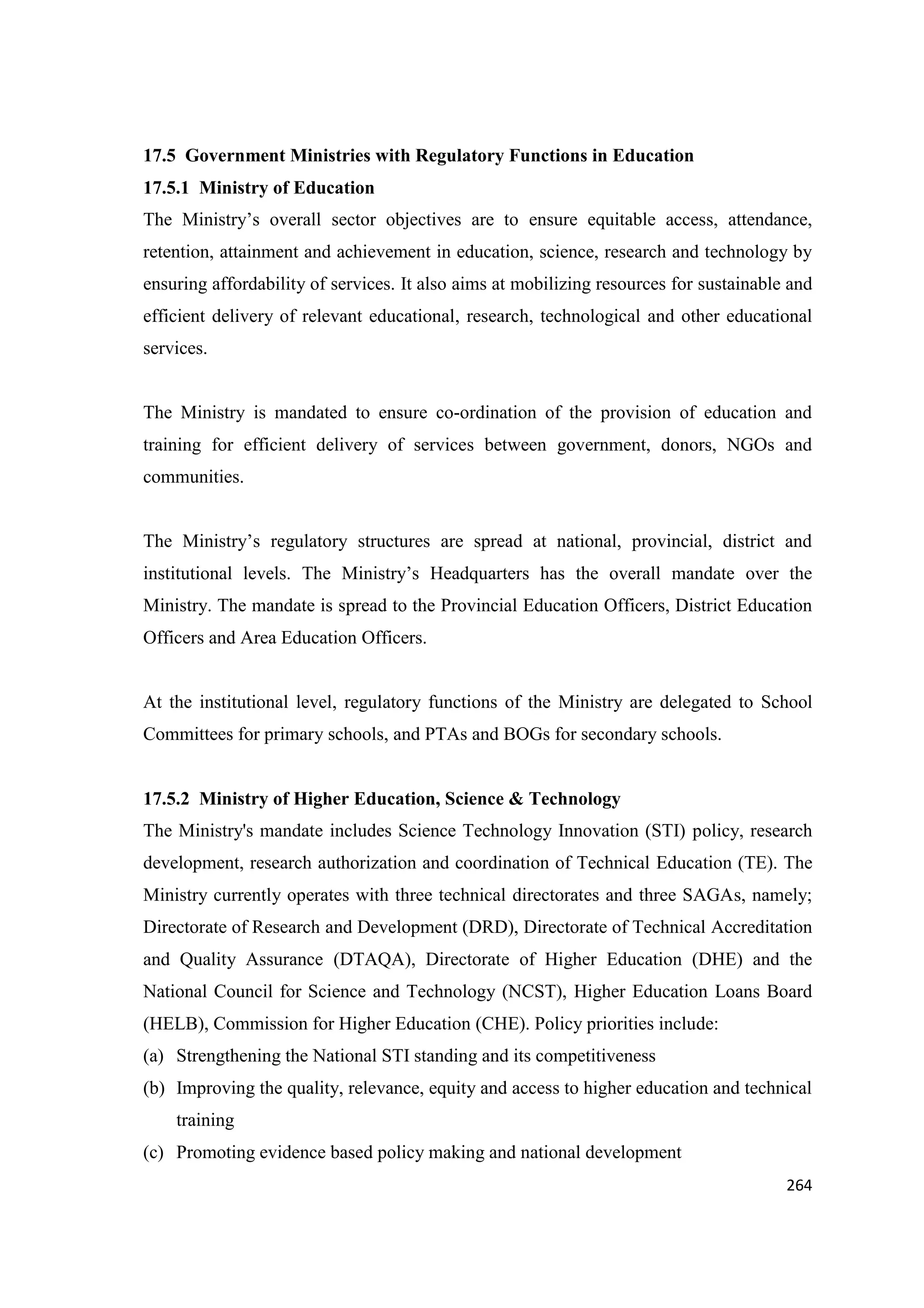 17.5 Government Ministries with Regulatory Functions in Education
17.5.1 Ministry of Education
The Ministry‘s overall sector objectives are to ensure equitable access, attendance,
retention, attainment and achievement in education, science, research and technology by
ensuring affordability of services. It also aims at mobilizing resources for sustainable and
efficient delivery of relevant educational, research, technological and other educational
services.

The Ministry is mandated to ensure co-ordination of the provision of education and
training for efficient delivery of services between government, donors, NGOs and
communities.

The Ministry‘s regulatory structures are spread at national, provincial, district and
institutional levels. The Ministry‘s Headquarters has the overall mandate over the
Ministry. The mandate is spread to the Provincial Education Officers, District Education
Officers and Area Education Officers.

At the institutional level, regulatory functions of the Ministry are delegated to School
Committees for primary schools, and PTAs and BOGs for secondary schools.

17.5.2 Ministry of Higher Education, Science & Technology
The Ministry's mandate includes Science Technology Innovation (STI) policy, research
development, research authorization and coordination of Technical Education (TE). The
Ministry currently operates with three technical directorates and three SAGAs, namely;
Directorate of Research and Development (DRD), Directorate of Technical Accreditation
and Quality Assurance (DTAQA), Directorate of Higher Education (DHE) and the
National Council for Science and Technology (NCST), Higher Education Loans Board
(HELB), Commission for Higher Education (CHE). Policy priorities include:
(a) Strengthening the National STI standing and its competitiveness
(b) Improving the quality, relevance, equity and access to higher education and technical
training
(c) Promoting evidence based policy making and national development
264

 