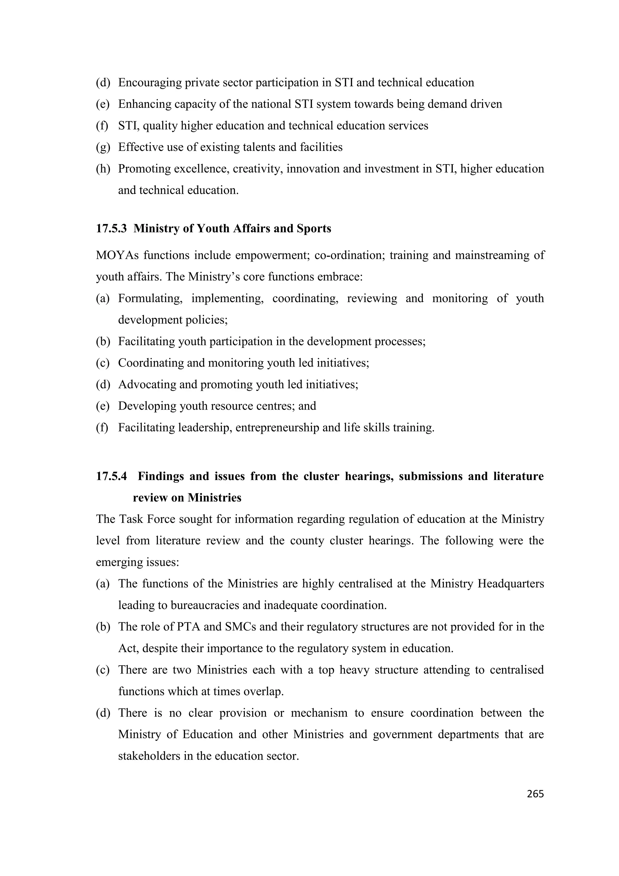 (d) Encouraging private sector participation in STI and technical education
(e) Enhancing capacity of the national STI system towards being demand driven
(f) STI, quality higher education and technical education services
(g) Effective use of existing talents and facilities
(h) Promoting excellence, creativity, innovation and investment in STI, higher education
and technical education.
17.5.3 Ministry of Youth Affairs and Sports
MOYAs functions include empowerment; co-ordination; training and mainstreaming of
youth affairs. The Ministry‘s core functions embrace:
(a) Formulating, implementing, coordinating, reviewing and monitoring of youth
development policies;
(b) Facilitating youth participation in the development processes;
(c) Coordinating and monitoring youth led initiatives;
(d) Advocating and promoting youth led initiatives;
(e) Developing youth resource centres; and
(f) Facilitating leadership, entrepreneurship and life skills training.

17.5.4 Findings and issues from the cluster hearings, submissions and literature
review on Ministries
The Task Force sought for information regarding regulation of education at the Ministry
level from literature review and the county cluster hearings. The following were the
emerging issues:
(a) The functions of the Ministries are highly centralised at the Ministry Headquarters
leading to bureaucracies and inadequate coordination.
(b) The role of PTA and SMCs and their regulatory structures are not provided for in the
Act, despite their importance to the regulatory system in education.
(c) There are two Ministries each with a top heavy structure attending to centralised
functions which at times overlap.
(d) There is no clear provision or mechanism to ensure coordination between the
Ministry of Education and other Ministries and government departments that are
stakeholders in the education sector.
265

 