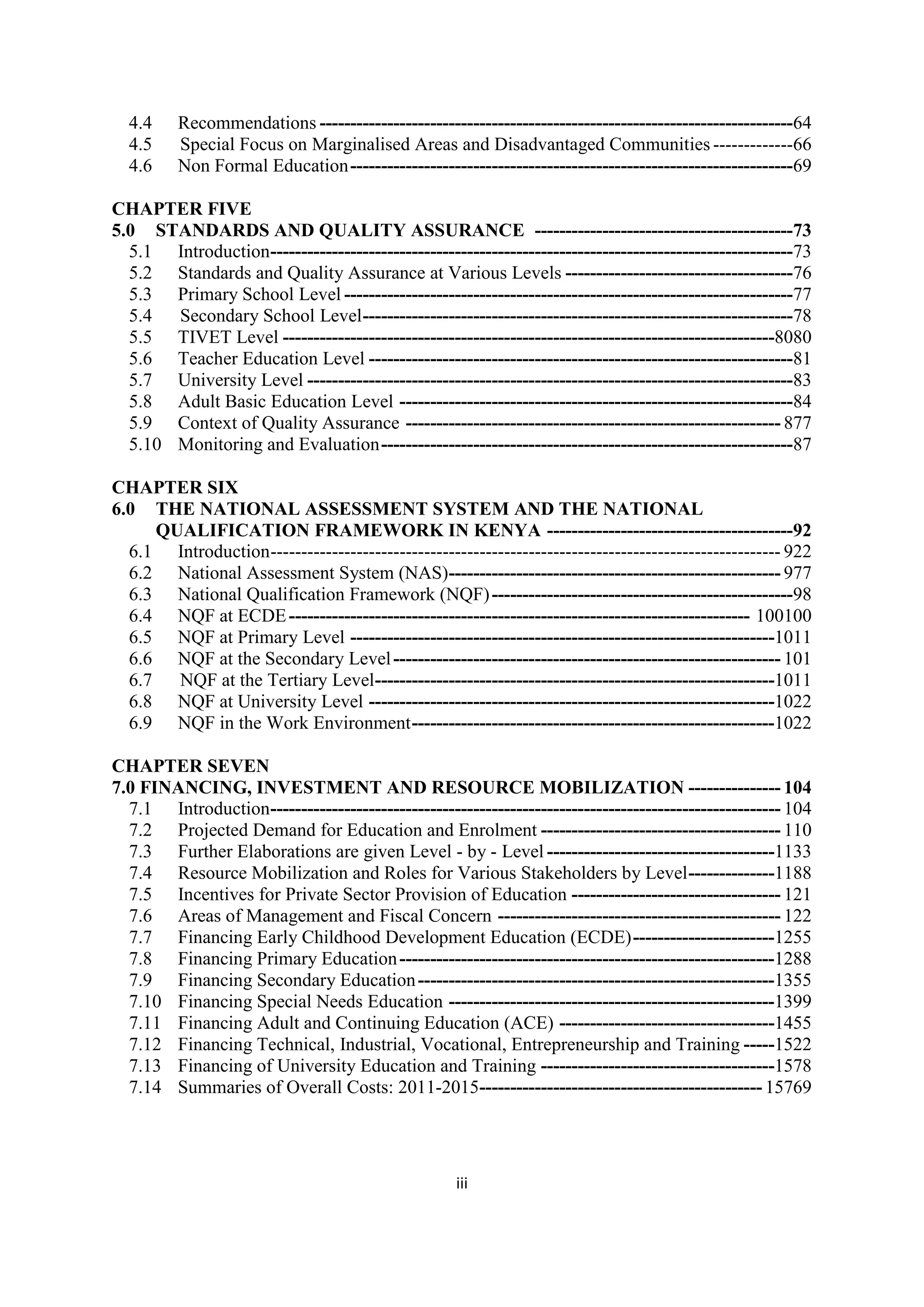 4.4
4.5
4.6

Recommendations -----------------------------------------------------------------------------64
Special Focus on Marginalised Areas and Disadvantaged Communities -------------66
Non Formal Education ------------------------------------------------------------------------69

CHAPTER FIVE
5.0 STANDARDS AND QUALITY ASSURANCE ------------------------------------------73
5.1 Introduction -------------------------------------------------------------------------------------73
5.2 Standards and Quality Assurance at Various Levels -------------------------------------76
5.3 Primary School Level -------------------------------------------------------------------------77
5.4 Secondary School Level ----------------------------------------------------------------------78
5.5 TIVET Level --------------------------------------------------------------------------------8080
5.6 Teacher Education Level ---------------------------------------------------------------------81
5.7 University Level -------------------------------------------------------------------------------83
5.8 Adult Basic Education Level ----------------------------------------------------------------84
5.9 Context of Quality Assurance ------------------------------------------------------------- 877
5.10 Monitoring and Evaluation -------------------------------------------------------------------87
CHAPTER SIX
6.0 THE NATIONAL ASSESSMENT SYSTEM AND THE NATIONAL
QUALIFICATION FRAMEWORK IN KENYA ----------------------------------------92
6.1 Introduction ----------------------------------------------------------------------------------- 922
6.2 National Assessment System (NAS)------------------------------------------------------ 977
6.3 National Qualification Framework (NQF) -------------------------------------------------98
6.4 NQF at ECDE --------------------------------------------------------------------------- 100100
6.5 NQF at Primary Level ---------------------------------------------------------------------1011
6.6 NQF at the Secondary Level --------------------------------------------------------------- 101
6.7 NQF at the Tertiary Level -----------------------------------------------------------------1011
6.8 NQF at University Level ------------------------------------------------------------------1022
6.9 NQF in the Work Environment -----------------------------------------------------------1022
CHAPTER SEVEN
7.0 FINANCING, INVESTMENT AND RESOURCE MOBILIZATION --------------- 104
7.1 Introduction ----------------------------------------------------------------------------------- 104
7.2 Projected Demand for Education and Enrolment --------------------------------------- 110
7.3 Further Elaborations are given Level - by - Level -------------------------------------1133
7.4 Resource Mobilization and Roles for Various Stakeholders by Level --------------1188
7.5 Incentives for Private Sector Provision of Education ---------------------------------- 121
7.6 Areas of Management and Fiscal Concern ---------------------------------------------- 122
7.7 Financing Early Childhood Development Education (ECDE) -----------------------1255
7.8 Financing Primary Education -------------------------------------------------------------1288
7.9 Financing Secondary Education ----------------------------------------------------------1355
7.10 Financing Special Needs Education -----------------------------------------------------1399
7.11 Financing Adult and Continuing Education (ACE) -----------------------------------1455
7.12 Financing Technical, Industrial, Vocational, Entrepreneurship and Training -----1522
7.13 Financing of University Education and Training --------------------------------------1578
7.14 Summaries of Overall Costs: 2011-2015---------------------------------------------- 15769

iii

 