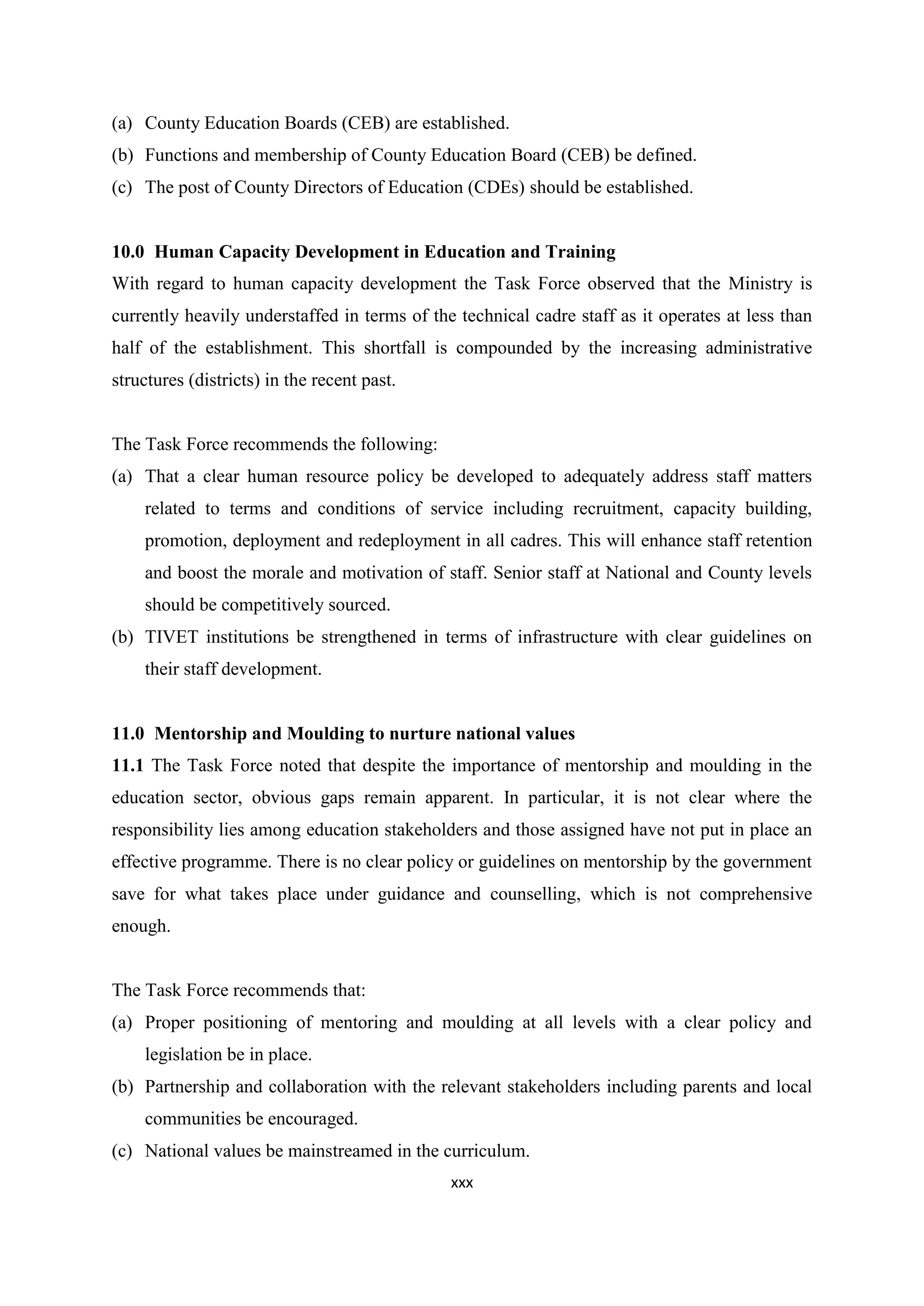 (a) County Education Boards (CEB) are established.
(b) Functions and membership of County Education Board (CEB) be defined.
(c) The post of County Directors of Education (CDEs) should be established.

10.0 Human Capacity Development in Education and Training
With regard to human capacity development the Task Force observed that the Ministry is
currently heavily understaffed in terms of the technical cadre staff as it operates at less than
half of the establishment. This shortfall is compounded by the increasing administrative
structures (districts) in the recent past.

The Task Force recommends the following:
(a) That a clear human resource policy be developed to adequately address staff matters
related to terms and conditions of service including recruitment, capacity building,
promotion, deployment and redeployment in all cadres. This will enhance staff retention
and boost the morale and motivation of staff. Senior staff at National and County levels
should be competitively sourced.
(b) TIVET institutions be strengthened in terms of infrastructure with clear guidelines on
their staff development.

11.0 Mentorship and Moulding to nurture national values
11.1 The Task Force noted that despite the importance of mentorship and moulding in the
education sector, obvious gaps remain apparent. In particular, it is not clear where the
responsibility lies among education stakeholders and those assigned have not put in place an
effective programme. There is no clear policy or guidelines on mentorship by the government
save for what takes place under guidance and counselling, which is not comprehensive
enough.

The Task Force recommends that:
(a) Proper positioning of mentoring and moulding at all levels with a clear policy and
legislation be in place.
(b) Partnership and collaboration with the relevant stakeholders including parents and local
communities be encouraged.
(c) National values be mainstreamed in the curriculum.
xxx

 