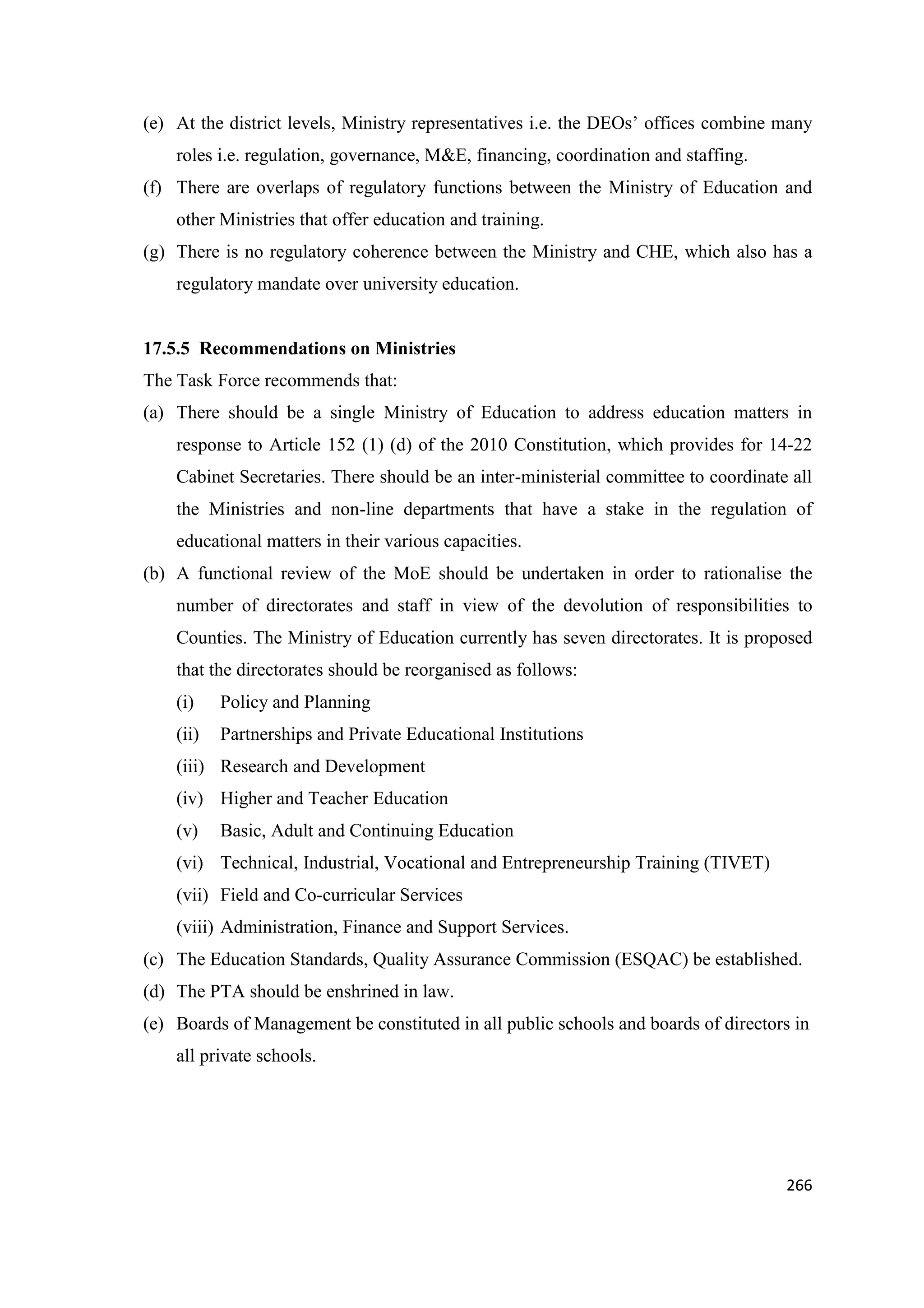 (e) At the district levels, Ministry representatives i.e. the DEOs‘ offices combine many
roles i.e. regulation, governance, M&E, financing, coordination and staffing.
(f) There are overlaps of regulatory functions between the Ministry of Education and
other Ministries that offer education and training.
(g) There is no regulatory coherence between the Ministry and CHE, which also has a
regulatory mandate over university education.

17.5.5 Recommendations on Ministries
The Task Force recommends that:
(a) There should be a single Ministry of Education to address education matters in
response to Article 152 (1) (d) of the 2010 Constitution, which provides for 14-22
Cabinet Secretaries. There should be an inter-ministerial committee to coordinate all
the Ministries and non-line departments that have a stake in the regulation of
educational matters in their various capacities.
(b) A functional review of the MoE should be undertaken in order to rationalise the
number of directorates and staff in view of the devolution of responsibilities to
Counties. The Ministry of Education currently has seven directorates. It is proposed
that the directorates should be reorganised as follows:
(i)

Policy and Planning

(ii)

Partnerships and Private Educational Institutions

(iii) Research and Development
(iv) Higher and Teacher Education
(v)

Basic, Adult and Continuing Education

(vi) Technical, Industrial, Vocational and Entrepreneurship Training (TIVET)
(vii) Field and Co-curricular Services
(viii) Administration, Finance and Support Services.
(c) The Education Standards, Quality Assurance Commission (ESQAC) be established.
(d) The PTA should be enshrined in law.
(e) Boards of Management be constituted in all public schools and boards of directors in
all private schools.

266

 