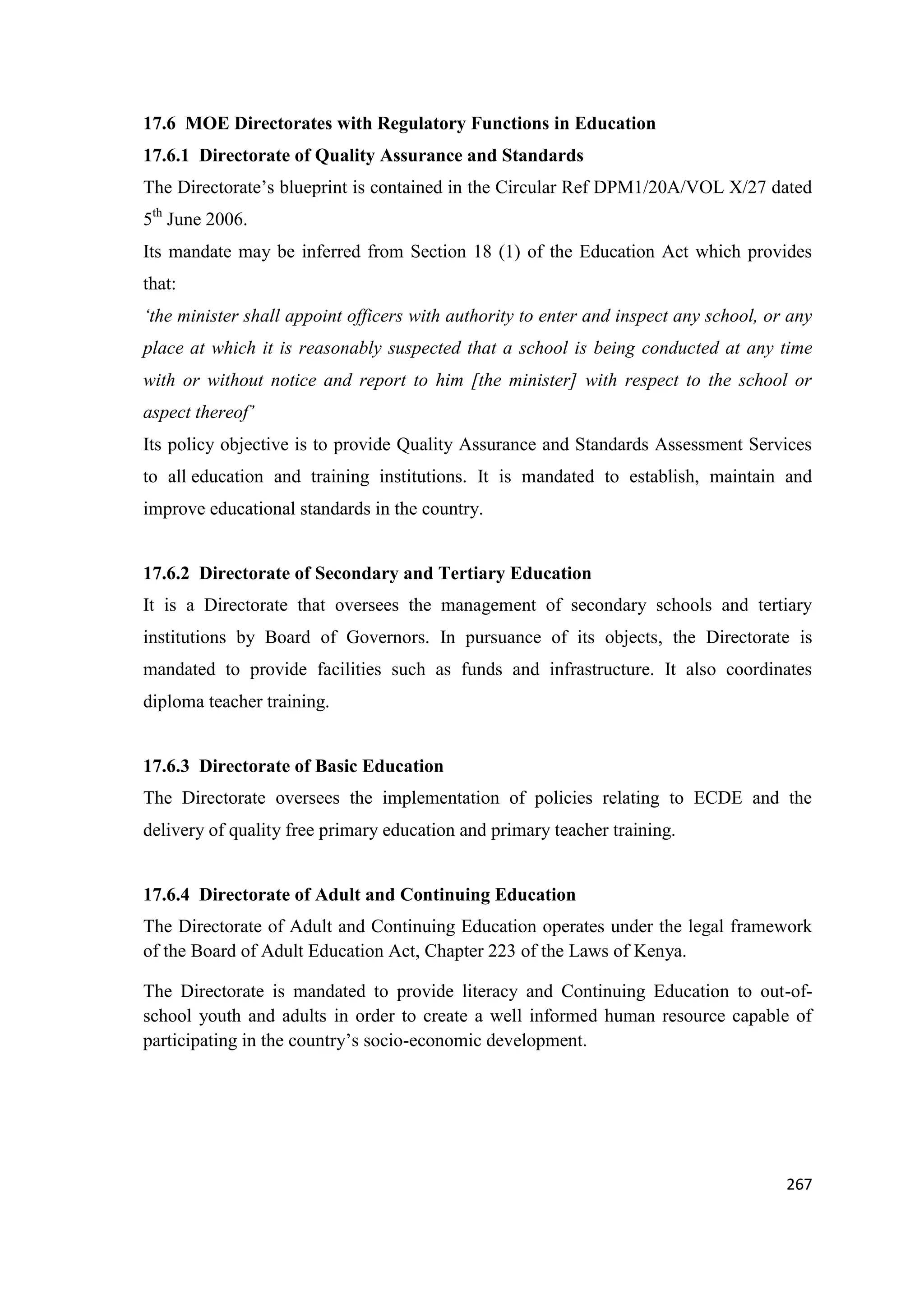 17.6 MOE Directorates with Regulatory Functions in Education
17.6.1 Directorate of Quality Assurance and Standards
The Directorate‘s blueprint is contained in the Circular Ref DPM1/20A/VOL X/27 dated
5th June 2006.
Its mandate may be inferred from Section 18 (1) of the Education Act which provides
that:
‘the minister shall appoint officers with authority to enter and inspect any school, or any
place at which it is reasonably suspected that a school is being conducted at any time
with or without notice and report to him [the minister] with respect to the school or
aspect thereof’
Its policy objective is to provide Quality Assurance and Standards Assessment Services
to all education and training institutions. It is mandated to establish, maintain and
improve educational standards in the country.

17.6.2 Directorate of Secondary and Tertiary Education
It is a Directorate that oversees the management of secondary schools and tertiary
institutions by Board of Governors. In pursuance of its objects, the Directorate is
mandated to provide facilities such as funds and infrastructure. It also coordinates
diploma teacher training.

17.6.3 Directorate of Basic Education
The Directorate oversees the implementation of policies relating to ECDE and the
delivery of quality free primary education and primary teacher training.

17.6.4 Directorate of Adult and Continuing Education
The Directorate of Adult and Continuing Education operates under the legal framework
of the Board of Adult Education Act, Chapter 223 of the Laws of Kenya.
The Directorate is mandated to provide literacy and Continuing Education to out-ofschool youth and adults in order to create a well informed human resource capable of
participating in the country‘s socio-economic development.

267

 