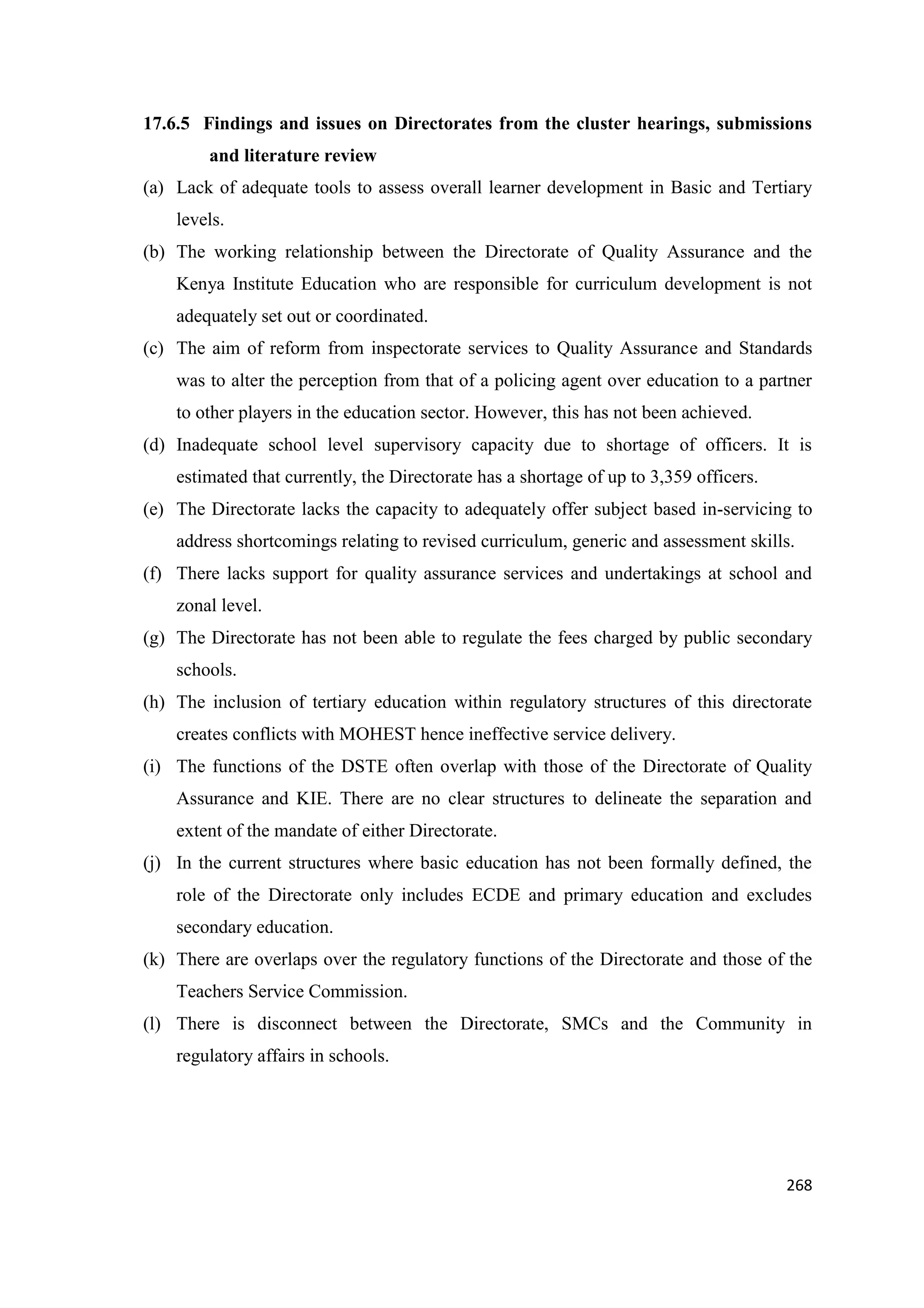 17.6.5 Findings and issues on Directorates from the cluster hearings, submissions
and literature review
(a) Lack of adequate tools to assess overall learner development in Basic and Tertiary
levels.
(b) The working relationship between the Directorate of Quality Assurance and the
Kenya Institute Education who are responsible for curriculum development is not
adequately set out or coordinated.
(c) The aim of reform from inspectorate services to Quality Assurance and Standards
was to alter the perception from that of a policing agent over education to a partner
to other players in the education sector. However, this has not been achieved.
(d) Inadequate school level supervisory capacity due to shortage of officers. It is
estimated that currently, the Directorate has a shortage of up to 3,359 officers.
(e) The Directorate lacks the capacity to adequately offer subject based in-servicing to
address shortcomings relating to revised curriculum, generic and assessment skills.
(f) There lacks support for quality assurance services and undertakings at school and
zonal level.
(g) The Directorate has not been able to regulate the fees charged by public secondary
schools.
(h) The inclusion of tertiary education within regulatory structures of this directorate
creates conflicts with MOHEST hence ineffective service delivery.
(i) The functions of the DSTE often overlap with those of the Directorate of Quality
Assurance and KIE. There are no clear structures to delineate the separation and
extent of the mandate of either Directorate.
(j) In the current structures where basic education has not been formally defined, the
role of the Directorate only includes ECDE and primary education and excludes
secondary education.
(k) There are overlaps over the regulatory functions of the Directorate and those of the
Teachers Service Commission.
(l) There is disconnect between the Directorate, SMCs and the Community in
regulatory affairs in schools.

268

 