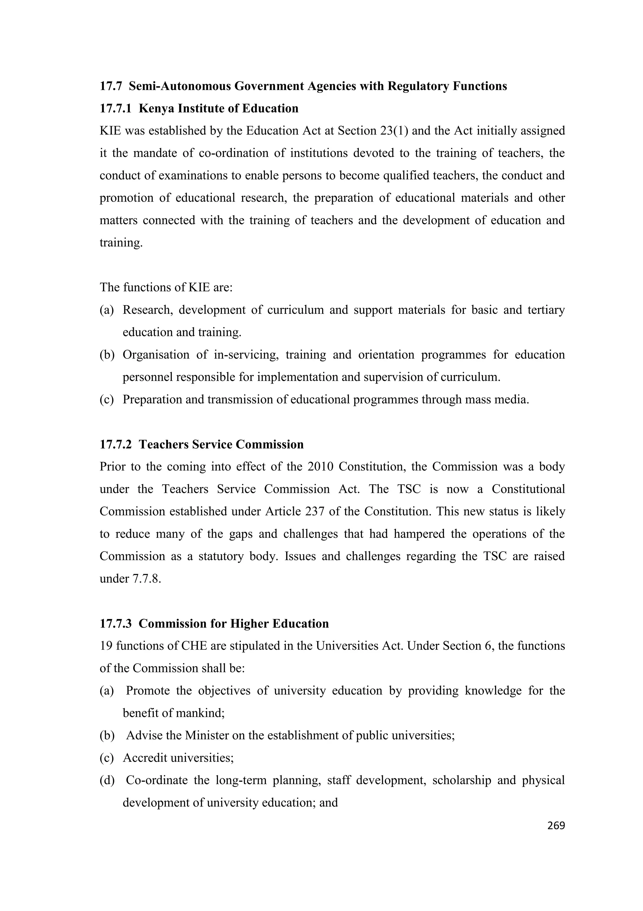 17.7 Semi-Autonomous Government Agencies with Regulatory Functions
17.7.1 Kenya Institute of Education
KIE was established by the Education Act at Section 23(1) and the Act initially assigned
it the mandate of co-ordination of institutions devoted to the training of teachers, the
conduct of examinations to enable persons to become qualified teachers, the conduct and
promotion of educational research, the preparation of educational materials and other
matters connected with the training of teachers and the development of education and
training.

The functions of KIE are:
(a) Research, development of curriculum and support materials for basic and tertiary
education and training.
(b) Organisation of in-servicing, training and orientation programmes for education
personnel responsible for implementation and supervision of curriculum.
(c) Preparation and transmission of educational programmes through mass media.

17.7.2 Teachers Service Commission
Prior to the coming into effect of the 2010 Constitution, the Commission was a body
under the Teachers Service Commission Act. The TSC is now a Constitutional
Commission established under Article 237 of the Constitution. This new status is likely
to reduce many of the gaps and challenges that had hampered the operations of the
Commission as a statutory body. Issues and challenges regarding the TSC are raised
under 7.7.8.

17.7.3 Commission for Higher Education
19 functions of CHE are stipulated in the Universities Act. Under Section 6, the functions
of the Commission shall be:
(a) Promote the objectives of university education by providing knowledge for the
benefit of mankind;
(b) Advise the Minister on the establishment of public universities;
(c) Accredit universities;
(d) Co-ordinate the long-term planning, staff development, scholarship and physical
development of university education; and
269

 