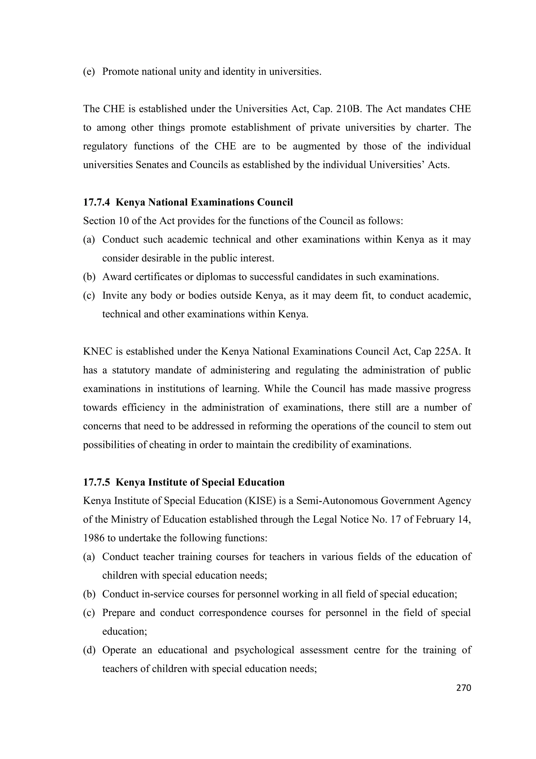 (e) Promote national unity and identity in universities.

The CHE is established under the Universities Act, Cap. 210B. The Act mandates CHE
to among other things promote establishment of private universities by charter. The
regulatory functions of the CHE are to be augmented by those of the individual
universities Senates and Councils as established by the individual Universities‘ Acts.

17.7.4 Kenya National Examinations Council
Section 10 of the Act provides for the functions of the Council as follows:
(a) Conduct such academic technical and other examinations within Kenya as it may
consider desirable in the public interest.
(b) Award certificates or diplomas to successful candidates in such examinations.
(c) Invite any body or bodies outside Kenya, as it may deem fit, to conduct academic,
technical and other examinations within Kenya.

KNEC is established under the Kenya National Examinations Council Act, Cap 225A. It
has a statutory mandate of administering and regulating the administration of public
examinations in institutions of learning. While the Council has made massive progress
towards efficiency in the administration of examinations, there still are a number of
concerns that need to be addressed in reforming the operations of the council to stem out
possibilities of cheating in order to maintain the credibility of examinations.

17.7.5 Kenya Institute of Special Education
Kenya Institute of Special Education (KISE) is a Semi-Autonomous Government Agency
of the Ministry of Education established through the Legal Notice No. 17 of February 14,
1986 to undertake the following functions:
(a) Conduct teacher training courses for teachers in various fields of the education of
children with special education needs;
(b) Conduct in-service courses for personnel working in all field of special education;
(c) Prepare and conduct correspondence courses for personnel in the field of special
education;
(d) Operate an educational and psychological assessment centre for the training of
teachers of children with special education needs;
270

 