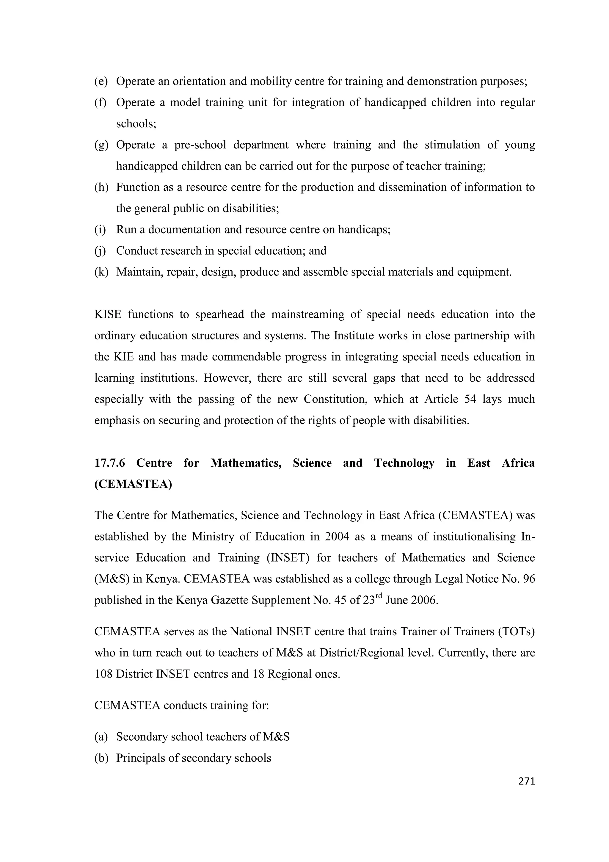 (e) Operate an orientation and mobility centre for training and demonstration purposes;
(f) Operate a model training unit for integration of handicapped children into regular
schools;
(g) Operate a pre-school department where training and the stimulation of young
handicapped children can be carried out for the purpose of teacher training;
(h) Function as a resource centre for the production and dissemination of information to
the general public on disabilities;
(i) Run a documentation and resource centre on handicaps;
(j) Conduct research in special education; and
(k) Maintain, repair, design, produce and assemble special materials and equipment.

KISE functions to spearhead the mainstreaming of special needs education into the
ordinary education structures and systems. The Institute works in close partnership with
the KIE and has made commendable progress in integrating special needs education in
learning institutions. However, there are still several gaps that need to be addressed
especially with the passing of the new Constitution, which at Article 54 lays much
emphasis on securing and protection of the rights of people with disabilities.

17.7.6 Centre for Mathematics, Science and Technology in East Africa
(CEMASTEA)
The Centre for Mathematics, Science and Technology in East Africa (CEMASTEA) was
established by the Ministry of Education in 2004 as a means of institutionalising Inservice Education and Training (INSET) for teachers of Mathematics and Science
(M&S) in Kenya. CEMASTEA was established as a college through Legal Notice No. 96
published in the Kenya Gazette Supplement No. 45 of 23rd June 2006.
CEMASTEA serves as the National INSET centre that trains Trainer of Trainers (TOTs)
who in turn reach out to teachers of M&S at District/Regional level. Currently, there are
108 District INSET centres and 18 Regional ones.
CEMASTEA conducts training for:
(a) Secondary school teachers of M&S
(b) Principals of secondary schools
271

 