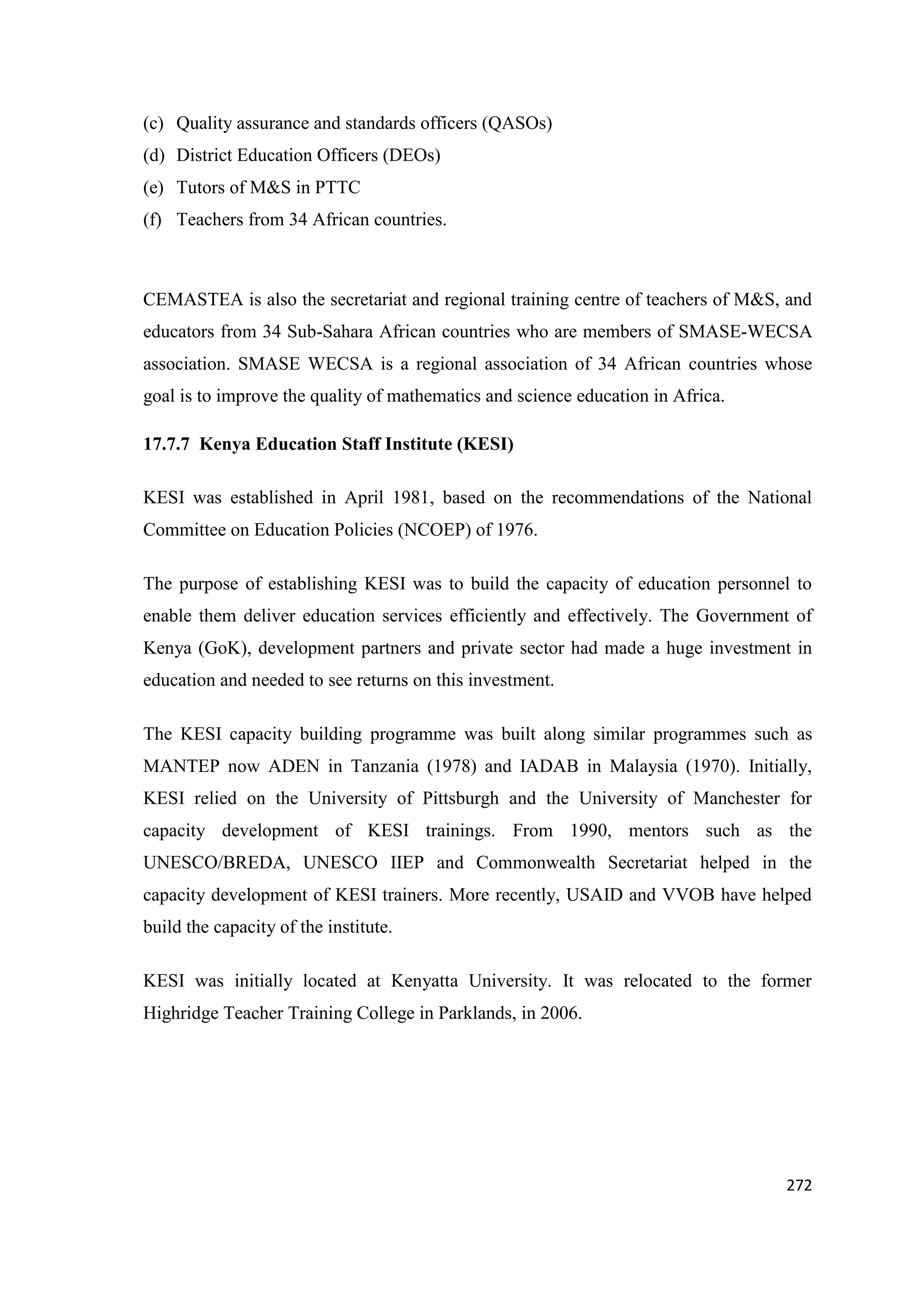 (c) Quality assurance and standards officers (QASOs)
(d) District Education Officers (DEOs)
(e) Tutors of M&S in PTTC
(f) Teachers from 34 African countries.

CEMASTEA is also the secretariat and regional training centre of teachers of M&S, and
educators from 34 Sub-Sahara African countries who are members of SMASE-WECSA
association. SMASE WECSA is a regional association of 34 African countries whose
goal is to improve the quality of mathematics and science education in Africa.
17.7.7 Kenya Education Staff Institute (KESI)
KESI was established in April 1981, based on the recommendations of the National
Committee on Education Policies (NCOEP) of 1976.
The purpose of establishing KESI was to build the capacity of education personnel to
enable them deliver education services efficiently and effectively. The Government of
Kenya (GoK), development partners and private sector had made a huge investment in
education and needed to see returns on this investment.
The KESI capacity building programme was built along similar programmes such as
MANTEP now ADEN in Tanzania (1978) and IADAB in Malaysia (1970). Initially,
KESI relied on the University of Pittsburgh and the University of Manchester for
capacity development of KESI trainings. From 1990, mentors such as the
UNESCO/BREDA, UNESCO IIEP and Commonwealth Secretariat helped in the
capacity development of KESI trainers. More recently, USAID and VVOB have helped
build the capacity of the institute.
KESI was initially located at Kenyatta University. It was relocated to the former
Highridge Teacher Training College in Parklands, in 2006.

272

 