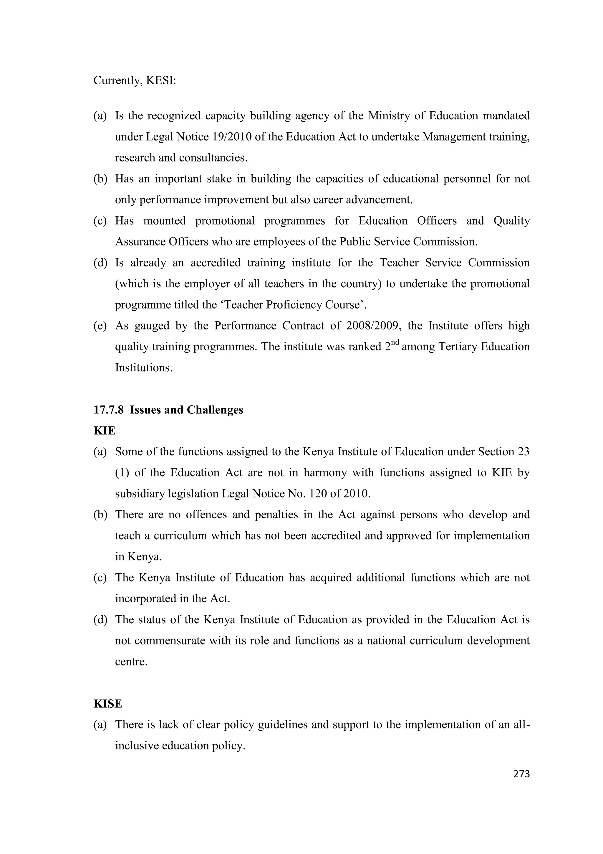 Currently, KESI:
(a) Is the recognized capacity building agency of the Ministry of Education mandated
under Legal Notice 19/2010 of the Education Act to undertake Management training,
research and consultancies.
(b) Has an important stake in building the capacities of educational personnel for not
only performance improvement but also career advancement.
(c) Has mounted promotional programmes for Education Officers and Quality
Assurance Officers who are employees of the Public Service Commission.
(d) Is already an accredited training institute for the Teacher Service Commission
(which is the employer of all teachers in the country) to undertake the promotional
programme titled the ‗Teacher Proficiency Course‘.
(e) As gauged by the Performance Contract of 2008/2009, the Institute offers high
quality training programmes. The institute was ranked 2nd among Tertiary Education
Institutions.

17.7.8 Issues and Challenges
KIE
(a) Some of the functions assigned to the Kenya Institute of Education under Section 23
(1) of the Education Act are not in harmony with functions assigned to KIE by
subsidiary legislation Legal Notice No. 120 of 2010.
(b) There are no offences and penalties in the Act against persons who develop and
teach a curriculum which has not been accredited and approved for implementation
in Kenya.
(c) The Kenya Institute of Education has acquired additional functions which are not
incorporated in the Act.
(d) The status of the Kenya Institute of Education as provided in the Education Act is
not commensurate with its role and functions as a national curriculum development
centre.

KISE
(a) There is lack of clear policy guidelines and support to the implementation of an allinclusive education policy.
273

 