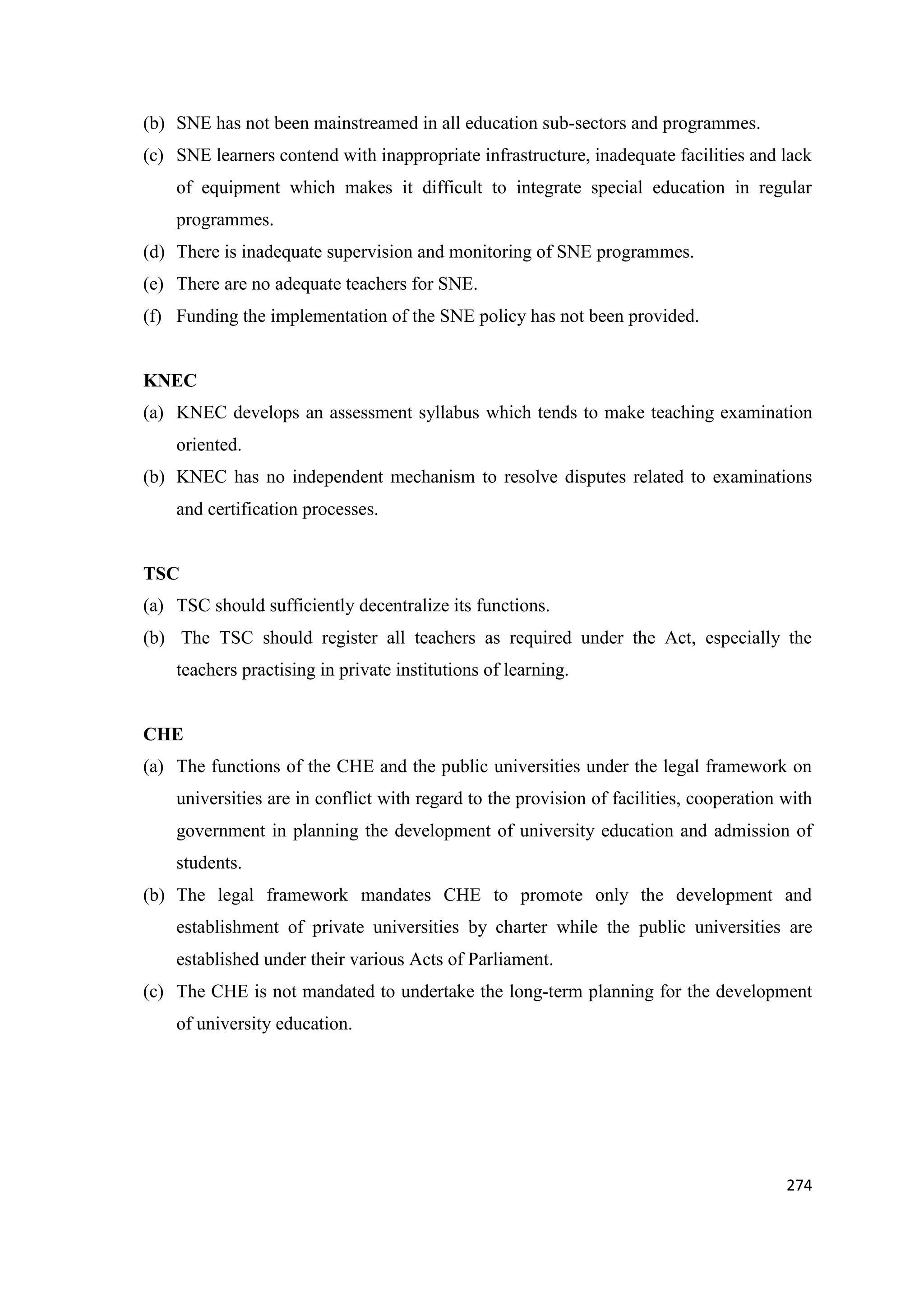 (b) SNE has not been mainstreamed in all education sub-sectors and programmes.
(c) SNE learners contend with inappropriate infrastructure, inadequate facilities and lack
of equipment which makes it difficult to integrate special education in regular
programmes.
(d) There is inadequate supervision and monitoring of SNE programmes.
(e) There are no adequate teachers for SNE.
(f) Funding the implementation of the SNE policy has not been provided.

KNEC
(a) KNEC develops an assessment syllabus which tends to make teaching examination
oriented.
(b) KNEC has no independent mechanism to resolve disputes related to examinations
and certification processes.

TSC
(a) TSC should sufficiently decentralize its functions.
(b) The TSC should register all teachers as required under the Act, especially the
teachers practising in private institutions of learning.

CHE
(a) The functions of the CHE and the public universities under the legal framework on
universities are in conflict with regard to the provision of facilities, cooperation with
government in planning the development of university education and admission of
students.
(b) The legal framework mandates CHE to promote only the development and
establishment of private universities by charter while the public universities are
established under their various Acts of Parliament.
(c) The CHE is not mandated to undertake the long-term planning for the development
of university education.

274

 
