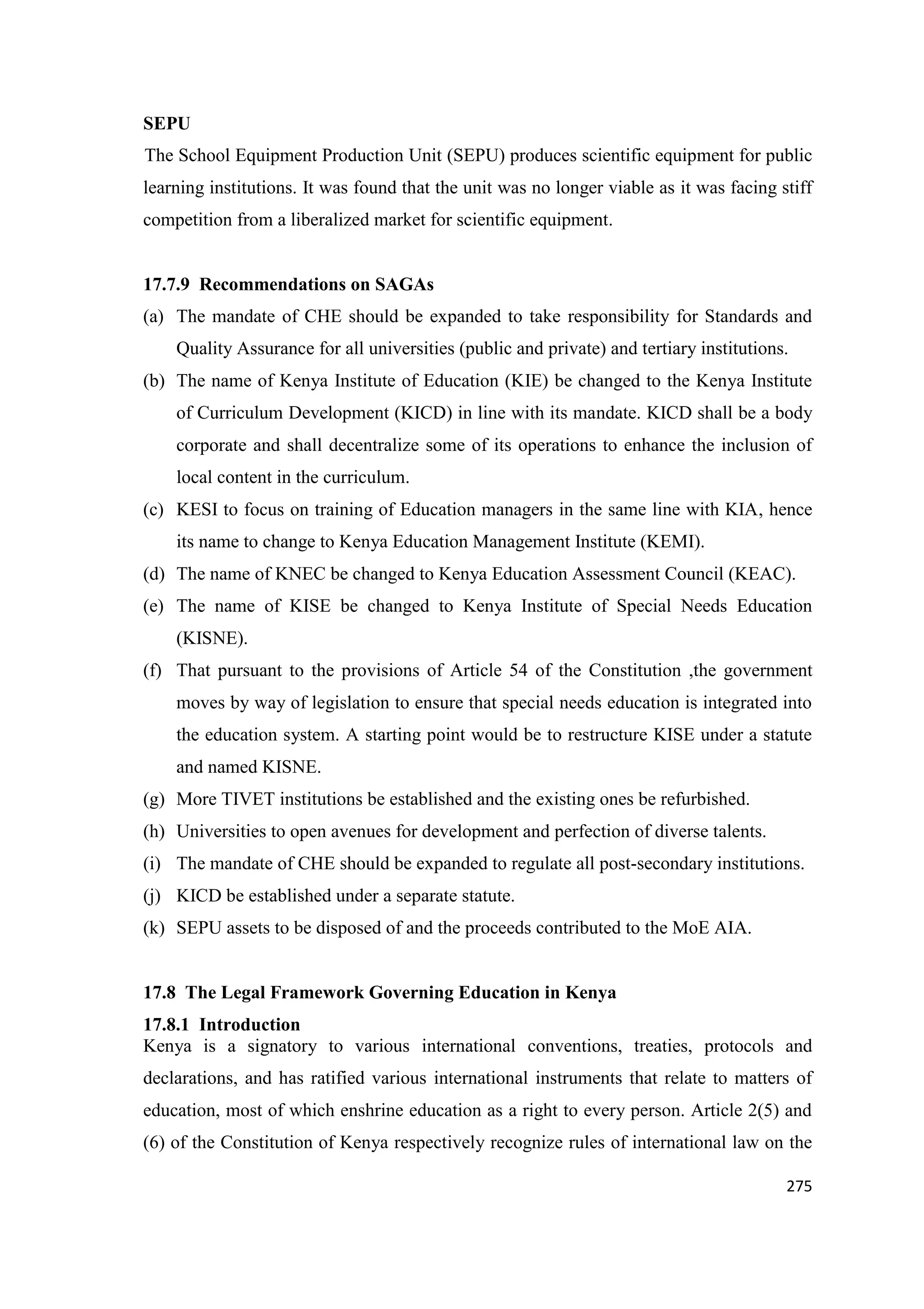 SEPU
The School Equipment Production Unit (SEPU) produces scientific equipment for public
learning institutions. It was found that the unit was no longer viable as it was facing stiff
competition from a liberalized market for scientific equipment.

17.7.9 Recommendations on SAGAs
(a) The mandate of CHE should be expanded to take responsibility for Standards and
Quality Assurance for all universities (public and private) and tertiary institutions.
(b) The name of Kenya Institute of Education (KIE) be changed to the Kenya Institute
of Curriculum Development (KICD) in line with its mandate. KICD shall be a body
corporate and shall decentralize some of its operations to enhance the inclusion of
local content in the curriculum.
(c) KESI to focus on training of Education managers in the same line with KIA, hence
its name to change to Kenya Education Management Institute (KEMI).
(d) The name of KNEC be changed to Kenya Education Assessment Council (KEAC).
(e) The name of KISE be changed to Kenya Institute of Special Needs Education
(KISNE).
(f) That pursuant to the provisions of Article 54 of the Constitution ,the government
moves by way of legislation to ensure that special needs education is integrated into
the education system. A starting point would be to restructure KISE under a statute
and named KISNE.
(g) More TIVET institutions be established and the existing ones be refurbished.
(h) Universities to open avenues for development and perfection of diverse talents.
(i) The mandate of CHE should be expanded to regulate all post-secondary institutions.
(j) KICD be established under a separate statute.
(k) SEPU assets to be disposed of and the proceeds contributed to the MoE AIA.

17.8 The Legal Framework Governing Education in Kenya
17.8.1 Introduction
Kenya is a signatory to various international conventions, treaties, protocols and
declarations, and has ratified various international instruments that relate to matters of
education, most of which enshrine education as a right to every person. Article 2(5) and
(6) of the Constitution of Kenya respectively recognize rules of international law on the
275

 