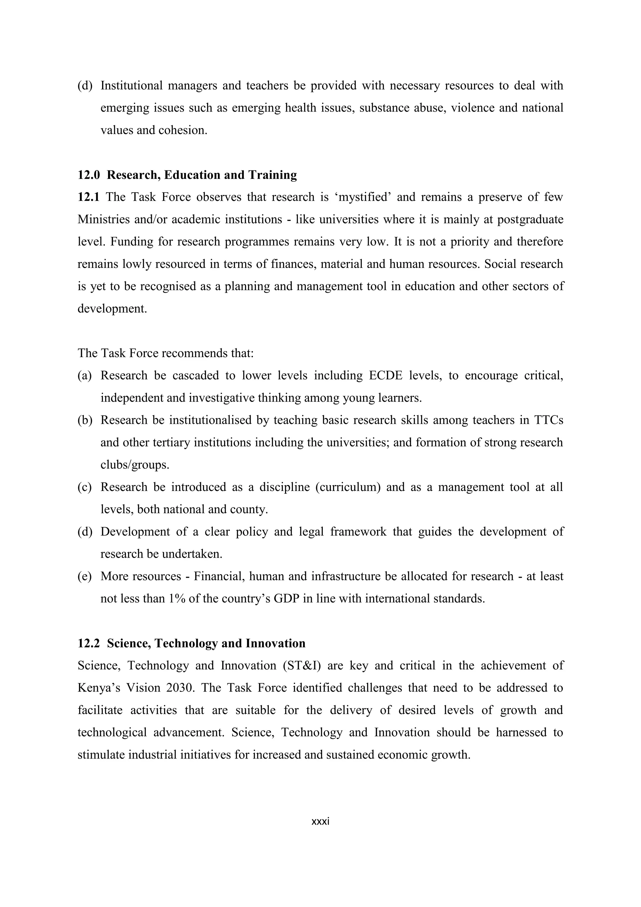 (d) Institutional managers and teachers be provided with necessary resources to deal with
emerging issues such as emerging health issues, substance abuse, violence and national
values and cohesion.

12.0 Research, Education and Training
12.1 The Task Force observes that research is ‗mystified‘ and remains a preserve of few
Ministries and/or academic institutions - like universities where it is mainly at postgraduate
level. Funding for research programmes remains very low. It is not a priority and therefore
remains lowly resourced in terms of finances, material and human resources. Social research
is yet to be recognised as a planning and management tool in education and other sectors of
development.

The Task Force recommends that:
(a) Research be cascaded to lower levels including ECDE levels, to encourage critical,
independent and investigative thinking among young learners.
(b) Research be institutionalised by teaching basic research skills among teachers in TTCs
and other tertiary institutions including the universities; and formation of strong research
clubs/groups.
(c) Research be introduced as a discipline (curriculum) and as a management tool at all
levels, both national and county.
(d) Development of a clear policy and legal framework that guides the development of
research be undertaken.
(e) More resources - Financial, human and infrastructure be allocated for research - at least
not less than 1% of the country‘s GDP in line with international standards.

12.2 Science, Technology and Innovation
Science, Technology and Innovation (ST&I) are key and critical in the achievement of
Kenya‘s Vision 2030. The Task Force identified challenges that need to be addressed to
facilitate activities that are suitable for the delivery of desired levels of growth and
technological advancement. Science, Technology and Innovation should be harnessed to
stimulate industrial initiatives for increased and sustained economic growth.

xxxi

 
