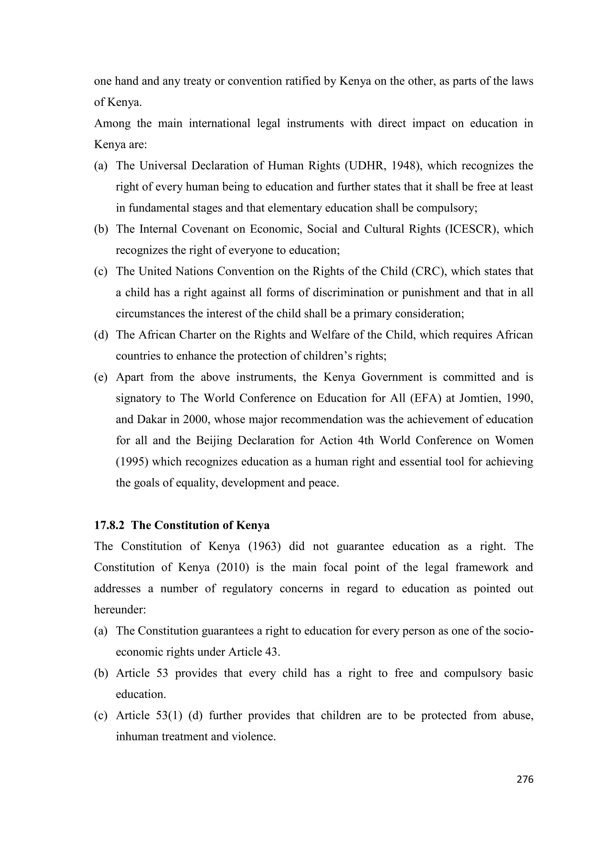 one hand and any treaty or convention ratified by Kenya on the other, as parts of the laws
of Kenya.
Among the main international legal instruments with direct impact on education in
Kenya are:
(a) The Universal Declaration of Human Rights (UDHR, 1948), which recognizes the
right of every human being to education and further states that it shall be free at least
in fundamental stages and that elementary education shall be compulsory;
(b) The Internal Covenant on Economic, Social and Cultural Rights (ICESCR), which
recognizes the right of everyone to education;
(c) The United Nations Convention on the Rights of the Child (CRC), which states that
a child has a right against all forms of discrimination or punishment and that in all
circumstances the interest of the child shall be a primary consideration;
(d) The African Charter on the Rights and Welfare of the Child, which requires African
countries to enhance the protection of children‘s rights;
(e) Apart from the above instruments, the Kenya Government is committed and is
signatory to The World Conference on Education for All (EFA) at Jomtien, 1990,
and Dakar in 2000, whose major recommendation was the achievement of education
for all and the Beijing Declaration for Action 4th World Conference on Women
(1995) which recognizes education as a human right and essential tool for achieving
the goals of equality, development and peace.

17.8.2 The Constitution of Kenya
The Constitution of Kenya (1963) did not guarantee education as a right. The
Constitution of Kenya (2010) is the main focal point of the legal framework and
addresses a number of regulatory concerns in regard to education as pointed out
hereunder:
(a) The Constitution guarantees a right to education for every person as one of the socioeconomic rights under Article 43.
(b) Article 53 provides that every child has a right to free and compulsory basic
education.
(c) Article 53(1) (d) further provides that children are to be protected from abuse,
inhuman treatment and violence.

276

 