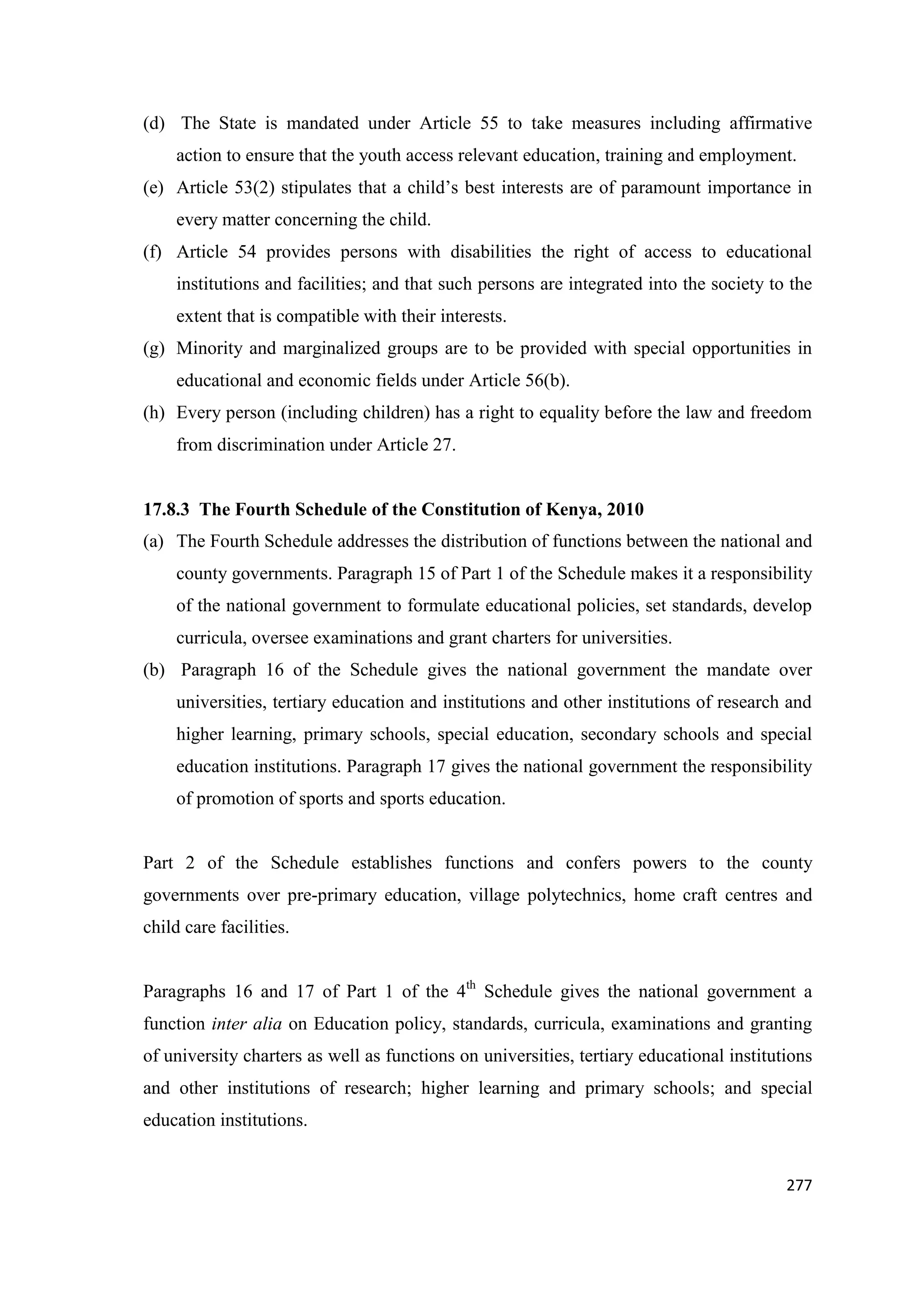 (d) The State is mandated under Article 55 to take measures including affirmative
action to ensure that the youth access relevant education, training and employment.
(e) Article 53(2) stipulates that a child‘s best interests are of paramount importance in
every matter concerning the child.
(f) Article 54 provides persons with disabilities the right of access to educational
institutions and facilities; and that such persons are integrated into the society to the
extent that is compatible with their interests.
(g) Minority and marginalized groups are to be provided with special opportunities in
educational and economic fields under Article 56(b).
(h) Every person (including children) has a right to equality before the law and freedom
from discrimination under Article 27.

17.8.3 The Fourth Schedule of the Constitution of Kenya, 2010
(a) The Fourth Schedule addresses the distribution of functions between the national and
county governments. Paragraph 15 of Part 1 of the Schedule makes it a responsibility
of the national government to formulate educational policies, set standards, develop
curricula, oversee examinations and grant charters for universities.
(b) Paragraph 16 of the Schedule gives the national government the mandate over
universities, tertiary education and institutions and other institutions of research and
higher learning, primary schools, special education, secondary schools and special
education institutions. Paragraph 17 gives the national government the responsibility
of promotion of sports and sports education.

Part 2 of the Schedule establishes functions and confers powers to the county
governments over pre-primary education, village polytechnics, home craft centres and
child care facilities.
Paragraphs 16 and 17 of Part 1 of the 4th Schedule gives the national government a
function inter alia on Education policy, standards, curricula, examinations and granting
of university charters as well as functions on universities, tertiary educational institutions
and other institutions of research; higher learning and primary schools; and special
education institutions.

277

 