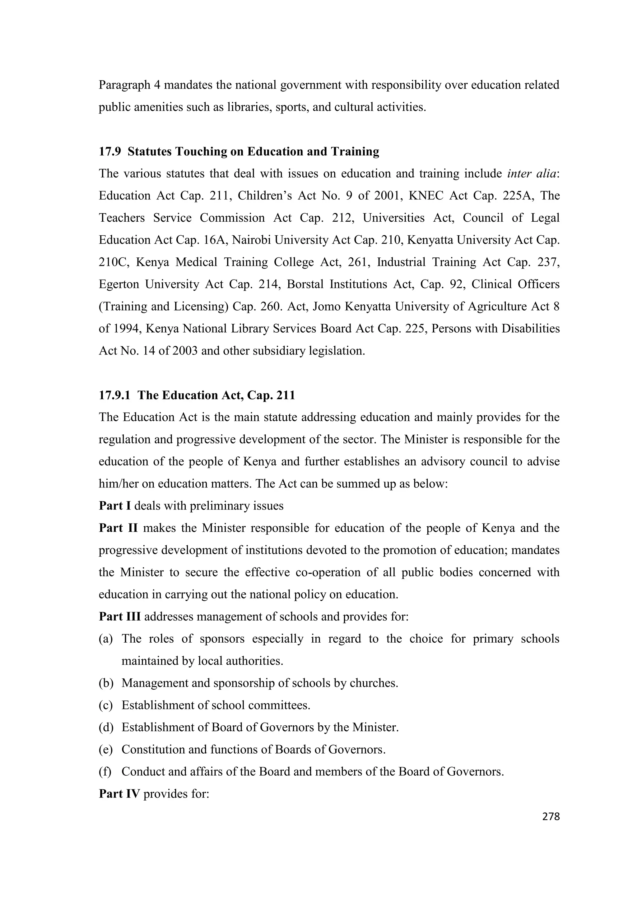 Paragraph 4 mandates the national government with responsibility over education related
public amenities such as libraries, sports, and cultural activities.

17.9 Statutes Touching on Education and Training
The various statutes that deal with issues on education and training include inter alia:
Education Act Cap. 211, Children‘s Act No. 9 of 2001, KNEC Act Cap. 225A, The
Teachers Service Commission Act Cap. 212, Universities Act, Council of Legal
Education Act Cap. 16A, Nairobi University Act Cap. 210, Kenyatta University Act Cap.
210C, Kenya Medical Training College Act, 261, Industrial Training Act Cap. 237,
Egerton University Act Cap. 214, Borstal Institutions Act, Cap. 92, Clinical Officers
(Training and Licensing) Cap. 260. Act, Jomo Kenyatta University of Agriculture Act 8
of 1994, Kenya National Library Services Board Act Cap. 225, Persons with Disabilities
Act No. 14 of 2003 and other subsidiary legislation.

17.9.1 The Education Act, Cap. 211
The Education Act is the main statute addressing education and mainly provides for the
regulation and progressive development of the sector. The Minister is responsible for the
education of the people of Kenya and further establishes an advisory council to advise
him/her on education matters. The Act can be summed up as below:
Part I deals with preliminary issues
Part II makes the Minister responsible for education of the people of Kenya and the
progressive development of institutions devoted to the promotion of education; mandates
the Minister to secure the effective co-operation of all public bodies concerned with
education in carrying out the national policy on education.
Part III addresses management of schools and provides for:
(a) The roles of sponsors especially in regard to the choice for primary schools
maintained by local authorities.
(b) Management and sponsorship of schools by churches.
(c) Establishment of school committees.
(d) Establishment of Board of Governors by the Minister.
(e) Constitution and functions of Boards of Governors.
(f) Conduct and affairs of the Board and members of the Board of Governors.
Part IV provides for:
278

 