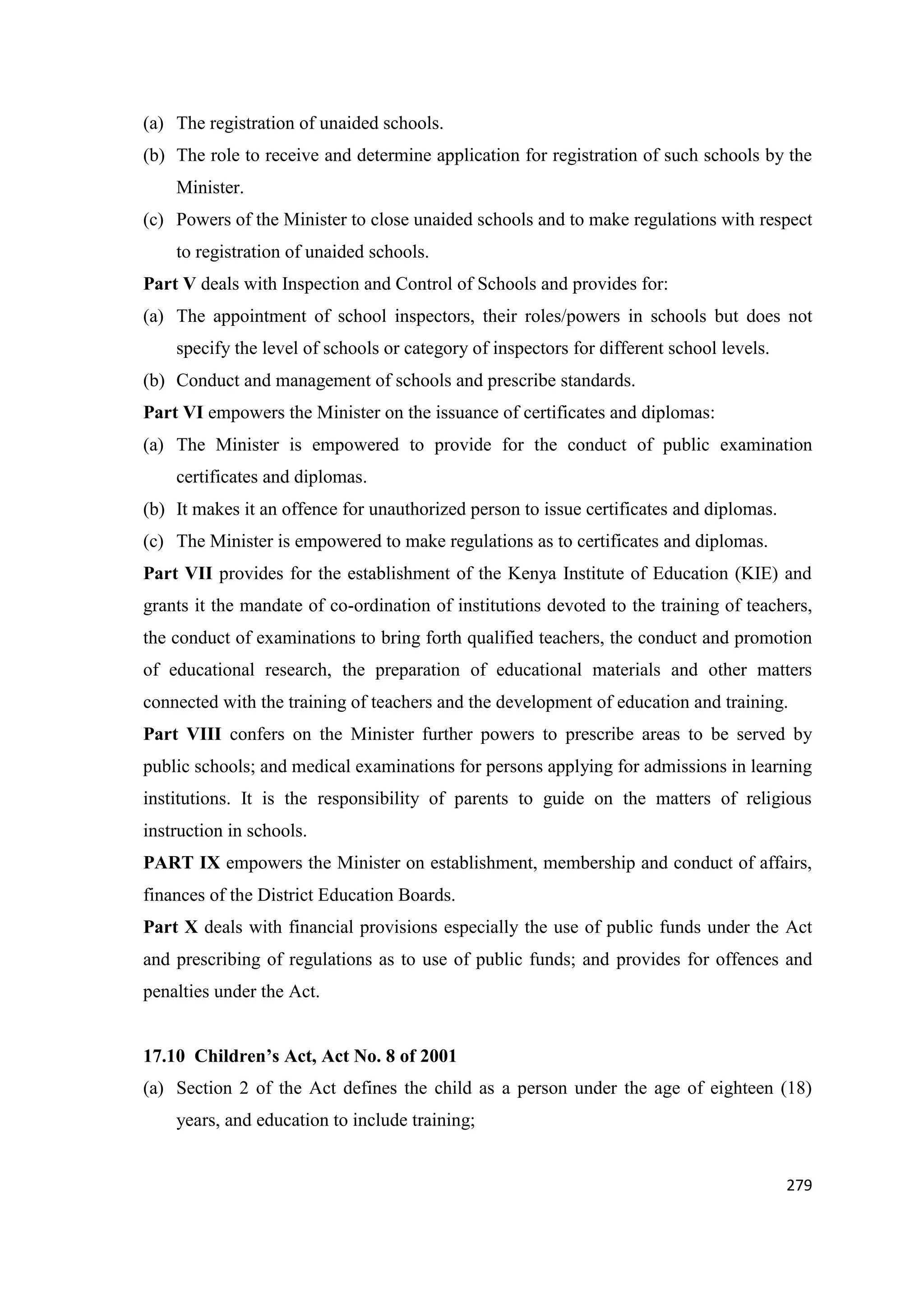 (a) The registration of unaided schools.
(b) The role to receive and determine application for registration of such schools by the
Minister.
(c) Powers of the Minister to close unaided schools and to make regulations with respect
to registration of unaided schools.
Part V deals with Inspection and Control of Schools and provides for:
(a) The appointment of school inspectors, their roles/powers in schools but does not
specify the level of schools or category of inspectors for different school levels.
(b) Conduct and management of schools and prescribe standards.
Part VI empowers the Minister on the issuance of certificates and diplomas:
(a) The Minister is empowered to provide for the conduct of public examination
certificates and diplomas.
(b) It makes it an offence for unauthorized person to issue certificates and diplomas.
(c) The Minister is empowered to make regulations as to certificates and diplomas.
Part VII provides for the establishment of the Kenya Institute of Education (KIE) and
grants it the mandate of co-ordination of institutions devoted to the training of teachers,
the conduct of examinations to bring forth qualified teachers, the conduct and promotion
of educational research, the preparation of educational materials and other matters
connected with the training of teachers and the development of education and training.
Part VIII confers on the Minister further powers to prescribe areas to be served by
public schools; and medical examinations for persons applying for admissions in learning
institutions. It is the responsibility of parents to guide on the matters of religious
instruction in schools.
PART IX empowers the Minister on establishment, membership and conduct of affairs,
finances of the District Education Boards.
Part X deals with financial provisions especially the use of public funds under the Act
and prescribing of regulations as to use of public funds; and provides for offences and
penalties under the Act.

17.10 Children’s Act, Act No. 8 of 2001
(a) Section 2 of the Act defines the child as a person under the age of eighteen (18)
years, and education to include training;

279

 