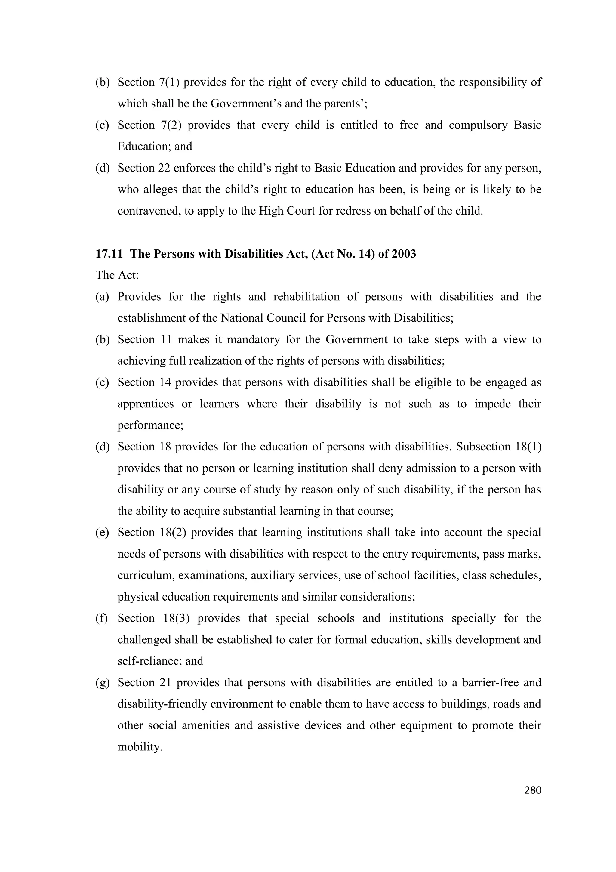 (b) Section 7(1) provides for the right of every child to education, the responsibility of
which shall be the Government‘s and the parents‘;
(c) Section 7(2) provides that every child is entitled to free and compulsory Basic
Education; and
(d) Section 22 enforces the child‘s right to Basic Education and provides for any person,
who alleges that the child‘s right to education has been, is being or is likely to be
contravened, to apply to the High Court for redress on behalf of the child.

17.11 The Persons with Disabilities Act, (Act No. 14) of 2003
The Act:
(a) Provides for the rights and rehabilitation of persons with disabilities and the
establishment of the National Council for Persons with Disabilities;
(b) Section 11 makes it mandatory for the Government to take steps with a view to
achieving full realization of the rights of persons with disabilities;
(c) Section 14 provides that persons with disabilities shall be eligible to be engaged as
apprentices or learners where their disability is not such as to impede their
performance;
(d) Section 18 provides for the education of persons with disabilities. Subsection 18(1)
provides that no person or learning institution shall deny admission to a person with
disability or any course of study by reason only of such disability, if the person has
the ability to acquire substantial learning in that course;
(e) Section 18(2) provides that learning institutions shall take into account the special
needs of persons with disabilities with respect to the entry requirements, pass marks,
curriculum, examinations, auxiliary services, use of school facilities, class schedules,
physical education requirements and similar considerations;
(f) Section 18(3) provides that special schools and institutions specially for the
challenged shall be established to cater for formal education, skills development and
self-reliance; and
(g) Section 21 provides that persons with disabilities are entitled to a barrier-free and
disability-friendly environment to enable them to have access to buildings, roads and
other social amenities and assistive devices and other equipment to promote their
mobility.

280

 