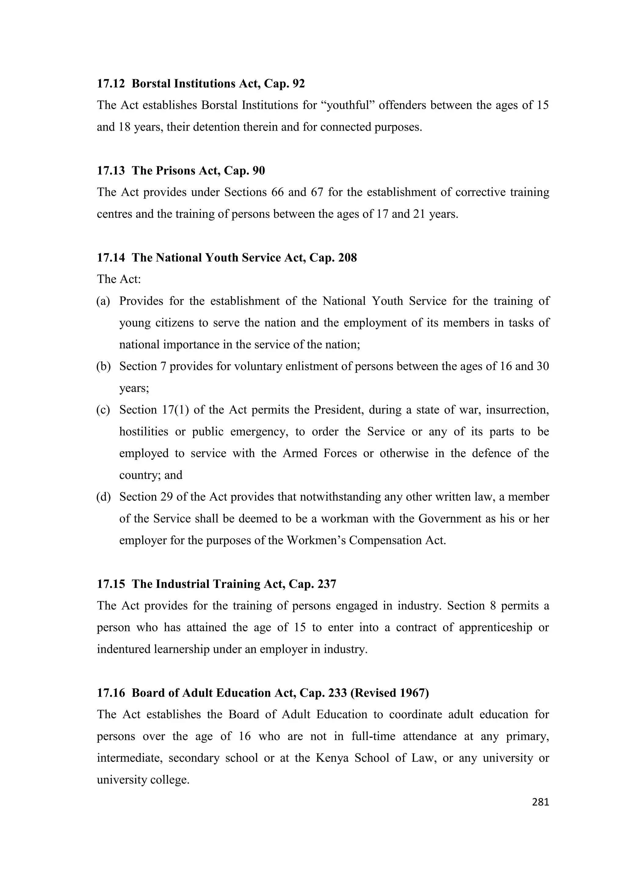17.12 Borstal Institutions Act, Cap. 92
The Act establishes Borstal Institutions for ―youthful‖ offenders between the ages of 15
and 18 years, their detention therein and for connected purposes.

17.13 The Prisons Act, Cap. 90
The Act provides under Sections 66 and 67 for the establishment of corrective training
centres and the training of persons between the ages of 17 and 21 years.

17.14 The National Youth Service Act, Cap. 208
The Act:
(a) Provides for the establishment of the National Youth Service for the training of
young citizens to serve the nation and the employment of its members in tasks of
national importance in the service of the nation;
(b) Section 7 provides for voluntary enlistment of persons between the ages of 16 and 30
years;
(c) Section 17(1) of the Act permits the President, during a state of war, insurrection,
hostilities or public emergency, to order the Service or any of its parts to be
employed to service with the Armed Forces or otherwise in the defence of the
country; and
(d) Section 29 of the Act provides that notwithstanding any other written law, a member
of the Service shall be deemed to be a workman with the Government as his or her
employer for the purposes of the Workmen‘s Compensation Act.

17.15 The Industrial Training Act, Cap. 237
The Act provides for the training of persons engaged in industry. Section 8 permits a
person who has attained the age of 15 to enter into a contract of apprenticeship or
indentured learnership under an employer in industry.

17.16 Board of Adult Education Act, Cap. 233 (Revised 1967)
The Act establishes the Board of Adult Education to coordinate adult education for
persons over the age of 16 who are not in full-time attendance at any primary,
intermediate, secondary school or at the Kenya School of Law, or any university or
university college.
281

 