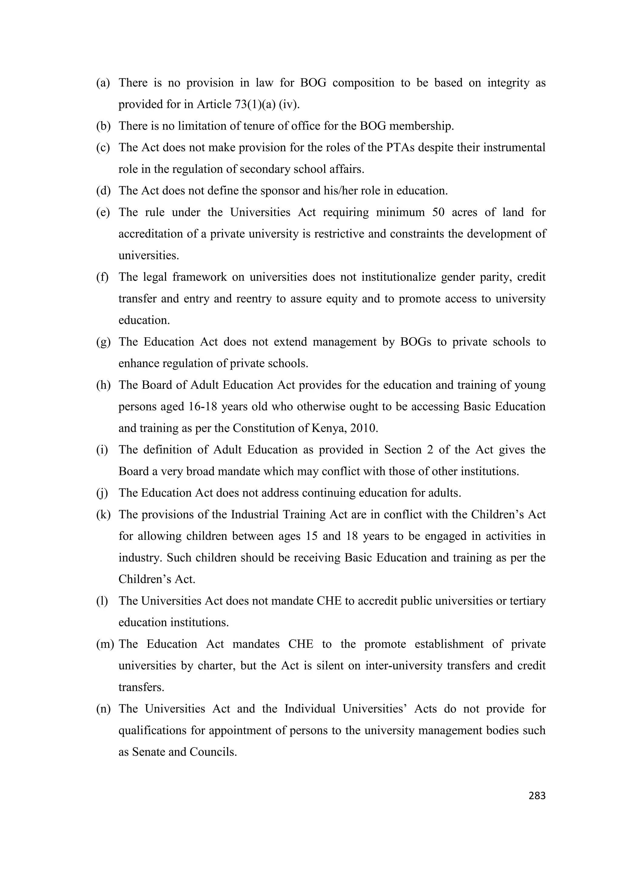 (a) There is no provision in law for BOG composition to be based on integrity as
provided for in Article 73(1)(a) (iv).
(b) There is no limitation of tenure of office for the BOG membership.
(c) The Act does not make provision for the roles of the PTAs despite their instrumental
role in the regulation of secondary school affairs.
(d) The Act does not define the sponsor and his/her role in education.
(e) The rule under the Universities Act requiring minimum 50 acres of land for
accreditation of a private university is restrictive and constraints the development of
universities.
(f) The legal framework on universities does not institutionalize gender parity, credit
transfer and entry and reentry to assure equity and to promote access to university
education.
(g) The Education Act does not extend management by BOGs to private schools to
enhance regulation of private schools.
(h) The Board of Adult Education Act provides for the education and training of young
persons aged 16-18 years old who otherwise ought to be accessing Basic Education
and training as per the Constitution of Kenya, 2010.
(i) The definition of Adult Education as provided in Section 2 of the Act gives the
Board a very broad mandate which may conflict with those of other institutions.
(j) The Education Act does not address continuing education for adults.
(k) The provisions of the Industrial Training Act are in conflict with the Children‘s Act
for allowing children between ages 15 and 18 years to be engaged in activities in
industry. Such children should be receiving Basic Education and training as per the
Children‘s Act.
(l) The Universities Act does not mandate CHE to accredit public universities or tertiary
education institutions.
(m) The Education Act mandates CHE to the promote establishment of private
universities by charter, but the Act is silent on inter-university transfers and credit
transfers.
(n) The Universities Act and the Individual Universities‘ Acts do not provide for
qualifications for appointment of persons to the university management bodies such
as Senate and Councils.

283

 