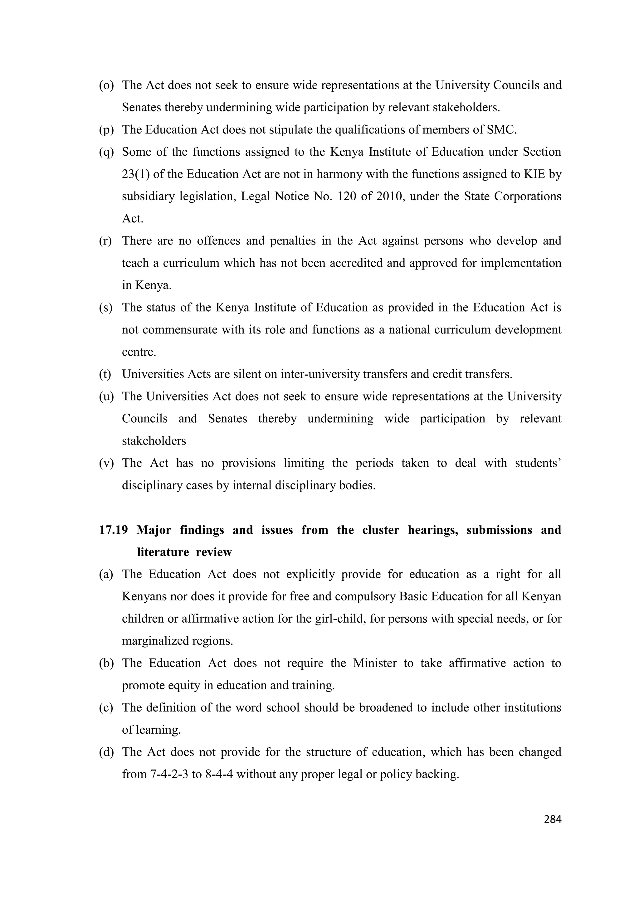 (o) The Act does not seek to ensure wide representations at the University Councils and
Senates thereby undermining wide participation by relevant stakeholders.
(p) The Education Act does not stipulate the qualifications of members of SMC.
(q) Some of the functions assigned to the Kenya Institute of Education under Section
23(1) of the Education Act are not in harmony with the functions assigned to KIE by
subsidiary legislation, Legal Notice No. 120 of 2010, under the State Corporations
Act.
(r) There are no offences and penalties in the Act against persons who develop and
teach a curriculum which has not been accredited and approved for implementation
in Kenya.
(s) The status of the Kenya Institute of Education as provided in the Education Act is
not commensurate with its role and functions as a national curriculum development
centre.
(t) Universities Acts are silent on inter-university transfers and credit transfers.
(u) The Universities Act does not seek to ensure wide representations at the University
Councils and Senates thereby undermining wide participation by relevant
stakeholders
(v) The Act has no provisions limiting the periods taken to deal with students‘
disciplinary cases by internal disciplinary bodies.

17.19 Major findings and issues from the cluster hearings, submissions and
literature review
(a) The Education Act does not explicitly provide for education as a right for all
Kenyans nor does it provide for free and compulsory Basic Education for all Kenyan
children or affirmative action for the girl-child, for persons with special needs, or for
marginalized regions.
(b) The Education Act does not require the Minister to take affirmative action to
promote equity in education and training.
(c) The definition of the word school should be broadened to include other institutions
of learning.
(d) The Act does not provide for the structure of education, which has been changed
from 7-4-2-3 to 8-4-4 without any proper legal or policy backing.

284

 