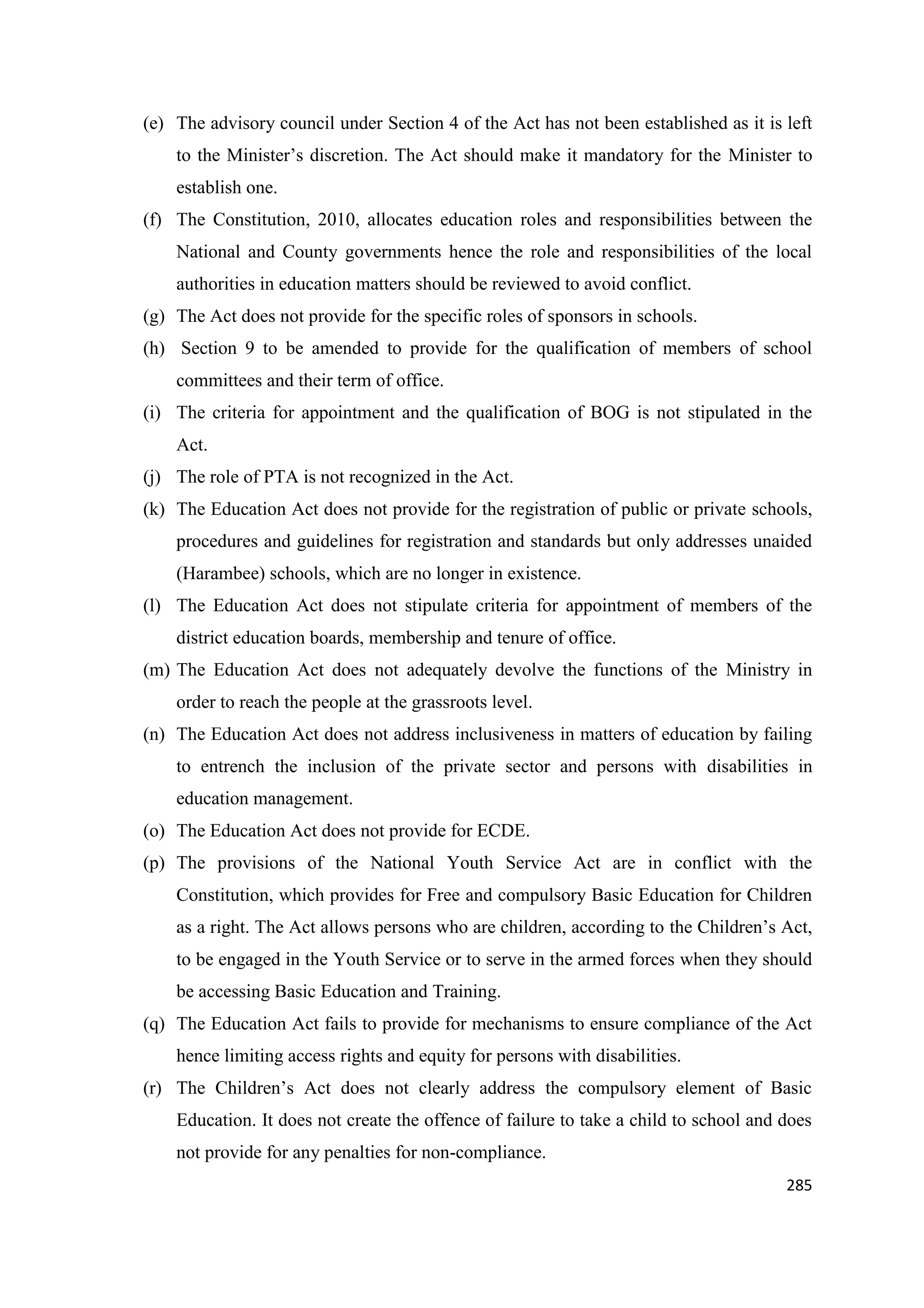 (e) The advisory council under Section 4 of the Act has not been established as it is left
to the Minister‘s discretion. The Act should make it mandatory for the Minister to
establish one.
(f) The Constitution, 2010, allocates education roles and responsibilities between the
National and County governments hence the role and responsibilities of the local
authorities in education matters should be reviewed to avoid conflict.
(g) The Act does not provide for the specific roles of sponsors in schools.
(h) Section 9 to be amended to provide for the qualification of members of school
committees and their term of office.
(i) The criteria for appointment and the qualification of BOG is not stipulated in the
Act.
(j) The role of PTA is not recognized in the Act.
(k) The Education Act does not provide for the registration of public or private schools,
procedures and guidelines for registration and standards but only addresses unaided
(Harambee) schools, which are no longer in existence.
(l) The Education Act does not stipulate criteria for appointment of members of the
district education boards, membership and tenure of office.
(m) The Education Act does not adequately devolve the functions of the Ministry in
order to reach the people at the grassroots level.
(n) The Education Act does not address inclusiveness in matters of education by failing
to entrench the inclusion of the private sector and persons with disabilities in
education management.
(o) The Education Act does not provide for ECDE.
(p) The provisions of the National Youth Service Act are in conflict with the
Constitution, which provides for Free and compulsory Basic Education for Children
as a right. The Act allows persons who are children, according to the Children‘s Act,
to be engaged in the Youth Service or to serve in the armed forces when they should
be accessing Basic Education and Training.
(q) The Education Act fails to provide for mechanisms to ensure compliance of the Act
hence limiting access rights and equity for persons with disabilities.
(r) The Children‘s Act does not clearly address the compulsory element of Basic
Education. It does not create the offence of failure to take a child to school and does
not provide for any penalties for non-compliance.
285

 