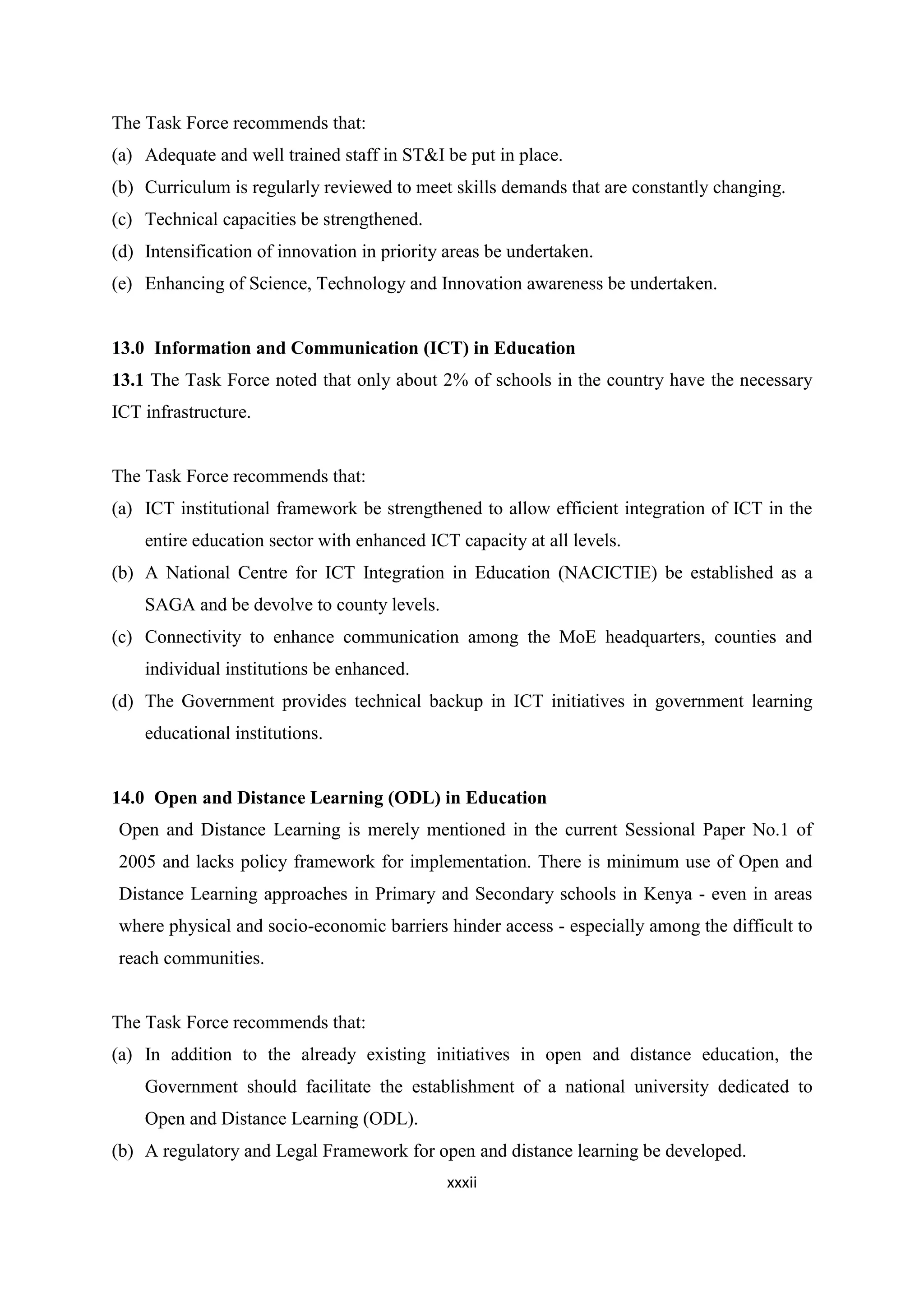 The Task Force recommends that:
(a) Adequate and well trained staff in ST&I be put in place.
(b) Curriculum is regularly reviewed to meet skills demands that are constantly changing.
(c) Technical capacities be strengthened.
(d) Intensification of innovation in priority areas be undertaken.
(e) Enhancing of Science, Technology and Innovation awareness be undertaken.

13.0 Information and Communication (ICT) in Education
13.1 The Task Force noted that only about 2% of schools in the country have the necessary
ICT infrastructure.

The Task Force recommends that:
(a) ICT institutional framework be strengthened to allow efficient integration of ICT in the
entire education sector with enhanced ICT capacity at all levels.
(b) A National Centre for ICT Integration in Education (NACICTIE) be established as a
SAGA and be devolve to county levels.
(c) Connectivity to enhance communication among the MoE headquarters, counties and
individual institutions be enhanced.
(d) The Government provides technical backup in ICT initiatives in government learning
educational institutions.

14.0 Open and Distance Learning (ODL) in Education
Open and Distance Learning is merely mentioned in the current Sessional Paper No.1 of
2005 and lacks policy framework for implementation. There is minimum use of Open and
Distance Learning approaches in Primary and Secondary schools in Kenya - even in areas
where physical and socio-economic barriers hinder access - especially among the difficult to
reach communities.

The Task Force recommends that:
(a) In addition to the already existing initiatives in open and distance education, the
Government should facilitate the establishment of a national university dedicated to
Open and Distance Learning (ODL).
(b) A regulatory and Legal Framework for open and distance learning be developed.
xxxii

 