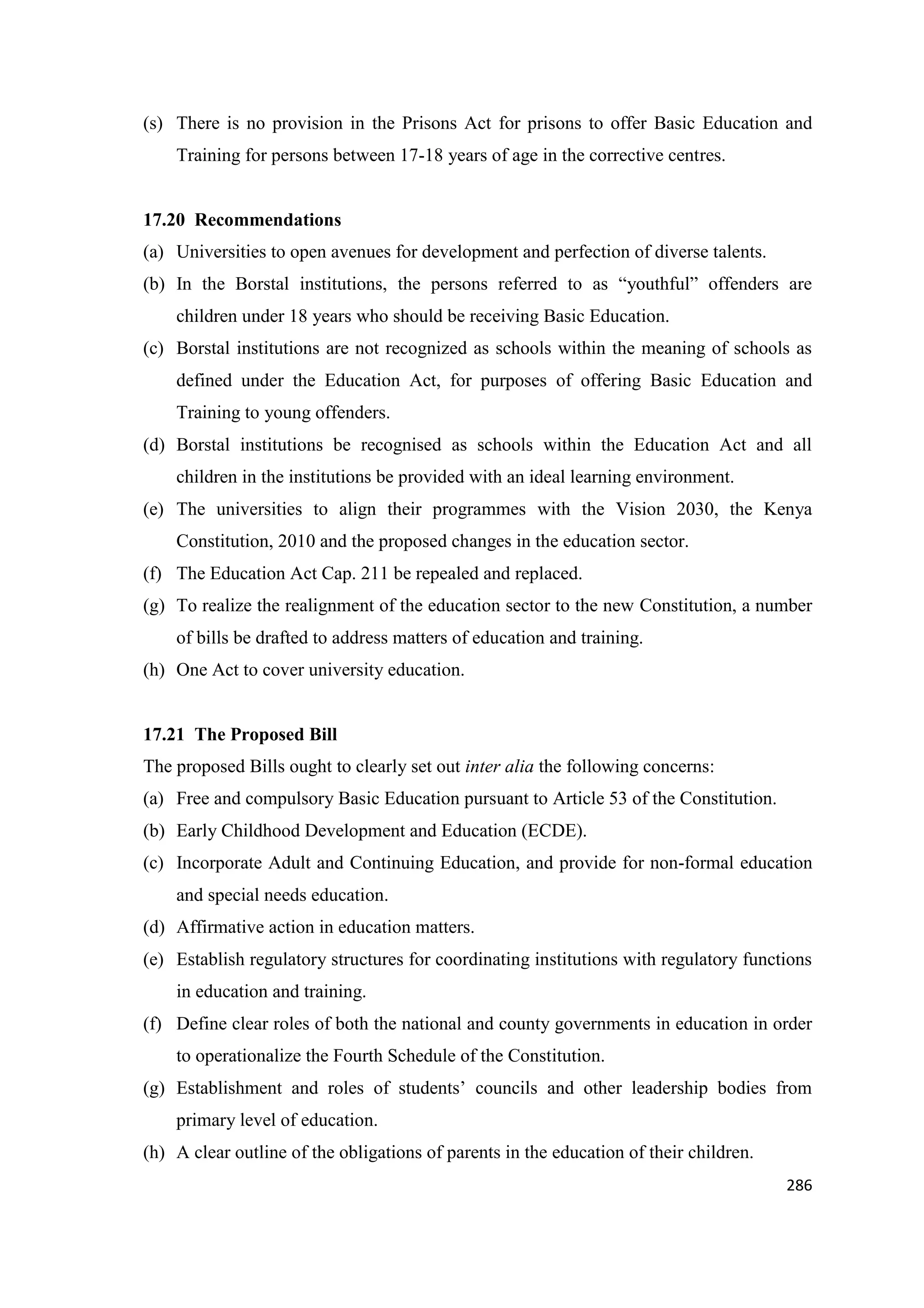 (s) There is no provision in the Prisons Act for prisons to offer Basic Education and
Training for persons between 17-18 years of age in the corrective centres.

17.20 Recommendations
(a) Universities to open avenues for development and perfection of diverse talents.
(b) In the Borstal institutions, the persons referred to as ―youthful‖ offenders are
children under 18 years who should be receiving Basic Education.
(c) Borstal institutions are not recognized as schools within the meaning of schools as
defined under the Education Act, for purposes of offering Basic Education and
Training to young offenders.
(d) Borstal institutions be recognised as schools within the Education Act and all
children in the institutions be provided with an ideal learning environment.
(e) The universities to align their programmes with the Vision 2030, the Kenya
Constitution, 2010 and the proposed changes in the education sector.
(f) The Education Act Cap. 211 be repealed and replaced.
(g) To realize the realignment of the education sector to the new Constitution, a number
of bills be drafted to address matters of education and training.
(h) One Act to cover university education.

17.21 The Proposed Bill
The proposed Bills ought to clearly set out inter alia the following concerns:
(a) Free and compulsory Basic Education pursuant to Article 53 of the Constitution.
(b) Early Childhood Development and Education (ECDE).
(c) Incorporate Adult and Continuing Education, and provide for non-formal education
and special needs education.
(d) Affirmative action in education matters.
(e) Establish regulatory structures for coordinating institutions with regulatory functions
in education and training.
(f) Define clear roles of both the national and county governments in education in order
to operationalize the Fourth Schedule of the Constitution.
(g) Establishment and roles of students‘ councils and other leadership bodies from
primary level of education.
(h) A clear outline of the obligations of parents in the education of their children.
286

 