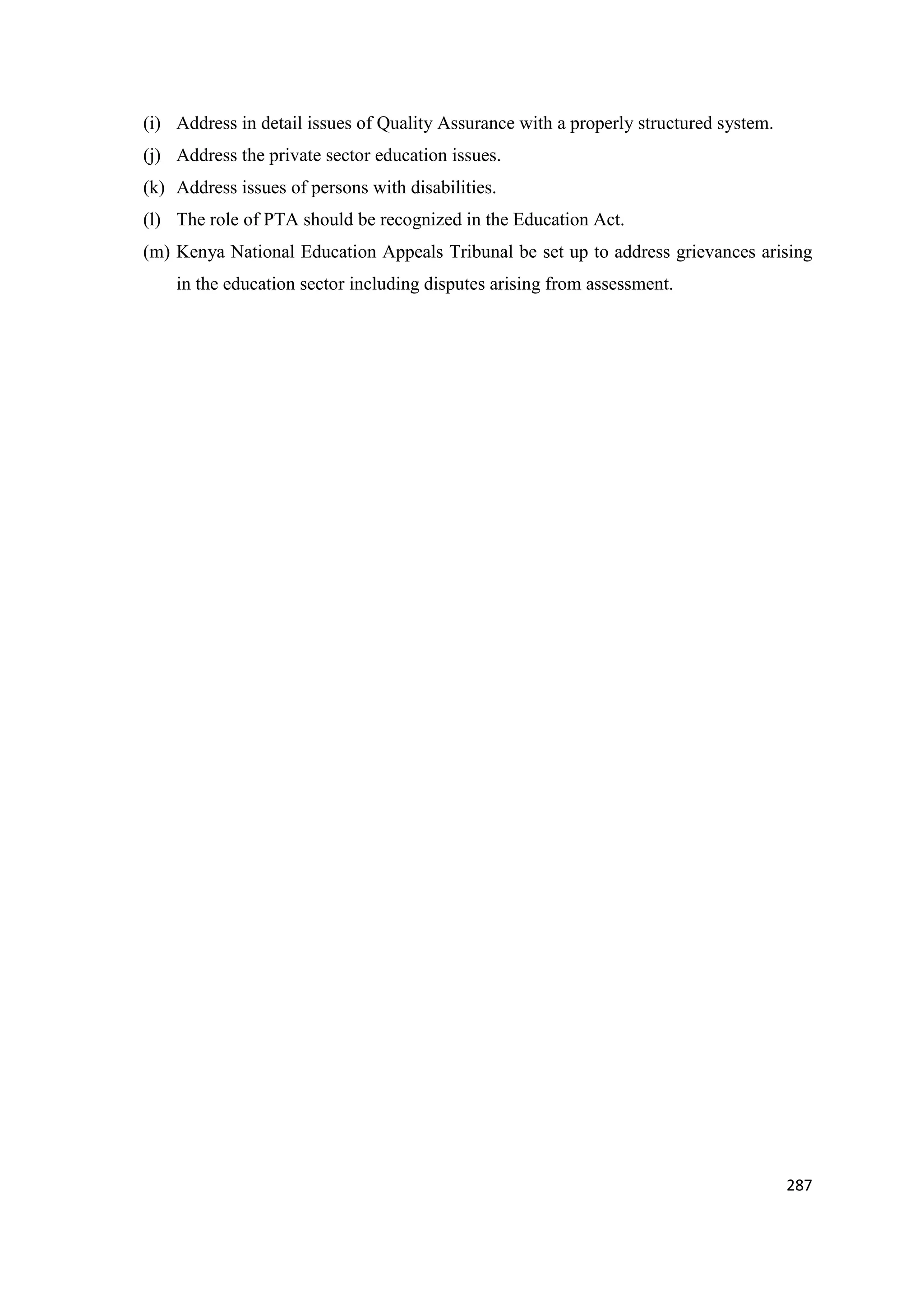 (i) Address in detail issues of Quality Assurance with a properly structured system.
(j) Address the private sector education issues.
(k) Address issues of persons with disabilities.
(l) The role of PTA should be recognized in the Education Act.
(m) Kenya National Education Appeals Tribunal be set up to address grievances arising
in the education sector including disputes arising from assessment.

287

 