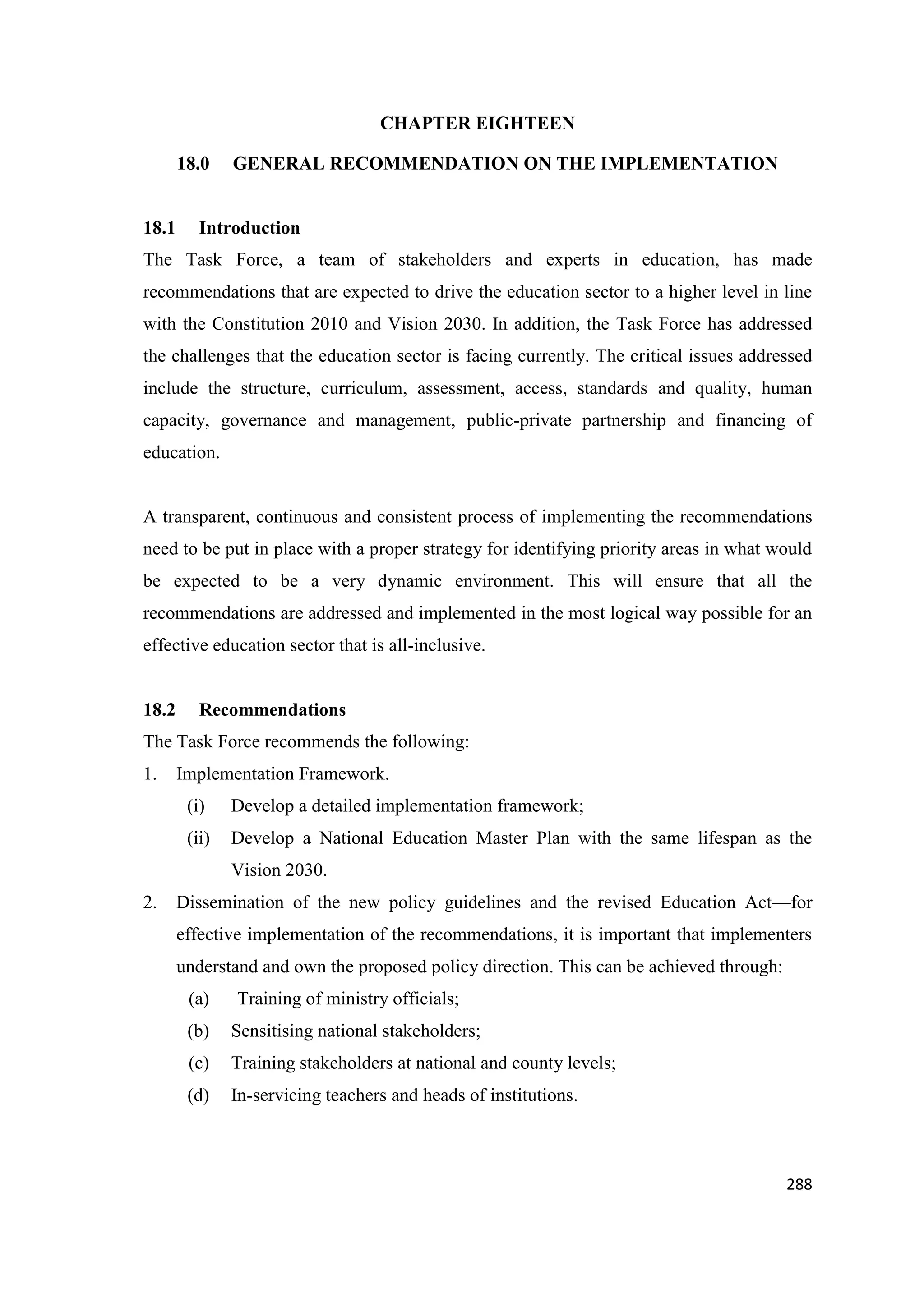 CHAPTER EIGHTEEN
18.0

18.1

GENERAL RECOMMENDATION ON THE IMPLEMENTATION

Introduction

The Task Force, a team of stakeholders and experts in education, has made
recommendations that are expected to drive the education sector to a higher level in line
with the Constitution 2010 and Vision 2030. In addition, the Task Force has addressed
the challenges that the education sector is facing currently. The critical issues addressed
include the structure, curriculum, assessment, access, standards and quality, human
capacity, governance and management, public-private partnership and financing of
education.

A transparent, continuous and consistent process of implementing the recommendations
need to be put in place with a proper strategy for identifying priority areas in what would
be expected to be a very dynamic environment. This will ensure that all the
recommendations are addressed and implemented in the most logical way possible for an
effective education sector that is all-inclusive.

18.2

Recommendations

The Task Force recommends the following:
1.

Implementation Framework.
(i)

Develop a detailed implementation framework;

(ii)

Develop a National Education Master Plan with the same lifespan as the
Vision 2030.

2.

Dissemination of the new policy guidelines and the revised Education Act—for
effective implementation of the recommendations, it is important that implementers
understand and own the proposed policy direction. This can be achieved through:
(a)

Training of ministry officials;

(b)

Sensitising national stakeholders;

(c)

Training stakeholders at national and county levels;

(d)

In-servicing teachers and heads of institutions.

288

 