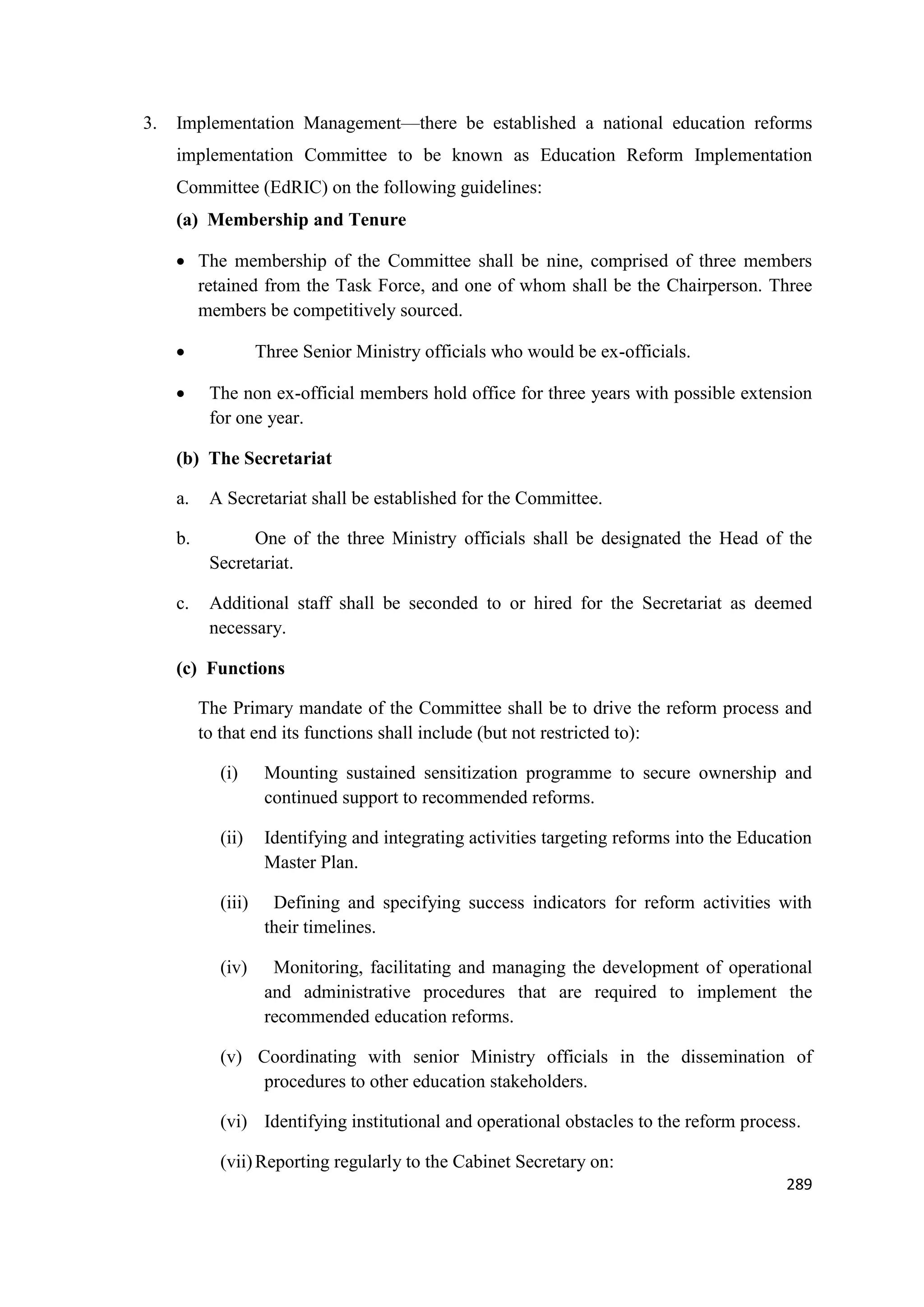 3.

Implementation Management—there be established a national education reforms
implementation Committee to be known as Education Reform Implementation
Committee (EdRIC) on the following guidelines:
(a) Membership and Tenure
 The membership of the Committee shall be nine, comprised of three members
retained from the Task Force, and one of whom shall be the Chairperson. Three
members be competitively sourced.



Three Senior Ministry officials who would be ex-officials.
The non ex-official members hold office for three years with possible extension
for one year.

(b) The Secretariat
a.

A Secretariat shall be established for the Committee.

b.

One of the three Ministry officials shall be designated the Head of the
Secretariat.

c.

Additional staff shall be seconded to or hired for the Secretariat as deemed
necessary.

(c) Functions
The Primary mandate of the Committee shall be to drive the reform process and
to that end its functions shall include (but not restricted to):
(i)

Mounting sustained sensitization programme to secure ownership and
continued support to recommended reforms.

(ii)

Identifying and integrating activities targeting reforms into the Education
Master Plan.

(iii)

Defining and specifying success indicators for reform activities with
their timelines.

(iv)

Monitoring, facilitating and managing the development of operational
and administrative procedures that are required to implement the
recommended education reforms.

(v) Coordinating with senior Ministry officials in the dissemination of
procedures to other education stakeholders.
(vi) Identifying institutional and operational obstacles to the reform process.
(vii) Reporting regularly to the Cabinet Secretary on:
289

 