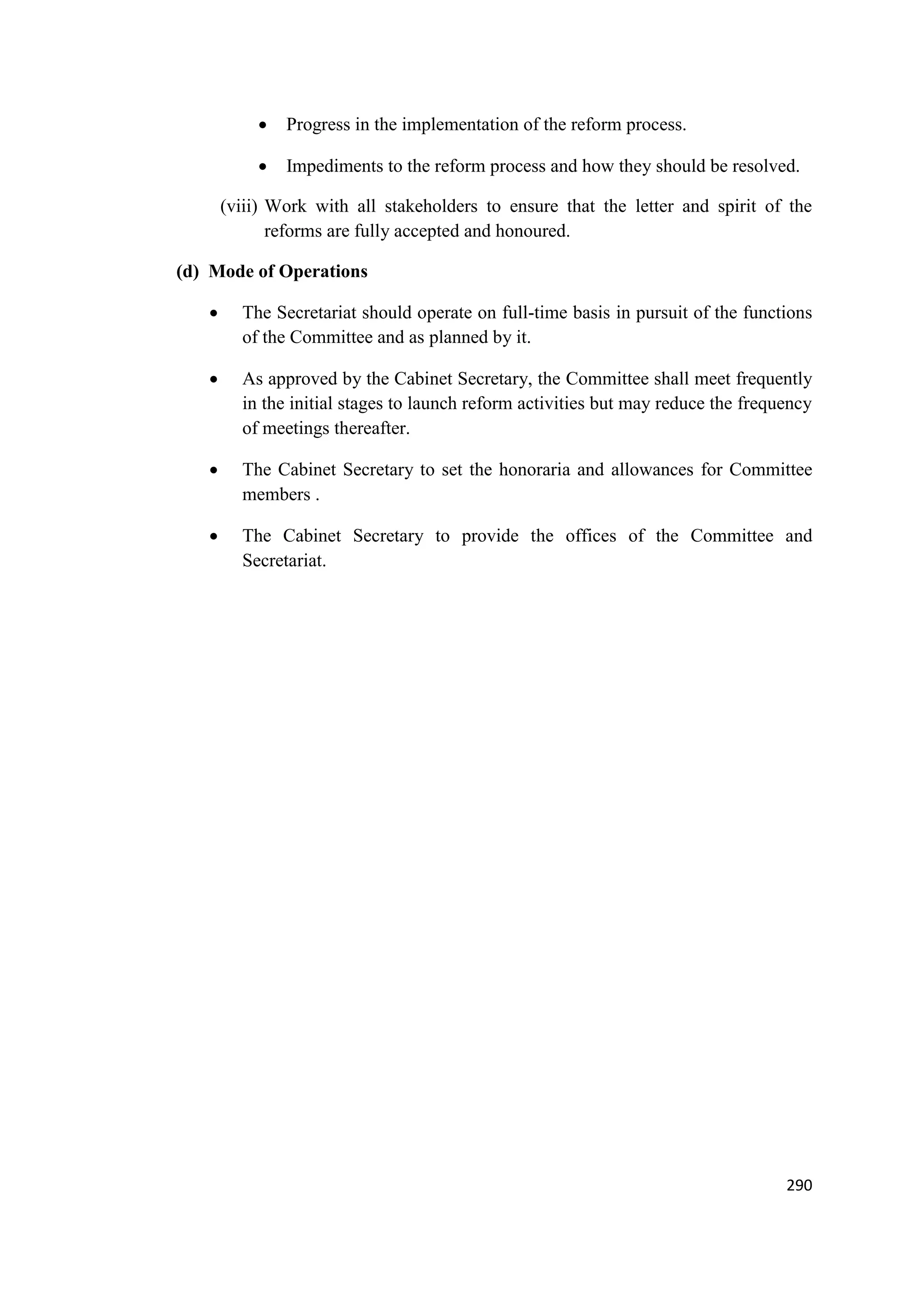 

Progress in the implementation of the reform process.



Impediments to the reform process and how they should be resolved.

(viii) Work with all stakeholders to ensure that the letter and spirit of the
reforms are fully accepted and honoured.
(d) Mode of Operations


The Secretariat should operate on full-time basis in pursuit of the functions
of the Committee and as planned by it.



As approved by the Cabinet Secretary, the Committee shall meet frequently
in the initial stages to launch reform activities but may reduce the frequency
of meetings thereafter.



The Cabinet Secretary to set the honoraria and allowances for Committee
members .



The Cabinet Secretary to provide the offices of the Committee and
Secretariat.

290

 