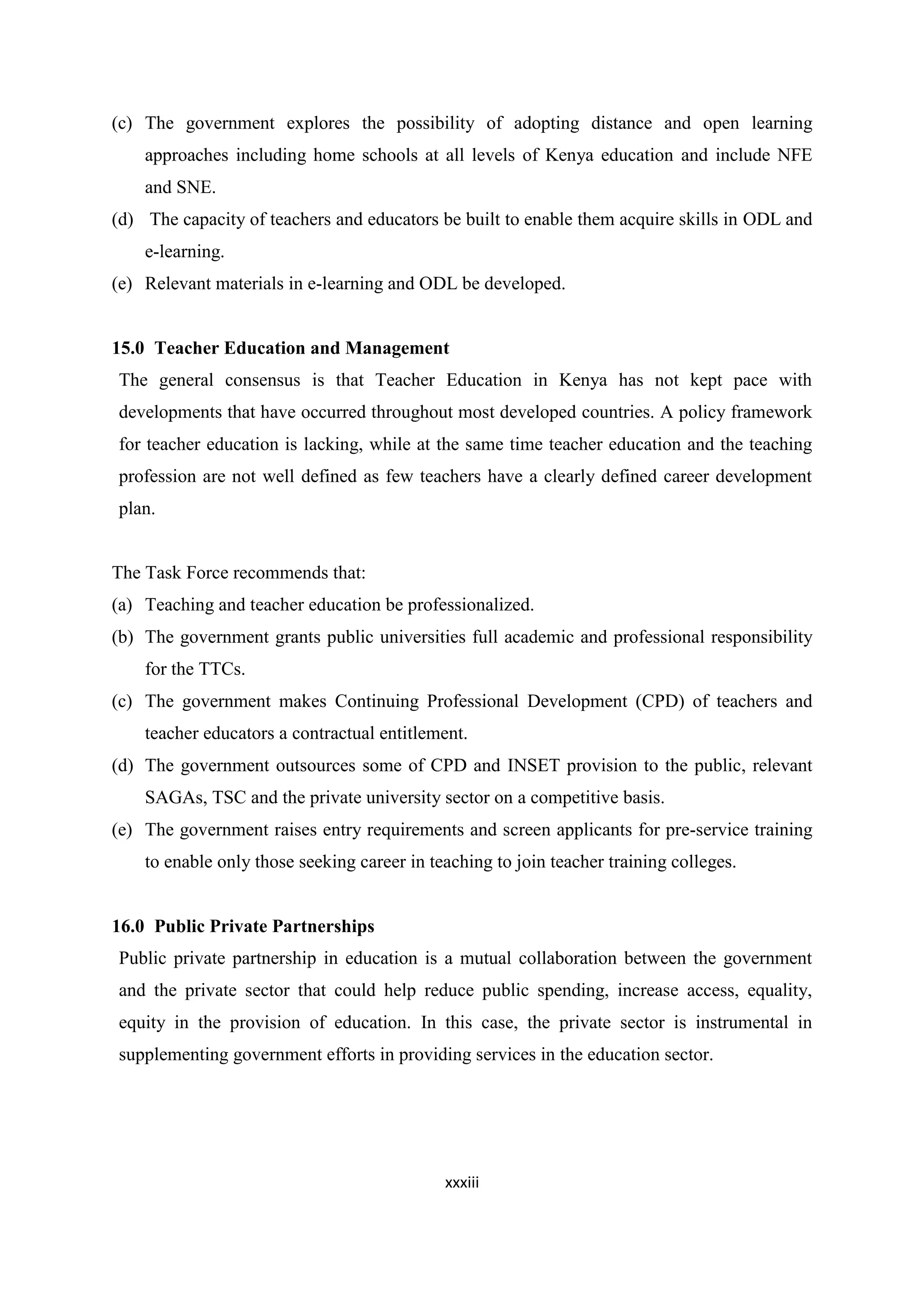 (c) The government explores the possibility of adopting distance and open learning
approaches including home schools at all levels of Kenya education and include NFE
and SNE.
(d) The capacity of teachers and educators be built to enable them acquire skills in ODL and
e-learning.
(e) Relevant materials in e-learning and ODL be developed.

15.0 Teacher Education and Management
The general consensus is that Teacher Education in Kenya has not kept pace with
developments that have occurred throughout most developed countries. A policy framework
for teacher education is lacking, while at the same time teacher education and the teaching
profession are not well defined as few teachers have a clearly defined career development
plan.

The Task Force recommends that:
(a) Teaching and teacher education be professionalized.
(b) The government grants public universities full academic and professional responsibility
for the TTCs.
(c) The government makes Continuing Professional Development (CPD) of teachers and
teacher educators a contractual entitlement.
(d) The government outsources some of CPD and INSET provision to the public, relevant
SAGAs, TSC and the private university sector on a competitive basis.
(e) The government raises entry requirements and screen applicants for pre-service training
to enable only those seeking career in teaching to join teacher training colleges.

16.0 Public Private Partnerships
Public private partnership in education is a mutual collaboration between the government
and the private sector that could help reduce public spending, increase access, equality,
equity in the provision of education. In this case, the private sector is instrumental in
supplementing government efforts in providing services in the education sector.

xxxiii

 