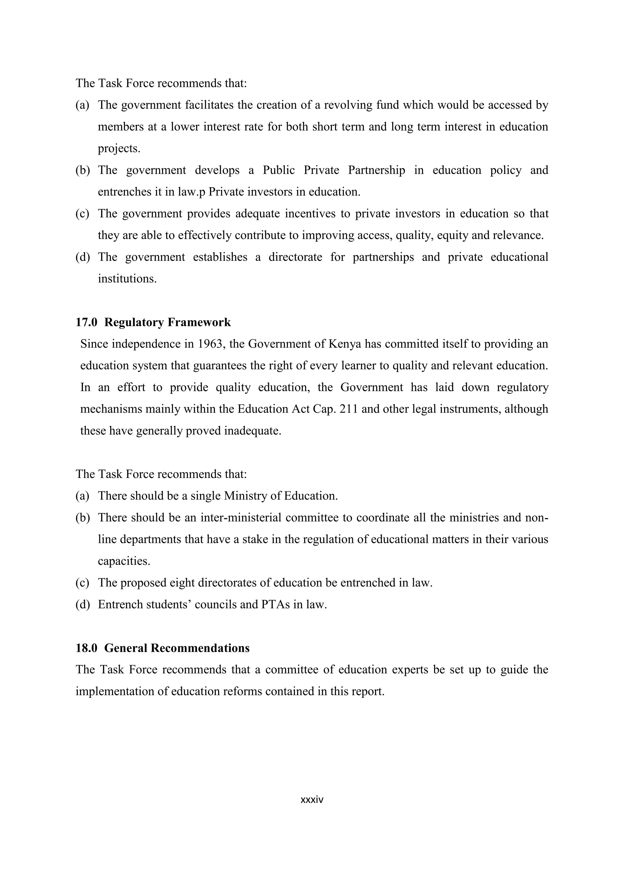 The Task Force recommends that:
(a) The government facilitates the creation of a revolving fund which would be accessed by
members at a lower interest rate for both short term and long term interest in education
projects.
(b) The government develops a Public Private Partnership in education policy and
entrenches it in law.p Private investors in education.
(c) The government provides adequate incentives to private investors in education so that
they are able to effectively contribute to improving access, quality, equity and relevance.
(d) The government establishes a directorate for partnerships and private educational
institutions.

17.0 Regulatory Framework
Since independence in 1963, the Government of Kenya has committed itself to providing an
education system that guarantees the right of every learner to quality and relevant education.
In an effort to provide quality education, the Government has laid down regulatory
mechanisms mainly within the Education Act Cap. 211 and other legal instruments, although
these have generally proved inadequate.

The Task Force recommends that:
(a) There should be a single Ministry of Education.
(b) There should be an inter-ministerial committee to coordinate all the ministries and nonline departments that have a stake in the regulation of educational matters in their various
capacities.
(c) The proposed eight directorates of education be entrenched in law.
(d) Entrench students‘ councils and PTAs in law.

18.0 General Recommendations
The Task Force recommends that a committee of education experts be set up to guide the
implementation of education reforms contained in this report.

xxxiv

 