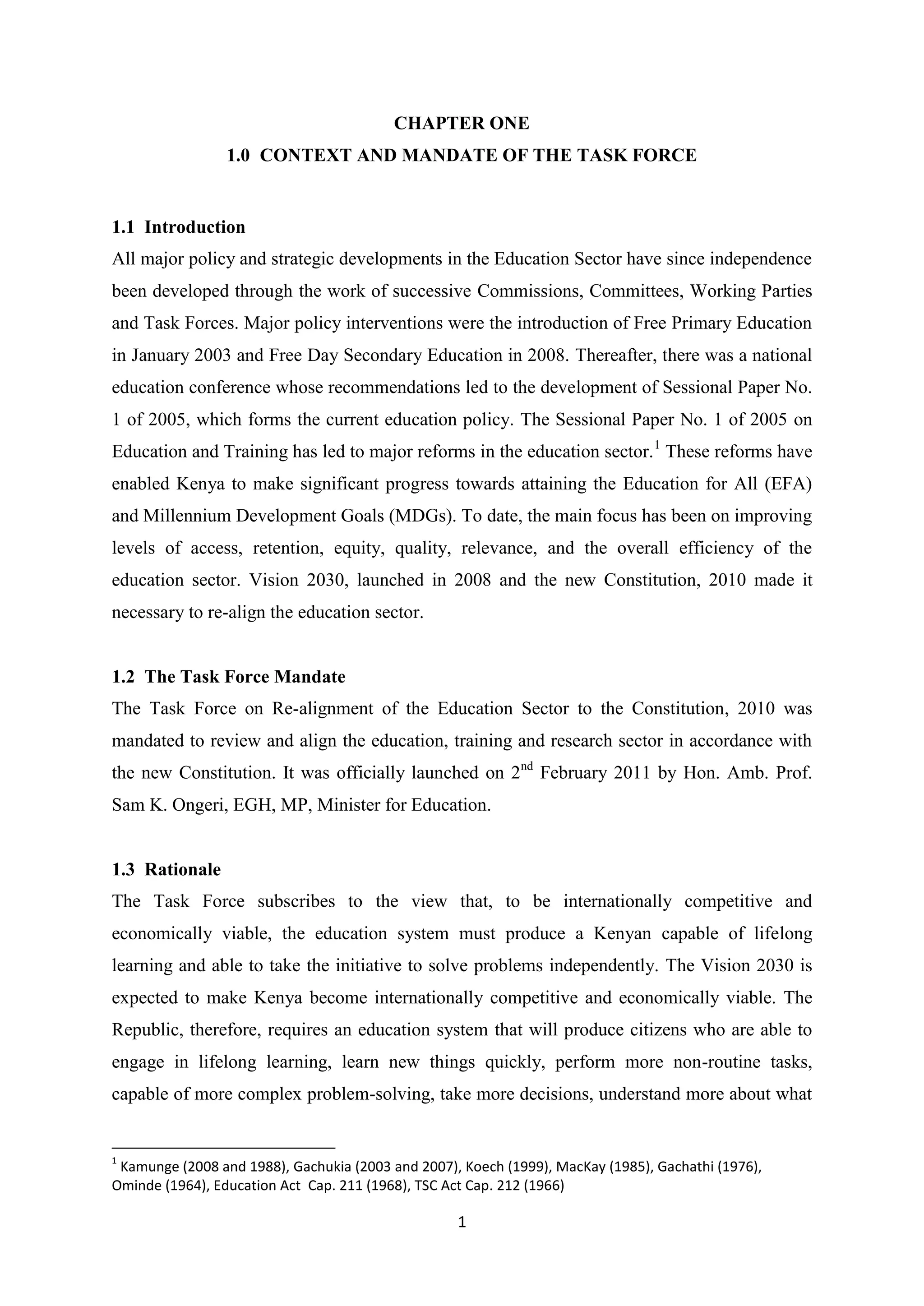 CHAPTER ONE
1.0 CONTEXT AND MANDATE OF THE TASK FORCE

1.1 Introduction
All major policy and strategic developments in the Education Sector have since independence
been developed through the work of successive Commissions, Committees, Working Parties
and Task Forces. Major policy interventions were the introduction of Free Primary Education
in January 2003 and Free Day Secondary Education in 2008. Thereafter, there was a national
education conference whose recommendations led to the development of Sessional Paper No.
1 of 2005, which forms the current education policy. The Sessional Paper No. 1 of 2005 on
Education and Training has led to major reforms in the education sector. 1 These reforms have
enabled Kenya to make significant progress towards attaining the Education for All (EFA)
and Millennium Development Goals (MDGs). To date, the main focus has been on improving
levels of access, retention, equity, quality, relevance, and the overall efficiency of the
education sector. Vision 2030, launched in 2008 and the new Constitution, 2010 made it
necessary to re-align the education sector.

1.2 The Task Force Mandate
The Task Force on Re-alignment of the Education Sector to the Constitution, 2010 was
mandated to review and align the education, training and research sector in accordance with
the new Constitution. It was officially launched on 2nd February 2011 by Hon. Amb. Prof.
Sam K. Ongeri, EGH, MP, Minister for Education.

1.3 Rationale
The Task Force subscribes to the view that, to be internationally competitive and
economically viable, the education system must produce a Kenyan capable of lifelong
learning and able to take the initiative to solve problems independently. The Vision 2030 is
expected to make Kenya become internationally competitive and economically viable. The
Republic, therefore, requires an education system that will produce citizens who are able to
engage in lifelong learning, learn new things quickly, perform more non-routine tasks,
capable of more complex problem-solving, take more decisions, understand more about what

1

Kamunge (2008 and 1988), Gachukia (2003 and 2007), Koech (1999), MacKay (1985), Gachathi (1976),
Ominde (1964), Education Act Cap. 211 (1968), TSC Act Cap. 212 (1966)

1

 