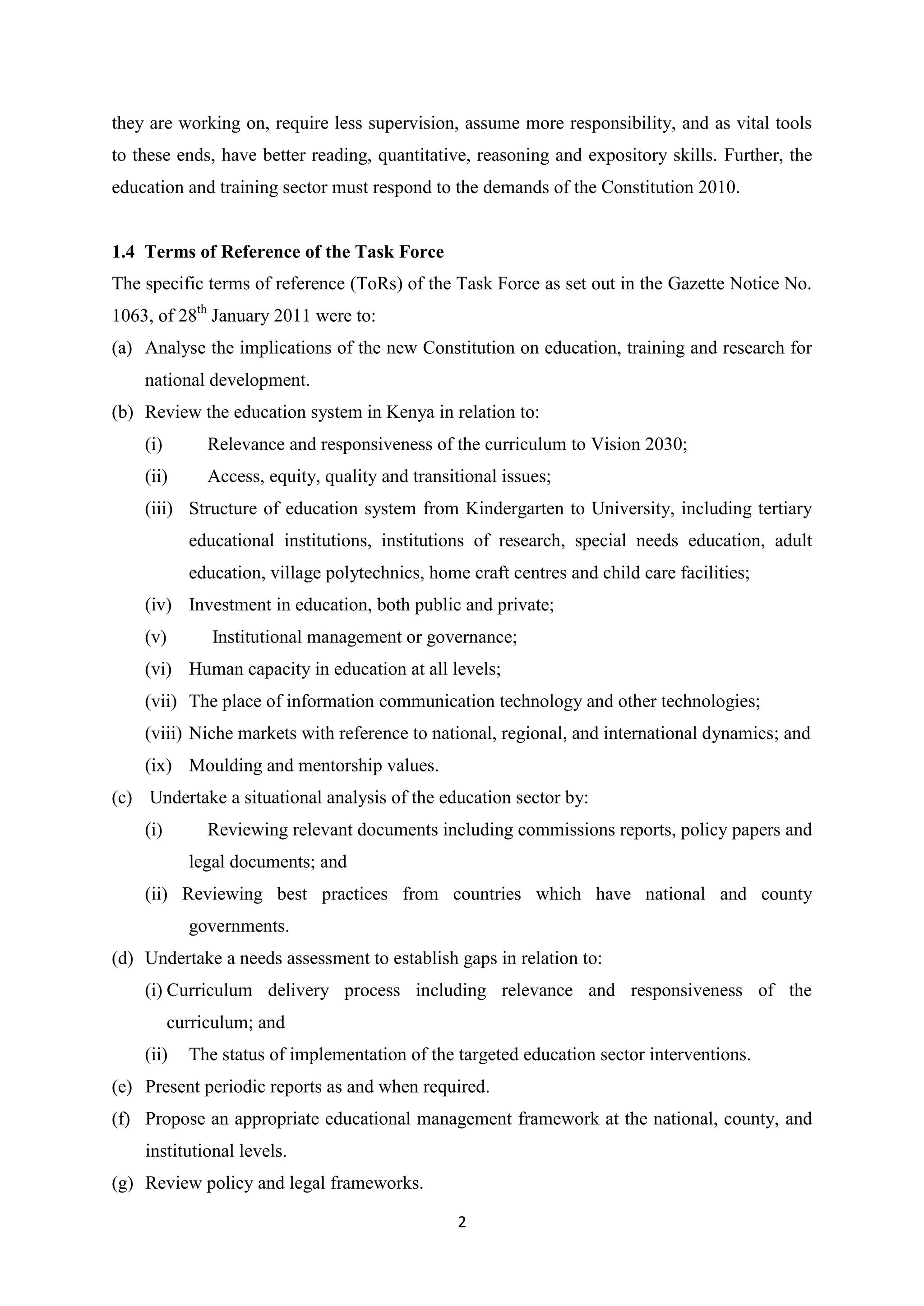 they are working on, require less supervision, assume more responsibility, and as vital tools
to these ends, have better reading, quantitative, reasoning and expository skills. Further, the
education and training sector must respond to the demands of the Constitution 2010.

1.4 Terms of Reference of the Task Force
The specific terms of reference (ToRs) of the Task Force as set out in the Gazette Notice No.
1063, of 28th January 2011 were to:
(a) Analyse the implications of the new Constitution on education, training and research for
national development.
(b) Review the education system in Kenya in relation to:
(i)

Relevance and responsiveness of the curriculum to Vision 2030;

(ii)

Access, equity, quality and transitional issues;

(iii) Structure of education system from Kindergarten to University, including tertiary
educational institutions, institutions of research, special needs education, adult
education, village polytechnics, home craft centres and child care facilities;
(iv) Investment in education, both public and private;
(v)

Institutional management or governance;

(vi) Human capacity in education at all levels;
(vii) The place of information communication technology and other technologies;
(viii) Niche markets with reference to national, regional, and international dynamics; and
(ix) Moulding and mentorship values.
(c) Undertake a situational analysis of the education sector by:
(i)

Reviewing relevant documents including commissions reports, policy papers and
legal documents; and

(ii) Reviewing best practices from countries which have national and county
governments.
(d) Undertake a needs assessment to establish gaps in relation to:
(i) Curriculum delivery process including relevance and responsiveness of the
curriculum; and
(ii)

The status of implementation of the targeted education sector interventions.

(e) Present periodic reports as and when required.
(f) Propose an appropriate educational management framework at the national, county, and
institutional levels.
(g) Review policy and legal frameworks.
2

 