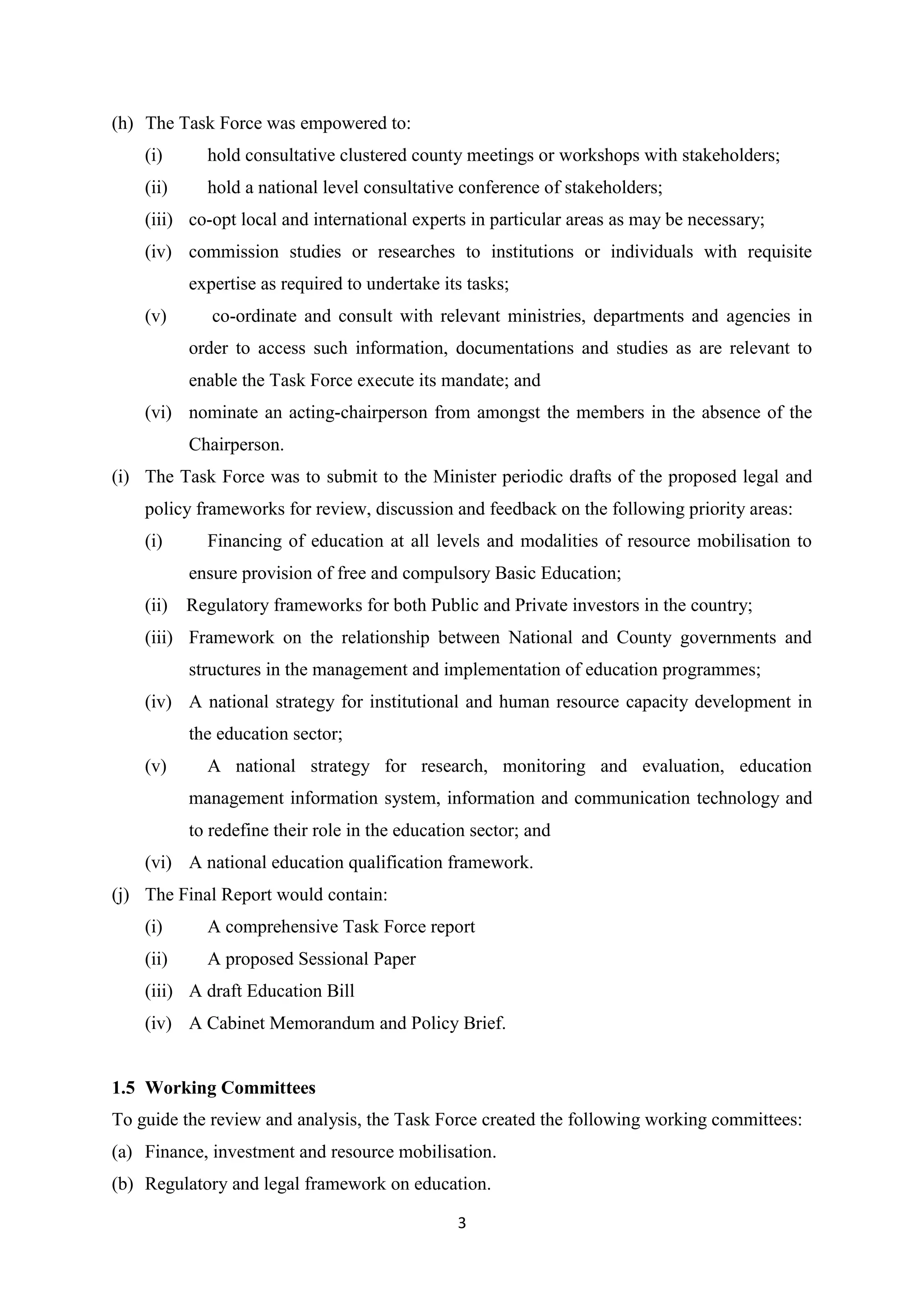 (h) The Task Force was empowered to:
(i)

hold consultative clustered county meetings or workshops with stakeholders;

(ii)

hold a national level consultative conference of stakeholders;

(iii) co-opt local and international experts in particular areas as may be necessary;
(iv) commission studies or researches to institutions or individuals with requisite
expertise as required to undertake its tasks;
(v)

co-ordinate and consult with relevant ministries, departments and agencies in
order to access such information, documentations and studies as are relevant to
enable the Task Force execute its mandate; and

(vi) nominate an acting-chairperson from amongst the members in the absence of the
Chairperson.
(i) The Task Force was to submit to the Minister periodic drafts of the proposed legal and
policy frameworks for review, discussion and feedback on the following priority areas:
(i)

Financing of education at all levels and modalities of resource mobilisation to
ensure provision of free and compulsory Basic Education;

(ii) Regulatory frameworks for both Public and Private investors in the country;
(iii) Framework on the relationship between National and County governments and
structures in the management and implementation of education programmes;
(iv) A national strategy for institutional and human resource capacity development in
the education sector;
(v)

A national strategy for research, monitoring and evaluation, education
management information system, information and communication technology and
to redefine their role in the education sector; and

(vi) A national education qualification framework.
(j) The Final Report would contain:
(i)

A comprehensive Task Force report

(ii)

A proposed Sessional Paper

(iii) A draft Education Bill
(iv) A Cabinet Memorandum and Policy Brief.

1.5 Working Committees
To guide the review and analysis, the Task Force created the following working committees:
(a) Finance, investment and resource mobilisation.
(b) Regulatory and legal framework on education.
3

 