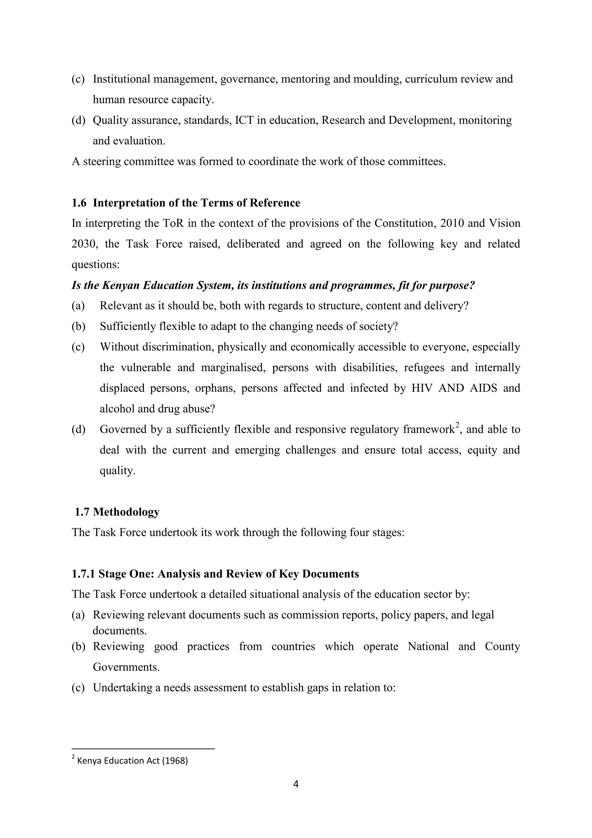 (c) Institutional management, governance, mentoring and moulding, curriculum review and
human resource capacity.
(d) Quality assurance, standards, ICT in education, Research and Development, monitoring
and evaluation.
A steering committee was formed to coordinate the work of those committees.

1.6 Interpretation of the Terms of Reference
In interpreting the ToR in the context of the provisions of the Constitution, 2010 and Vision
2030, the Task Force raised, deliberated and agreed on the following key and related
questions:
Is the Kenyan Education System, its institutions and programmes, fit for purpose?
(a)

Relevant as it should be, both with regards to structure, content and delivery?

(b)

Sufficiently flexible to adapt to the changing needs of society?

(c)

Without discrimination, physically and economically accessible to everyone, especially
the vulnerable and marginalised, persons with disabilities, refugees and internally
displaced persons, orphans, persons affected and infected by HIV AND AIDS and
alcohol and drug abuse?

(d)

Governed by a sufficiently flexible and responsive regulatory framework 2, and able to
deal with the current and emerging challenges and ensure total access, equity and
quality.

1.7 Methodology
The Task Force undertook its work through the following four stages:

1.7.1 Stage One: Analysis and Review of Key Documents
The Task Force undertook a detailed situational analysis of the education sector by:
(a) Reviewing relevant documents such as commission reports, policy papers, and legal
documents.
(b) Reviewing good practices from countries which operate National and County
Governments.
(c) Undertaking a needs assessment to establish gaps in relation to:

2

Kenya Education Act (1968)

4

 