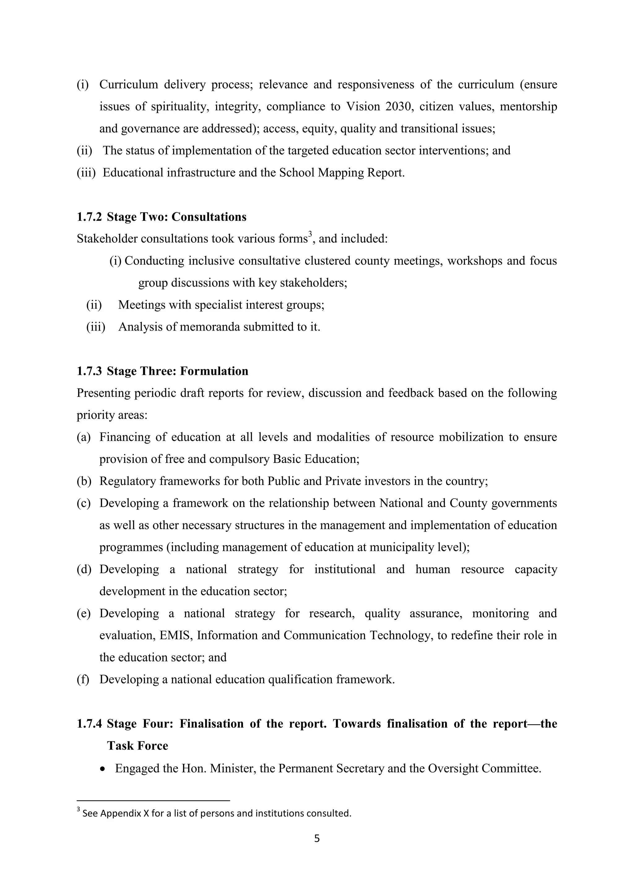 (i) Curriculum delivery process; relevance and responsiveness of the curriculum (ensure
issues of spirituality, integrity, compliance to Vision 2030, citizen values, mentorship
and governance are addressed); access, equity, quality and transitional issues;
(ii) The status of implementation of the targeted education sector interventions; and
(iii) Educational infrastructure and the School Mapping Report.

1.7.2 Stage Two: Consultations
Stakeholder consultations took various forms3, and included:
(i) Conducting inclusive consultative clustered county meetings, workshops and focus
group discussions with key stakeholders;
(ii)

Meetings with specialist interest groups;

(iii) Analysis of memoranda submitted to it.

1.7.3 Stage Three: Formulation
Presenting periodic draft reports for review, discussion and feedback based on the following
priority areas:
(a) Financing of education at all levels and modalities of resource mobilization to ensure
provision of free and compulsory Basic Education;
(b) Regulatory frameworks for both Public and Private investors in the country;
(c) Developing a framework on the relationship between National and County governments
as well as other necessary structures in the management and implementation of education
programmes (including management of education at municipality level);
(d) Developing a national strategy for institutional and human resource capacity
development in the education sector;
(e) Developing a national strategy for research, quality assurance, monitoring and
evaluation, EMIS, Information and Communication Technology, to redefine their role in
the education sector; and
(f) Developing a national education qualification framework.

1.7.4 Stage Four: Finalisation of the report. Towards finalisation of the report—the
Task Force
 Engaged the Hon. Minister, the Permanent Secretary and the Oversight Committee.
3

See Appendix X for a list of persons and institutions consulted.

5

 