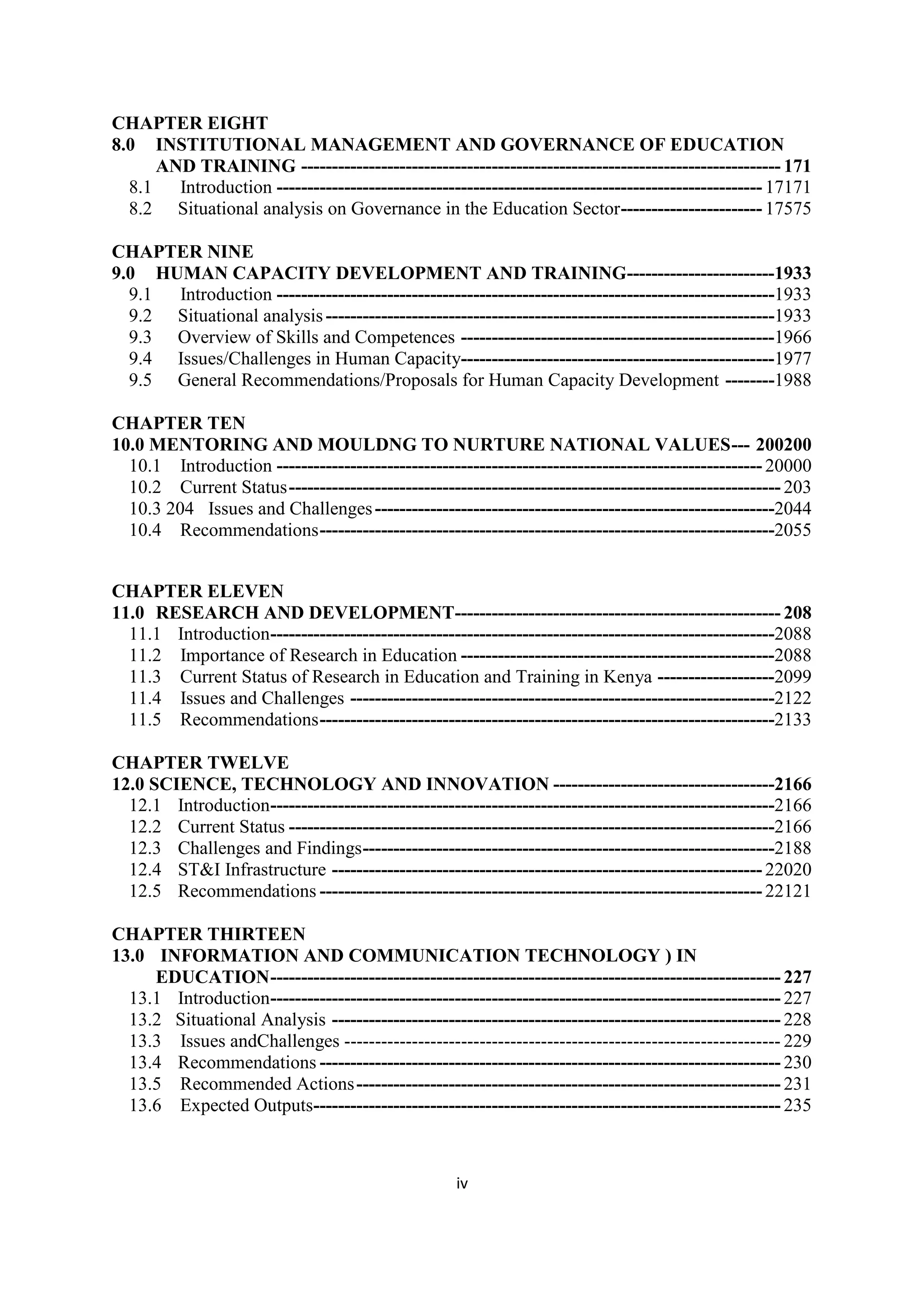 CHAPTER EIGHT
8.0 INSTITUTIONAL MANAGEMENT AND GOVERNANCE OF EDUCATION
AND TRAINING ------------------------------------------------------------------------------ 171
8.1
Introduction ------------------------------------------------------------------------------- 17171
8.2 Situational analysis on Governance in the Education Sector ----------------------- 17575
CHAPTER NINE
9.0 HUMAN CAPACITY DEVELOPMENT AND TRAINING------------------------1933
9.1
Introduction ---------------------------------------------------------------------------------1933
9.2 Situational analysis -------------------------------------------------------------------------1933
9.3 Overview of Skills and Competences ---------------------------------------------------1966
9.4 Issues/Challenges in Human Capacity---------------------------------------------------1977
9.5 General Recommendations/Proposals for Human Capacity Development --------1988
CHAPTER TEN
10.0 MENTORING AND MOULDNG TO NURTURE NATIONAL VALUES --- 200200
10.1 Introduction ------------------------------------------------------------------------------- 20000
10.2 Current Status -------------------------------------------------------------------------------- 203
10.3 204 Issues and Challenges -----------------------------------------------------------------2044
10.4 Recommendations --------------------------------------------------------------------------2055
CHAPTER ELEVEN
11.0 RESEARCH AND DEVELOPMENT----------------------------------------------------- 208
11.1 Introduction ----------------------------------------------------------------------------------2088
11.2 Importance of Research in Education ---------------------------------------------------2088
11.3 Current Status of Research in Education and Training in Kenya -------------------2099
11.4 Issues and Challenges ---------------------------------------------------------------------2122
11.5 Recommendations --------------------------------------------------------------------------2133
CHAPTER TWELVE
12.0 SCIENCE, TECHNOLOGY AND INNOVATION ------------------------------------2166
12.1 Introduction ----------------------------------------------------------------------------------2166
12.2 Current Status -------------------------------------------------------------------------------2166
12.3 Challenges and Findings -------------------------------------------------------------------2188
12.4 ST&I Infrastructure ---------------------------------------------------------------------- 22020
12.5 Recommendations ------------------------------------------------------------------------ 22121
CHAPTER THIRTEEN
13.0 INFORMATION AND COMMUNICATION TECHNOLOGY ) IN
EDUCATION ----------------------------------------------------------------------------------- 227
13.1 Introduction ----------------------------------------------------------------------------------- 227
13.2 Situational Analysis ------------------------------------------------------------------------- 228
13.3 Issues andChallenges ----------------------------------------------------------------------- 229
13.4 Recommendations --------------------------------------------------------------------------- 230
13.5 Recommended Actions --------------------------------------------------------------------- 231
13.6 Expected Outputs---------------------------------------------------------------------------- 235

iv

 