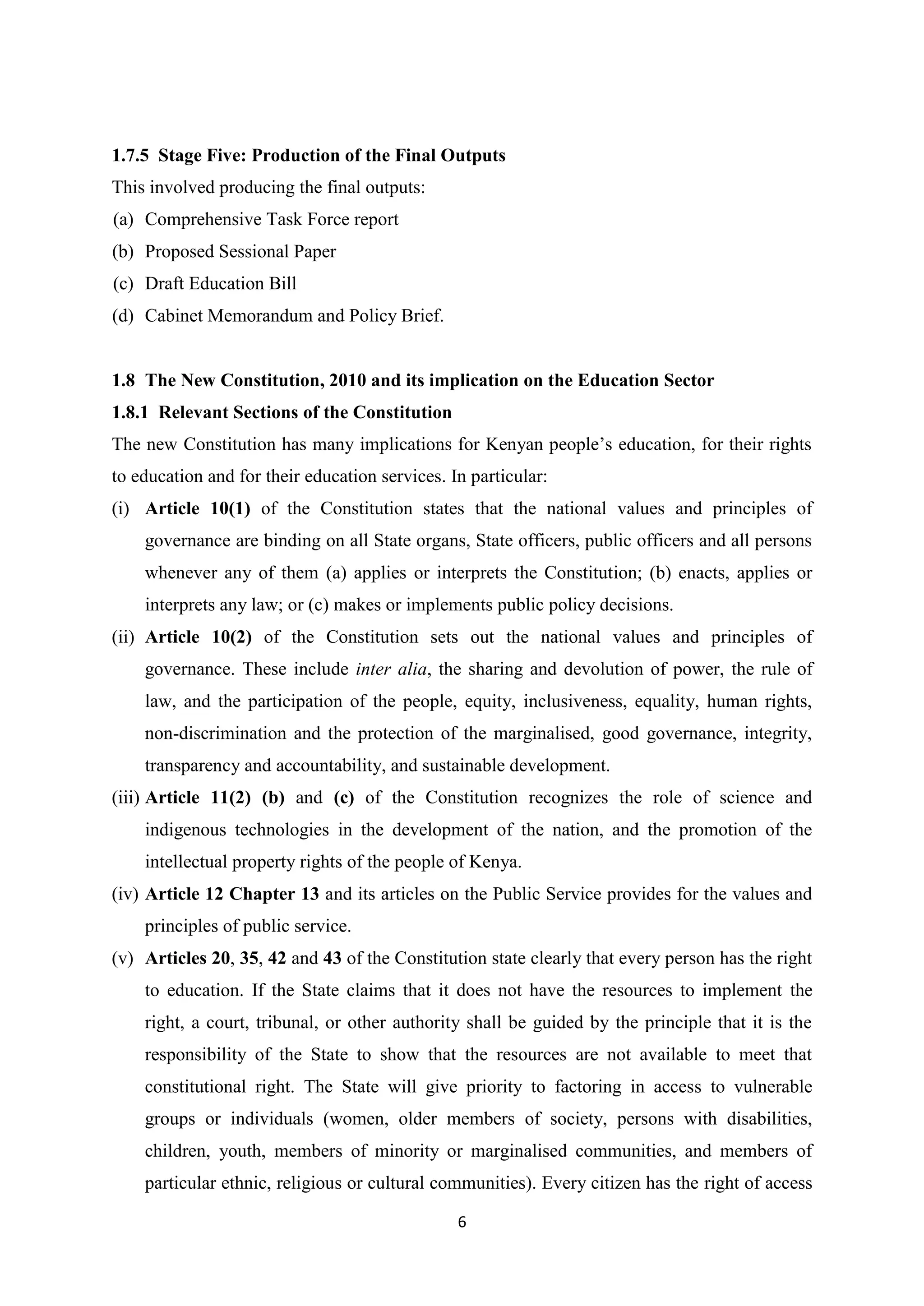 1.7.5 Stage Five: Production of the Final Outputs
This involved producing the final outputs:
(a) Comprehensive Task Force report
(b) Proposed Sessional Paper
(c) Draft Education Bill
(d) Cabinet Memorandum and Policy Brief.

1.8 The New Constitution, 2010 and its implication on the Education Sector
1.8.1 Relevant Sections of the Constitution
The new Constitution has many implications for Kenyan people‘s education, for their rights
to education and for their education services. In particular:
(i) Article 10(1) of the Constitution states that the national values and principles of
governance are binding on all State organs, State officers, public officers and all persons
whenever any of them (a) applies or interprets the Constitution; (b) enacts, applies or
interprets any law; or (c) makes or implements public policy decisions.
(ii) Article 10(2) of the Constitution sets out the national values and principles of
governance. These include inter alia, the sharing and devolution of power, the rule of
law, and the participation of the people, equity, inclusiveness, equality, human rights,
non-discrimination and the protection of the marginalised, good governance, integrity,
transparency and accountability, and sustainable development.
(iii) Article 11(2) (b) and (c) of the Constitution recognizes the role of science and
indigenous technologies in the development of the nation, and the promotion of the
intellectual property rights of the people of Kenya.
(iv) Article 12 Chapter 13 and its articles on the Public Service provides for the values and
principles of public service.
(v) Articles 20, 35, 42 and 43 of the Constitution state clearly that every person has the right
to education. If the State claims that it does not have the resources to implement the
right, a court, tribunal, or other authority shall be guided by the principle that it is the
responsibility of the State to show that the resources are not available to meet that
constitutional right. The State will give priority to factoring in access to vulnerable
groups or individuals (women, older members of society, persons with disabilities,
children, youth, members of minority or marginalised communities, and members of
particular ethnic, religious or cultural communities). Every citizen has the right of access
6

 