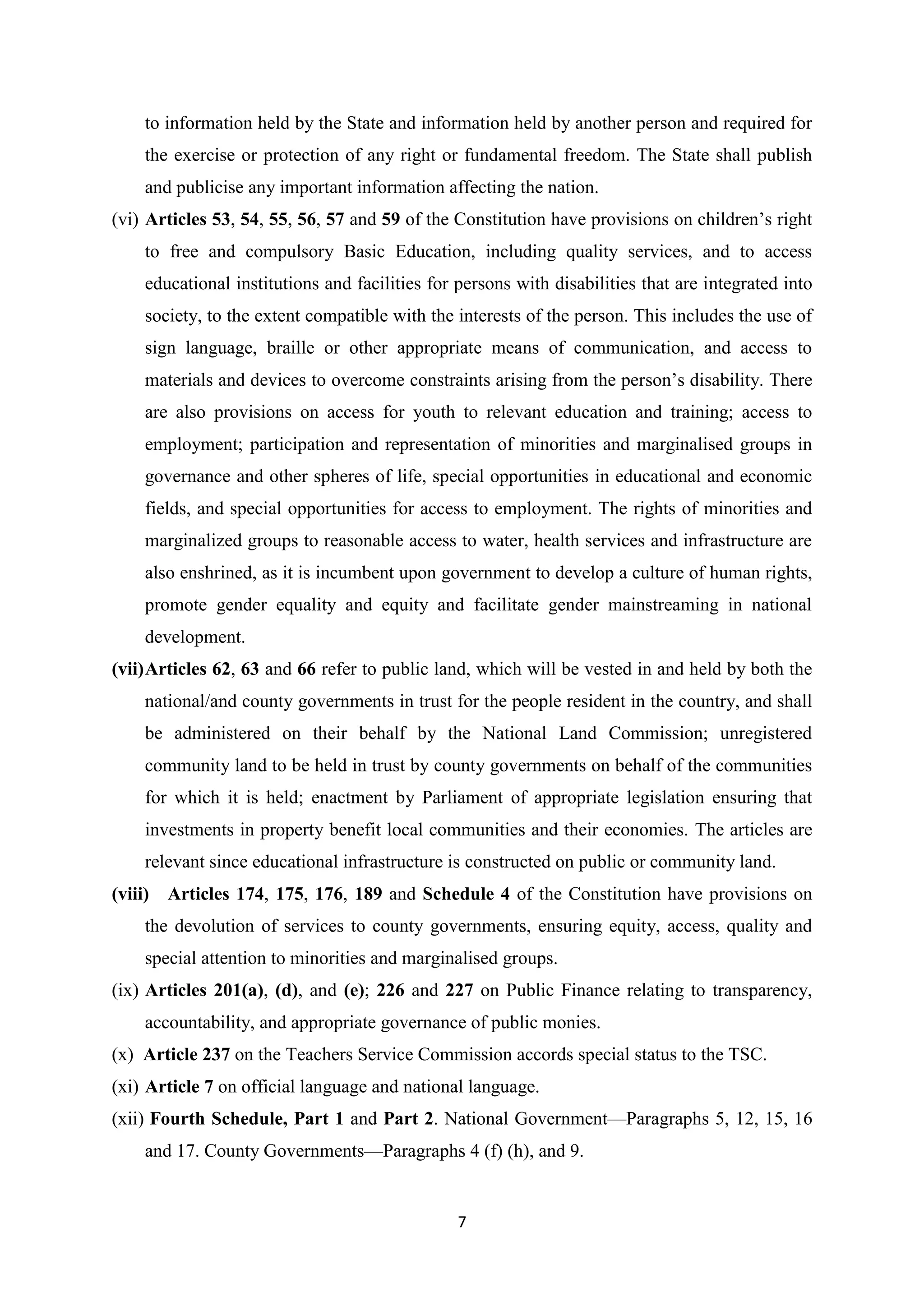 to information held by the State and information held by another person and required for
the exercise or protection of any right or fundamental freedom. The State shall publish
and publicise any important information affecting the nation.
(vi) Articles 53, 54, 55, 56, 57 and 59 of the Constitution have provisions on children‘s right
to free and compulsory Basic Education, including quality services, and to access
educational institutions and facilities for persons with disabilities that are integrated into
society, to the extent compatible with the interests of the person. This includes the use of
sign language, braille or other appropriate means of communication, and access to
materials and devices to overcome constraints arising from the person‘s disability. There
are also provisions on access for youth to relevant education and training; access to
employment; participation and representation of minorities and marginalised groups in
governance and other spheres of life, special opportunities in educational and economic
fields, and special opportunities for access to employment. The rights of minorities and
marginalized groups to reasonable access to water, health services and infrastructure are
also enshrined, as it is incumbent upon government to develop a culture of human rights,
promote gender equality and equity and facilitate gender mainstreaming in national
development.
(vii) Articles 62, 63 and 66 refer to public land, which will be vested in and held by both the
national/and county governments in trust for the people resident in the country, and shall
be administered on their behalf by the National Land Commission; unregistered
community land to be held in trust by county governments on behalf of the communities
for which it is held; enactment by Parliament of appropriate legislation ensuring that
investments in property benefit local communities and their economies. The articles are
relevant since educational infrastructure is constructed on public or community land.
(viii) Articles 174, 175, 176, 189 and Schedule 4 of the Constitution have provisions on
the devolution of services to county governments, ensuring equity, access, quality and
special attention to minorities and marginalised groups.
(ix) Articles 201(a), (d), and (e); 226 and 227 on Public Finance relating to transparency,
accountability, and appropriate governance of public monies.
(x) Article 237 on the Teachers Service Commission accords special status to the TSC.
(xi) Article 7 on official language and national language.
(xii) Fourth Schedule, Part 1 and Part 2. National Government—Paragraphs 5, 12, 15, 16
and 17. County Governments—Paragraphs 4 (f) (h), and 9.

7

 