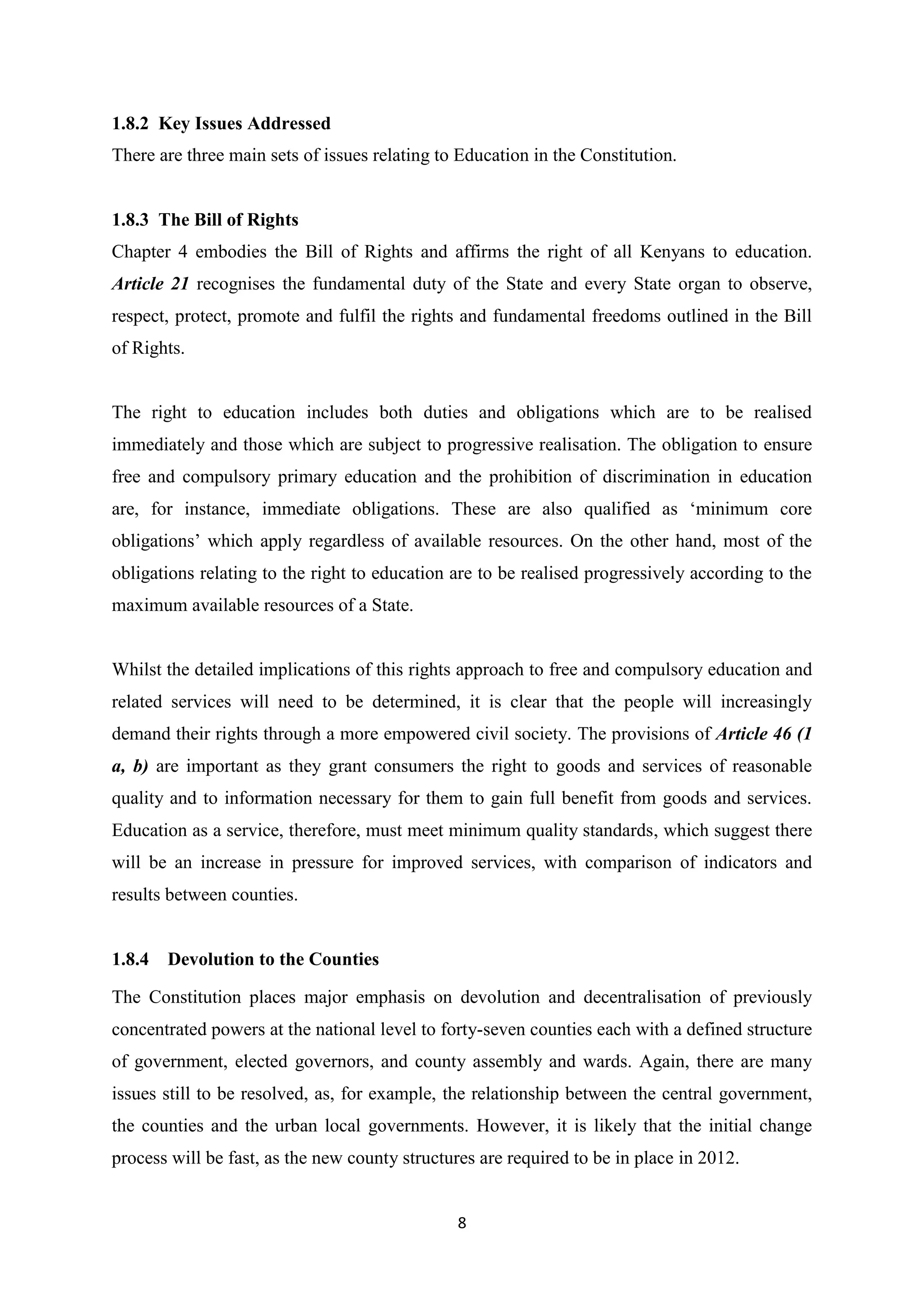 1.8.2 Key Issues Addressed
There are three main sets of issues relating to Education in the Constitution.

1.8.3 The Bill of Rights
Chapter 4 embodies the Bill of Rights and affirms the right of all Kenyans to education.
Article 21 recognises the fundamental duty of the State and every State organ to observe,
respect, protect, promote and fulfil the rights and fundamental freedoms outlined in the Bill
of Rights.

The right to education includes both duties and obligations which are to be realised
immediately and those which are subject to progressive realisation. The obligation to ensure
free and compulsory primary education and the prohibition of discrimination in education
are, for instance, immediate obligations. These are also qualified as ‗minimum core
obligations‘ which apply regardless of available resources. On the other hand, most of the
obligations relating to the right to education are to be realised progressively according to the
maximum available resources of a State.

Whilst the detailed implications of this rights approach to free and compulsory education and
related services will need to be determined, it is clear that the people will increasingly
demand their rights through a more empowered civil society. The provisions of Article 46 (1
a, b) are important as they grant consumers the right to goods and services of reasonable
quality and to information necessary for them to gain full benefit from goods and services.
Education as a service, therefore, must meet minimum quality standards, which suggest there
will be an increase in pressure for improved services, with comparison of indicators and
results between counties.

1.8.4 Devolution to the Counties
The Constitution places major emphasis on devolution and decentralisation of previously
concentrated powers at the national level to forty-seven counties each with a defined structure
of government, elected governors, and county assembly and wards. Again, there are many
issues still to be resolved, as, for example, the relationship between the central government,
the counties and the urban local governments. However, it is likely that the initial change
process will be fast, as the new county structures are required to be in place in 2012.

8

 
