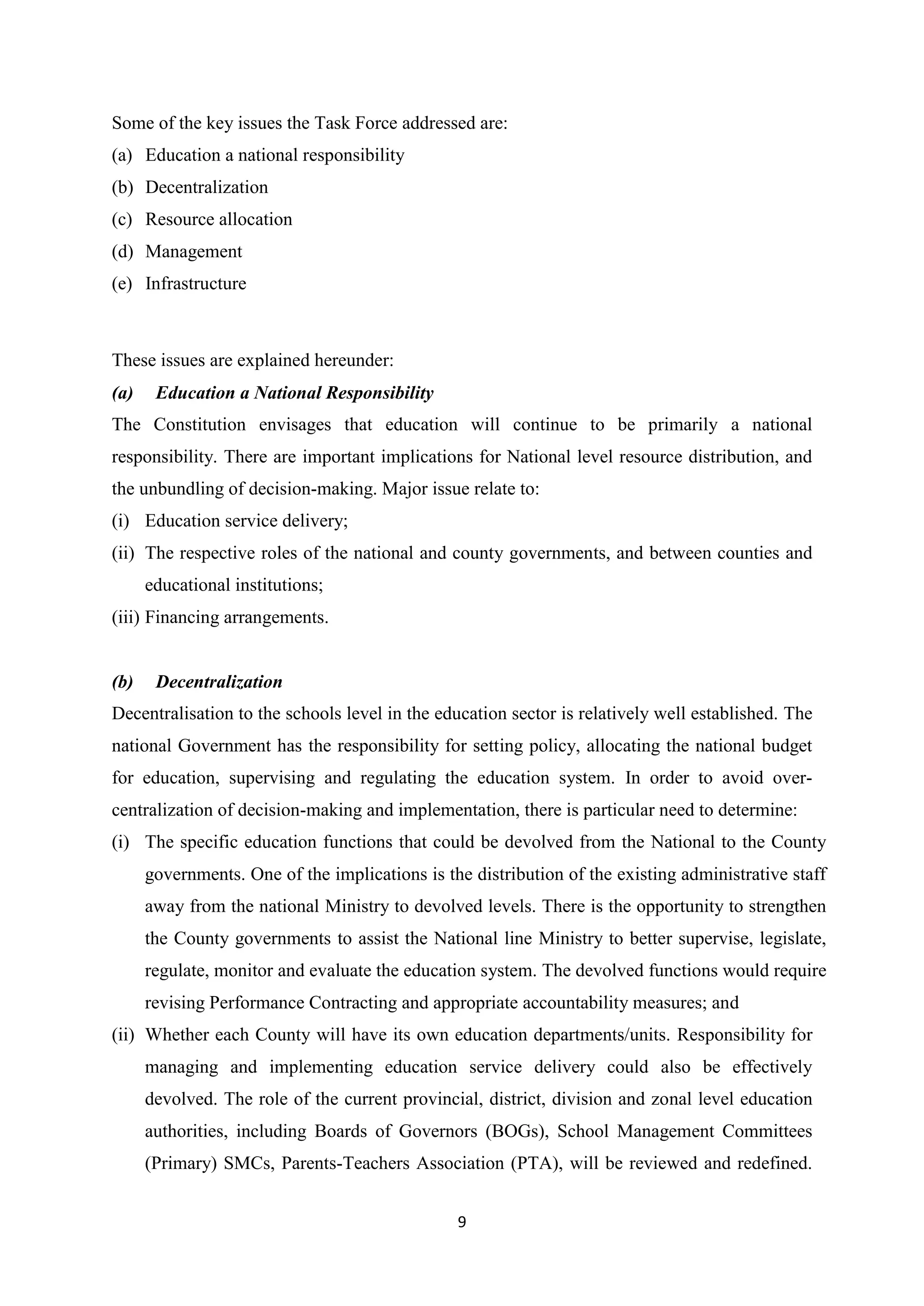 Some of the key issues the Task Force addressed are:
(a) Education a national responsibility
(b) Decentralization
(c) Resource allocation
(d) Management
(e) Infrastructure

These issues are explained hereunder:
(a)

Education a National Responsibility

The Constitution envisages that education will continue to be primarily a national
responsibility. There are important implications for National level resource distribution, and
the unbundling of decision-making. Major issue relate to:
(i) Education service delivery;
(ii) The respective roles of the national and county governments, and between counties and
educational institutions;
(iii) Financing arrangements.

(b)

Decentralization

Decentralisation to the schools level in the education sector is relatively well established. The
national Government has the responsibility for setting policy, allocating the national budget
for education, supervising and regulating the education system. In order to avoid overcentralization of decision-making and implementation, there is particular need to determine:
(i) The specific education functions that could be devolved from the National to the County
governments. One of the implications is the distribution of the existing administrative staff
away from the national Ministry to devolved levels. There is the opportunity to strengthen
the County governments to assist the National line Ministry to better supervise, legislate,
regulate, monitor and evaluate the education system. The devolved functions would require
revising Performance Contracting and appropriate accountability measures; and
(ii) Whether each County will have its own education departments/units. Responsibility for
managing and implementing education service delivery could also be effectively
devolved. The role of the current provincial, district, division and zonal level education
authorities, including Boards of Governors (BOGs), School Management Committees
(Primary) SMCs, Parents-Teachers Association (PTA), will be reviewed and redefined.
9

 