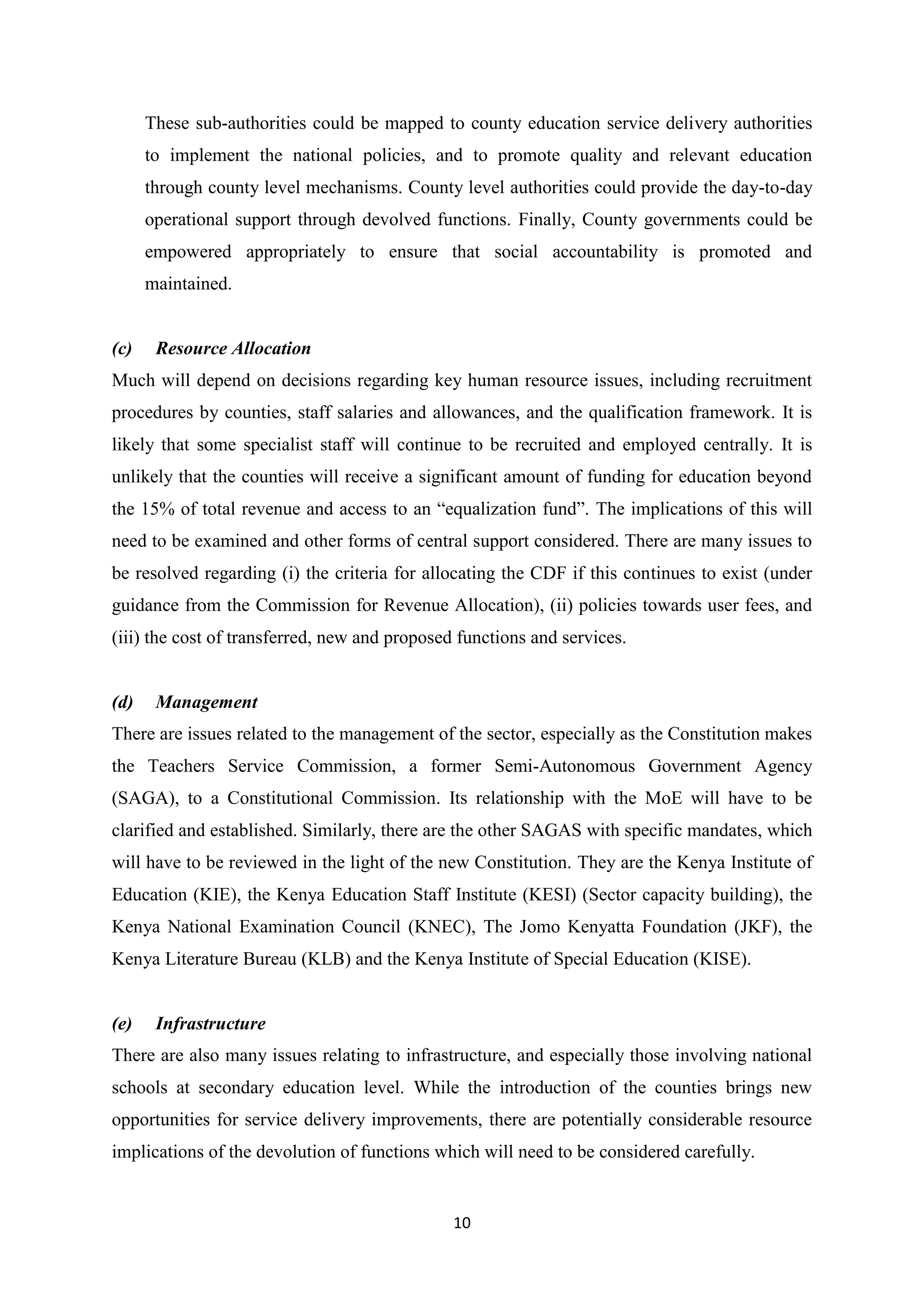 These sub-authorities could be mapped to county education service delivery authorities
to implement the national policies, and to promote quality and relevant education
through county level mechanisms. County level authorities could provide the day-to-day
operational support through devolved functions. Finally, County governments could be
empowered appropriately to ensure that social accountability is promoted and
maintained.

(c)

Resource Allocation

Much will depend on decisions regarding key human resource issues, including recruitment
procedures by counties, staff salaries and allowances, and the qualification framework. It is
likely that some specialist staff will continue to be recruited and employed centrally. It is
unlikely that the counties will receive a significant amount of funding for education beyond
the 15% of total revenue and access to an ―equalization fund‖. The implications of this will
need to be examined and other forms of central support considered. There are many issues to
be resolved regarding (i) the criteria for allocating the CDF if this continues to exist (under
guidance from the Commission for Revenue Allocation), (ii) policies towards user fees, and
(iii) the cost of transferred, new and proposed functions and services.

(d)

Management

There are issues related to the management of the sector, especially as the Constitution makes
the Teachers Service Commission, a former Semi-Autonomous Government Agency
(SAGA), to a Constitutional Commission. Its relationship with the MoE will have to be
clarified and established. Similarly, there are the other SAGAS with specific mandates, which
will have to be reviewed in the light of the new Constitution. They are the Kenya Institute of
Education (KIE), the Kenya Education Staff Institute (KESI) (Sector capacity building), the
Kenya National Examination Council (KNEC), The Jomo Kenyatta Foundation (JKF), the
Kenya Literature Bureau (KLB) and the Kenya Institute of Special Education (KISE).

(e)

Infrastructure

There are also many issues relating to infrastructure, and especially those involving national
schools at secondary education level. While the introduction of the counties brings new
opportunities for service delivery improvements, there are potentially considerable resource
implications of the devolution of functions which will need to be considered carefully.

10

 