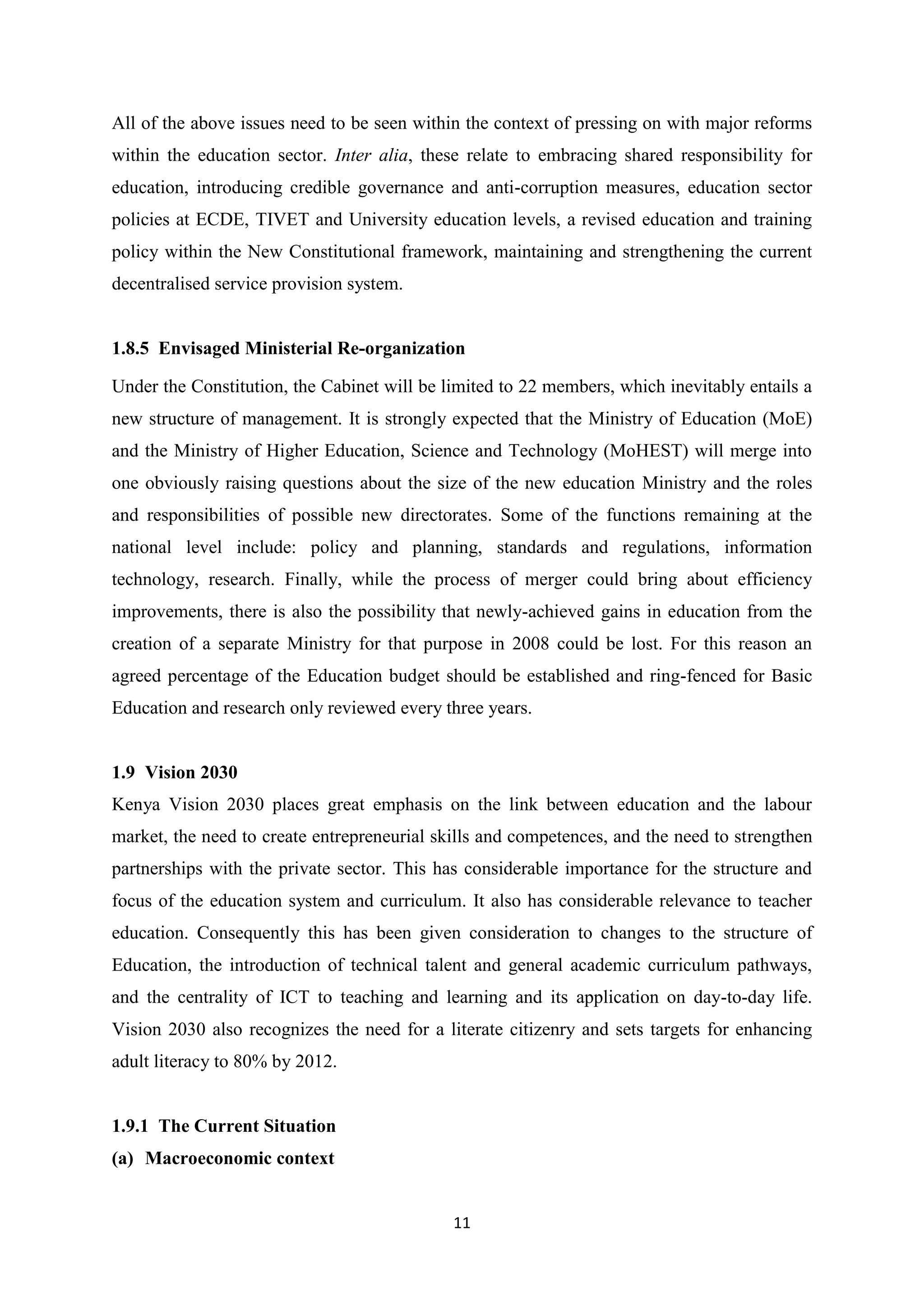 All of the above issues need to be seen within the context of pressing on with major reforms
within the education sector. Inter alia, these relate to embracing shared responsibility for
education, introducing credible governance and anti-corruption measures, education sector
policies at ECDE, TIVET and University education levels, a revised education and training
policy within the New Constitutional framework, maintaining and strengthening the current
decentralised service provision system.

1.8.5 Envisaged Ministerial Re-organization
Under the Constitution, the Cabinet will be limited to 22 members, which inevitably entails a
new structure of management. It is strongly expected that the Ministry of Education (MoE)
and the Ministry of Higher Education, Science and Technology (MoHEST) will merge into
one obviously raising questions about the size of the new education Ministry and the roles
and responsibilities of possible new directorates. Some of the functions remaining at the
national level include: policy and planning, standards and regulations, information
technology, research. Finally, while the process of merger could bring about efficiency
improvements, there is also the possibility that newly-achieved gains in education from the
creation of a separate Ministry for that purpose in 2008 could be lost. For this reason an
agreed percentage of the Education budget should be established and ring-fenced for Basic
Education and research only reviewed every three years.

1.9 Vision 2030
Kenya Vision 2030 places great emphasis on the link between education and the labour
market, the need to create entrepreneurial skills and competences, and the need to strengthen
partnerships with the private sector. This has considerable importance for the structure and
focus of the education system and curriculum. It also has considerable relevance to teacher
education. Consequently this has been given consideration to changes to the structure of
Education, the introduction of technical talent and general academic curriculum pathways,
and the centrality of ICT to teaching and learning and its application on day-to-day life.
Vision 2030 also recognizes the need for a literate citizenry and sets targets for enhancing
adult literacy to 80% by 2012.

1.9.1 The Current Situation
(a) Macroeconomic context

11

 