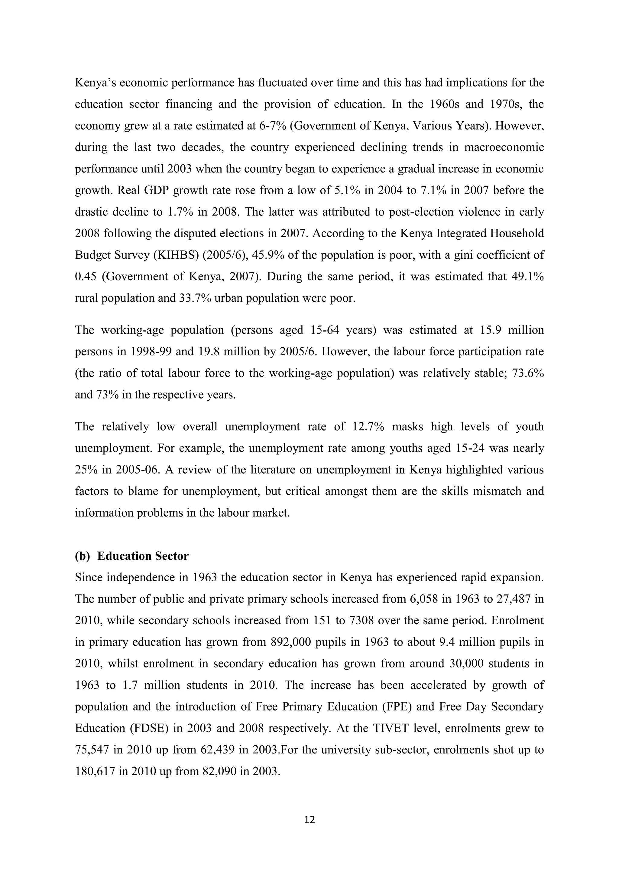 Kenya‘s economic performance has fluctuated over time and this has had implications for the
education sector financing and the provision of education. In the 1960s and 1970s, the
economy grew at a rate estimated at 6-7% (Government of Kenya, Various Years). However,
during the last two decades, the country experienced declining trends in macroeconomic
performance until 2003 when the country began to experience a gradual increase in economic
growth. Real GDP growth rate rose from a low of 5.1% in 2004 to 7.1% in 2007 before the
drastic decline to 1.7% in 2008. The latter was attributed to post-election violence in early
2008 following the disputed elections in 2007. According to the Kenya Integrated Household
Budget Survey (KIHBS) (2005/6), 45.9% of the population is poor, with a gini coefficient of
0.45 (Government of Kenya, 2007). During the same period, it was estimated that 49.1%
rural population and 33.7% urban population were poor.
The working-age population (persons aged 15-64 years) was estimated at 15.9 million
persons in 1998-99 and 19.8 million by 2005/6. However, the labour force participation rate
(the ratio of total labour force to the working-age population) was relatively stable; 73.6%
and 73% in the respective years.
The relatively low overall unemployment rate of 12.7% masks high levels of youth
unemployment. For example, the unemployment rate among youths aged 15-24 was nearly
25% in 2005-06. A review of the literature on unemployment in Kenya highlighted various
factors to blame for unemployment, but critical amongst them are the skills mismatch and
information problems in the labour market.

(b) Education Sector
Since independence in 1963 the education sector in Kenya has experienced rapid expansion.
The number of public and private primary schools increased from 6,058 in 1963 to 27,487 in
2010, while secondary schools increased from 151 to 7308 over the same period. Enrolment
in primary education has grown from 892,000 pupils in 1963 to about 9.4 million pupils in
2010, whilst enrolment in secondary education has grown from around 30,000 students in
1963 to 1.7 million students in 2010. The increase has been accelerated by growth of
population and the introduction of Free Primary Education (FPE) and Free Day Secondary
Education (FDSE) in 2003 and 2008 respectively. At the TIVET level, enrolments grew to
75,547 in 2010 up from 62,439 in 2003.For the university sub-sector, enrolments shot up to
180,617 in 2010 up from 82,090 in 2003.

12

 